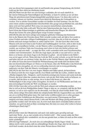 jene aus diesen hervorgegangen sind, ist und besteht eine genaue Entsprechung, die freilich
wohl nur der Herr allein am allerbesten kennt.
[042,06] Wenn nun der Herr uns rein Geistiges verkündet, die wir noch sämtlich in
der starren Ordnung der Naturmäßigkeit uns befinden, so kann Er solches ja nur auf dem
Wege der gleichnisweisen Entsprechungsbilder geschehen lassen. Um diese aber recht zu
verstehen, müssen wir trachten, unsern Geist durch die Beachtung der Gottesgebote zu
wecken. Erst in solcher Gewecktheit werden wir darüber ins klare kommen, was der Herr
unter einem solchen entsprechenden Gleichnisbilde alles gesagt und geoffenbart hat, und eben
darin wird sich Sein göttlich Wort ewig von unserem menschlichen unterscheiden.
[042,07] Nun aber habe wohl acht! Was bei dem Naturmenschen das Auge ist, das ist
beim Geiste das Schauvermögen in göttlichen und himmlischen Dingen, die allein dem
Wesen des Geistes für seine glückseligste ewige Existenz zusagen.
[042,08] Da aber der Geist zufolge notwendigster göttlicher Ordnung eine bestimmte
Zeit in die Materie des Fleisches dieser Welt versenkt werden muß, auf daß er fest werde in
seiner Freiheit und nahe völligen Unabhängigkeit von Gott, ohne die er Gott nie schauen
könnte und noch weniger bestehen in, neben und bei Gott – (So der Geist aber eben in der
Materie reift und sich festet in der Freiheit und Unabhängigkeit von Gott, steht er aber in der
unmöglich vermeidbaren Gefahr, von der Materie selbst verschlungen und mit getötet zu
werden, aus welchem Tode eine Erweckung zum Leben in Gott eine höchst schwere und
leidende ist und sein muß) –, so sagte der Herr, wohl verstanden nicht zum Fleischmenschen,
sondern zum Geistmenschen: ,So dich das Auge ärgert, da reiße es aus und wirf es von dir;
denn es ist besser, mit einem Auge in die Himmel zu gehen – als mit beiden in die Hölle!‘,
was soviel sagen will als: Wenn dich das Licht der Welt zu sehr verlockt, so tue dir Gewalt an
und kehre dich ab von solchem Lichte, das dich in den Tod der Materie zöge! Benimm also
dir selbst als Geist den leeren Genuß der Weltanschauung und wende dich mit deiner Sehe
den rein himmlischen Dingen zu! Denn es ist dir besser, ohne alle Weltkunde in das Reich des
ewigen Lebens einzugehen, als wie zu weltkundig einerseits und zu wenig geistkundig
anderseits von dem Tode der Materie verschlungen zu werden!
[042,09] So der Herr hier von zwei Augen, Händen und Füßen sprach, da bezeichnete
Er damit ja nicht die zwei Augen und die zwei Hände und Füße des Leibes, sondern nur das
offenbar doppelte Seh-, Tätigkeits- und Fortschrittsvermögen des Geistes und warnt nicht das
Fleisch, das kein Leben hat, sondern den Geist, sich mit der Welt lieber nicht zu befassen, so
er merke, daß ihn diese zu sehr anzöge, da es in dem Falle besser sei, ohne alle
Weltkundigkeit in das ewige Leben einzugehen, als durch zu viel Weltkenntnis am Ende von
dem notwendigen Gerichte der Welt verschlungen zu werden.
[042,10] Der Geist aber soll ja wohl die Welt auch schauen und weltkundig werden,
aber er soll an ihr kein Wohlgefallen finden! Fängt er aber an, zu verspüren, daß ihn die Welt
anreizet, so soll er sich sogleich von ihr abwenden, weil ihm da schon Gefahr droht! Und
siehe, dieses nötige Abwenden drückt das entsprechende Bild des Augausreißens aus; und Der
uns ein so treffend Bild geben kann, Der muß sicher wohlbewandert sein in allen geistigen
und materiellen Verhältnissen des Menschen, was nach meiner Überzeugung nur Dem
möglich sein kann, durch Dessen Kraft, Liebe und Weisheit alle Dinge geistig und materiell
geschaffen worden sind! Ich meine nun, du wirst mich denn doch verstanden haben und nun
einsehen, wie grob du dich an Dem versündigt hast, Der dein wie unser aller Leben in Seiner
allmächtigen Hand trägt!?“

43. Kapitel
[043,01] Hier stutzt der Oberpriester und auch viele andere ganz gewaltig und sagt
nach einer Weile: „Ja, ja, nun verstehe ich es freilich wohl! – Aber warum redete der Herr
denn nicht sogleich also verständlich, wie du nun geredet hast, so hätte ich mich an Ihm sicher
nicht versündigt!?“
[043,02] Sagt Nathanael: „So mich also ein siebenjähriger Knabe fragen würde, da
nähme mich's nicht wunder, daß ein siebenjähriger Knabe also fragt; aber bei dir nimmt es
mich hoch wunder, da du doch einer der ersten Weisen dieses Ortes bist!
 