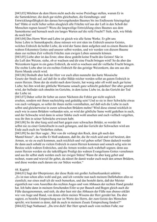 [043,03] Möchtest du dem Herrn nicht auch die weise Preisfrage stellen, warum Er in
die Samenkörner, die doch gar nichts gleichsehen, die Gestaltungs- und
Entwicklungsfähigkeit des daraus hervorgehenden Baumes bis ins Endloseste hineingelegt
hat? Hätte er nicht lieber sollen alsogleich alle Früchte reif aus der Luft in den Schoß der
Menschen regnen lassen?! Wozu die langweilige Entwicklung eines Baumes aus dem
Samenkorne und hernach noch ein langes Warten auf die reife Frucht?! Sieh, sieh, wie blöde
du noch bist!
[043,04] Des Herrn Wort und Lehre ist gleich wie alle Seine Werke. Er gibt uns
Seine Lehre in Samenkapseln; diese müssen wir erst säen ins Erdreich unseres Geistes,
welches Erdreich da heißet Liebe, da wird der Same dann aufgehen und zu einem Baume der
wahren Erkenntnis Gottes und unserer selbst werden, und wir werden von diesem Baume
dann zur rechten Zeit vollreife Früchte zum ewigen Leben sammeln können.
[043,05] Liebe aber ist das Erste; ohne diese gedeiht keine Frucht des Geistes! Säe in
die Luft den Weizen; siehe, ob er wachsen und dir eine Frucht bringen wird! So du aber das
Weizenkorn legest in ein gutes Erdreich, da wird es wachsen und dir vielfache Frucht bringen.
Die rechte Liebe aber ist ein rechtes Erdreich für das geistige Weizenkorn, das uns aus des
Herrn Munde erteilt wird.
[043,06] Deshalb aber hob der Herr vor euch allen nunmehr das harte Mosaische
Gesetz der Strafe auf, auf daß ihr in aller Bälde reicher werden sollet an gutem Erdreich in
euren Herzen. Denn der da strafet nach dem Gesetz, hat wenig oder oft wohl auch gar keine
Liebe; bei ihm wird der göttliche Wortsame sonach ganz schlecht gedeihen! Der aber gestraft
wird, der befindet sich ohnehin im Gerichte, in dem keine Liebe ist, da das Gericht der Tod
der Liebe ist.
[043,07] Daher sollet ihr lieber an euren Nächsten die Fehler gar nicht sogleich
ersehen, sondern mit ihnen nachsichtig und geduldig sein! Und so sie in ihrer Schwäche etwas
von euch verlangen, so sollet ihr ihnen nichts vorenthalten, auf daß sich die Liebe in euch
selbst und gleicherweise in euren schwachen Brüdern mehre! Wird diese einmal reichlich in
euch wie in euren Brüdern vorhanden sein, so wird der göttliche Same wohl gedeihen in euch,
und der Schwache wird dann in seiner Stärke euch wohl ansehen und euch vielfach vergelten,
was ihr ihm in seiner Schwäche erwiesen habt.
[043,08] So ihr aber karg seid und hart gegen eure schwachen Brüder, so werdet ihr
selbst nie zu einer Gottesfrucht in euch gelangen, und das Gericht der Schwachen wird am
Ende auch euch ins Verderben ziehen.
[043,09] So der Herr sagte: ,Wer von dir verlangt den Rock, dem gib auch den
Mantel hinzu!‘, da wollte Er bloß andeuten, daß ihr, die ihr reich seid und viel besitzet, den
Armen, so sie zu euch kommen, auch reichlich und viel geben sollet! Denn dadurch werdet
ihr dann auch sobald zu vielem Erdreich in euren Herzen kommen und sonach selig sein im
Besitze solch wahren Erdreiches, und die Armen werden euch wahrhaft segnen; denn aus
euren Herzen werden sie die tatkräftigste Predigt des wahren Evangeliums Gottes vernehmen
und aus ihr selbst stark werden euch zur ewigen Stütze! Wann ihr aber karg gebet und
rechnet, wann und wieviel ihr gebet, da nützet ihr damit weder euch noch den armen Brüdern,
und diese werden euch darum nie zur Stütze werden.“

44. Kapitel
[044,01] Sagt der Oberpriester, der diese Rede mit großer Aufmerksamkeit anhörte:
„Es ist nun schon alles wohl und gut, und ich verstehe nun nach meinem Dafürhalten alles so
ziemlich; nur eines muß ich dir noch bemerken, und das besteht darin, daß der Meister
eigentlich nur vom Ausreißen des rechten Auges und vom Abhauen der rechten Hand geredet
hat. Ich habe dann in meinem forschenden Eifer so per Bausch und Bogen gleich auch die
Füße dazugenommen, und sieh, du aber hast mir das Abhauen der Füße nun ebenso erklärt
wie von Auge und Hand, von denen allein meines Wissens der Herr geredet hat. Du aber
sagtest, es bestehe Entsprechung nur im Worte des Herrn, der zum Geiste des Menschen
spricht; wie kommt es denn, daß du auch in meinem Zusatz Entsprechung fandest?“
[044,02] Sagt Nathanael: „Du irrst dich! Der Herr sprach auch vom rechten Fuße; nur
 