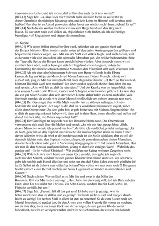 vernommenen Lehre, und ich meine, daß es Ihm also auch recht sein werde!“
[045,13] Sage Ich: „Ja, also ist es mir vollends recht und lieb! Denn du sollst Mir in
dieser Gemeinde ein tüchtiges Rüstzeug sein, und dein Lohn im Himmel soll dereinst groß
heißen! Nun aber ist es Abend geworden; daher lasset uns wieder nach Hause ziehen! Es sei!“
[045,14] Nach diesen Worten machten wir uns vom Berge herab auf den Weg nach
Hause. Es war aber noch viel Volkes da, obgleich sich viele früher, als ich die Predigt
beendigte, voll Unglaubens und Ärgers davonmachten.

46. Kapitel
[046,01] Wie schon früher einmal berührt ward, befanden wir uns gerade nicht auf
des Berges höchster Höhe, sondern mehr unten auf den ersten Ansteigungen des größeren und
bequemeren Raumes wegen, weil Mir aus der Stadt viel Volkes folgte, und auch darum, weil
es darunter viele alte und schon sehr schwache Menschen gab, die bei der bedeutenden Hitze
des Tages die Spitze des Berges kaum erreicht haben würden. Aber dennoch waren wir so
ziemlich hoch oben, und es bewegte sich der Zug darob etwas langsam, indem die
Dämmerung für manche schwachsehende Menschen den Pfad nicht sehr wohl erkennen ließ.
[046,02] Als wir aber also behutsamen Schrittes vom Berge vollends in die Ebene
kamen, da lag am Wege ein Mensch voll bösen Aussatzes. Dieser Mensch richtete sich
alsbald auf, ging zu Mir hin und sprach mit einer klagenden Stimme: „O Herr, so Du wolltest,
könntest Du mich wohl rein machen!“ Ich aber streckte sogleich Meine Hand über ihn aus
und sprach: „Also will Ich es, daß du rein seiest!“ Und der Kranke war im Augenblick rein
von seinem Aussatz; alle Wülste, Rauden und Schuppen verschwanden plötzlich. Es war aber
das ein gar böser Aussatz, den kein Arzt heilen konnte; daher nahm es denn auch alles Volk
überhoch wunder, da es sah, wie dieser Mensch so plötzlich von seinem Aussatz rein ward.
[046,03] Der Gereinigte aber wollte Mich nun überlaut zu rühmen anfangen; Ich aber
bedrohte ihn und sprach: „Ich sage es dir, daß du es vorderhand niemandem sagest, außer
allein dem Oberpriester! Zu dem gehe hin; er geht hinter uns mit Meinen Jüngern einher! So
er dich als gereinigt erkannt haben wird, dann geh in dein Haus, nimm daselbst und opfere auf
dem Altar die Gabe, die Moses angeordnet hat!“
[046,04] Der Gereinigte tat sogleich, was Ich ihm anbefohlen hatte. Der Oberpriester
verwunderte sich auch über die Maßen und sprach: „So mir ein Arzt gesagt hätte: ,Sieh,
diesen Menschen werde ich gesund machen!‘, da hätte ich weidlichst gelacht und gesagt: ,Ei
du Narr, gehe hin an den Euphrat und versuche, ihn auszuschöpfen! Wann du einen Eimer
davon schöpfen wirst, da wird er dir hunderttausende an die Stelle schicken; aber es soll dir
dennoch leichter sein, den Euphrat trockenzulegen, als gesundzumachen diesen Menschen,
dessen Fleisch schon nahe ganz in Verwesung übergegangen ist!‘ Und diesem Menschen, Den
wir nun als den Messias anerkannt haben, gelang es durch ein einziges Wort! – Wahrlich, das
genügt uns! – Er ist vollauf Christus! – Wir bedürfen nun keiner weiteren Zeugnisse mehr.
[046,05] Wahrlich, wer mich heute um einen Rock anredet, dem gebe ich sogleich
nicht nur den Mantel, sondern meinen ganzen Kleidervorrat hinzu! Wahrlich, um den Preis
gebe ich nun bis aufs Hemd alles her und sehe nun ein, daß Seine Lehre eine rein göttliche ist!
Ja, Er Selbst ist als Jehova nun leibhaftig bei uns! Was wollen wir nun noch mehr?! Die ganze
Nacht will ich einen Herold machen und Seine Gegenwart verkünden in allen Straßen und
Gassen!“
[046,06] Nach solchen Worten läuft er zu Mir hin, und zwar in der Nähe des
Brunnens, fällt vor Mir nieder und sagt: „Herr, halte nur ein wenig still, daß ich Dich anbeten
kann; denn Du bist nicht nur Christus, ein Sohn Gottes, sondern Du bist Gott Selbst, im
Fleische verhüllt, bei uns!“
[046,07] Sage Ich: „Freund, laß all das gut sein! Ich habe euch ja gezeigt, wie ihr
beten sollet; bete also im stillen, und es genügt! Tue heute nicht zu viel und morgen darob
leicht zu wenig! Ein rechtes Maß in allem ist stets zu beachten! So du zum Rocke noch den
Mantel hinzutust, so genügt das, dir den Armen zum vollen Freunde für immer zu machen;
wo du ihm aber, da er nur einen Rock von dir verlangte, deinen ganzen Kleidervorrat
hinzutätest, da wird er verlegen werden und wird bei sich meinen, du wollest ihn dadurch
 