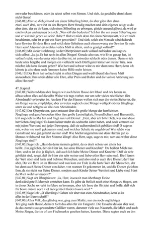 entweder beschämen, oder du seiest selbst von Sinnen. Und sieh, da geschähe damit dann
nicht Gutes!
[046,08] Aber so dich jemand um einen Silberling bittet, du aber gibst ihm dann
zwei, auch drei, so wirst du des Borgers Herz freudig machen und dein eigenes selig; so du
aber dem, der zu dir kam, sich einen Silberling zu erborgen, gleich tausend gäbest, da wird er
erschrecken und meinen bei sich: ,Was soll das bedeuten? Ich bat ihn um einen Silberling nur
und er will mir geben all seine Habe!? Hält er mich denn für einen Nimmersatt, will er mich
beschämen, oder ist er gar ein Narr geworden?‘ Und sieh, solch ein Mensch wird dadurch
kein Gewinn für dein Herz und solch dein Gebahren auch ebensowenig ein Gewinn für sein
Herz sein! Also nur ein rechtes volles Maß in allem, und es genügt vollauf!“
[046,09] Mit dieser Belehrung ist der Oberpriester auch vollauf zufrieden und sagt zu
sich selbst: „Ja, ja, Er hat recht in allen Dingen! Gerade also tun, wie Er es gesagt hat, ist
vollauf recht; was darunter oder darüber ist, ist entweder schlecht oder dumm. Denn so ich
heute alles hergäbe und morgen ein vielleicht noch Dürftigerer käme vor meine Türe, was
möchte ich dann diesem geben? Wie hart und schwer wäre es mir dann ums Herz; denn ich
könnte ja also dem noch Ärmeren keine Hilfe mehr leisten.
[046,10] Der Herr hat vollauf recht in allen Dingen und weiß überall das beste Maß
anzuordnen; Ihm allein daher alle Ehre, aller Preis und Ruhm und die vollste Anbetung aus
allen Herzen!“

47. Kapitel
[047,01] Währenddem aber langen wir auch beim Hause der Irhael und des Joram an,
allwo schon alles auf dieselbe Weise wie tags vorher, nur um sehr vieles reichlicher, fürs
Abendmahl vorbereitet ist. An dem Flur des Hauses wollen sich nun die vielen Sicharier, die
am Berge waren, empfehlen; aber es treten sogleich eine Menge weißgekleideter Jünglinge
unter sie und nötigen sie alle zum Abendmahle.
[047,02] Der Oberpriester, ganz erstaunt über die große Menge der herrlichsten
Jünglinge und ganz besonders über ihre große Leutseligkeit, Freundlichkeit und Humanität,
tritt sogleich zu Mir hin und fragt nun voll Demut: „Herr, aber ich bitte Dich, wer sind diese
herrlichen Jünglinge? Es kann keiner mehr als sechzehn Jahre haben, und doch verraten sie
mit jedem Wort und mit jeder Bewegung, daß sie außerordentlich gebildet sind! O sage es
mir, woher sie wohl gekommen sind, und welcher Schule sie angehören! Wie schön von
Gestalt und wie gut genährt sie nur sind! Wie höchst angenehm und dem Herzen gar so
überaus wohltuend nur ihre Stimme klingt! Also Herr, sage, sage es mir, wer und woher diese
Jünglinge sind!“
[047,03] Sage Ich: „Hast du denn niemals gehört, da es doch schon von alters her
heißt: ,Ein jeglicher, der ein Herr ist, hat seine Diener und Knechte!‘ Du heißest Mich nun
Herr, und es ist also ja füglich, daß auch Ich habe Meine Diener und Knechte! Daß sie sehr
gebildet sind, zeugt, daß ihr Herr ein sehr weiser und liebevoller Herr sein muß. Die Herren
der Welt aber sind harte und lieblose Menschen, und also sind es auch ihre Diener; der Herr
aber, Der ein Herr ist im Himmel und nun kam zur Erde in die harte Welt der Menschen, der
hat denn auch Seine Diener von daher, von wannen Er gekommen ist, und die Diener gleichen
Ihm, da sie nicht nur Seine Diener, sondern auch Kinder Seiner Weisheit und Liebe sind. Hast
du Mich wohl verstanden?“
[047,04] Sagt der Oberpriester: „Ja, Herr, insoweit man überhaupt Deine
denkwürdigste Bilderrede verstehen kann. Es gäbe da freilich noch eine Menge zu fragen, um
in dieser Sache so recht ins klare zu kommen, aber ich lasse das für jetzt und hoffe, daß sich
für heute darum noch viel Gelegenheit finden lassen wird.“
[047,05] Sage Ich: „O allerdings! Gehen wir aber nun zum Abendmahle; denn es ist
alles in der Bereitschaft!“
[047,06] Alles Volk, das gläubig war, ging zum Mahle; nur ein noch ungläubiger
Teil ging nach Hause, denn er hielt das alles für ein Fangnetz. Die Ursache dessen aber war,
da das zumeist ausgewanderte Galiläer waren, darunter viele aus Nazareth, die Mich und auch
Meine Jünger, die sie oft am Fischmarkte gesehen hatten, kannten. Diese sagten auch zu den
 