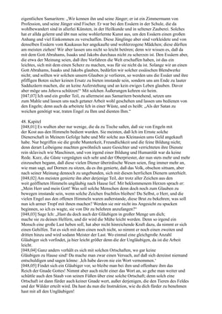 eigentlichen Samaritern: „Wir kennen ihn und seine Jünger; er ist ein Zimmermann von
Profession, und seine Jünger sind Fischer. Er war bei den Essäern in der Schule, die da
wohlbewandert sind in allerlei Künsten, in der Heilkunde und in seltener Zauberei. Solches
hat er allda gelernt und übt nun seine wohlerlernte Kunst aus, um den Essäern einen großen
Anhang und viel Einkommen zu verschaffen. Diese Jünglinge aber sind verkleidete und von
denselben Essäern vom Kaukasus her angekaufte und wohlerzogene Mädchen; diese dürften
am meisten ziehen! Wir aber lassen uns nicht so leicht betören; denn wir wissen es, daß da
mit dem Gott Abrahams, Isaaks und Jakobs durchaus nicht zu scherzen ist. Den Essäern aber,
die etwa der Meinung seien, daß ihre Vorfahren die Welt erschaffen haben, ist das ein
leichtes, sich mit dem einen Scherz zu machen, was für sie nicht da ist. Solange wir an einen
Gott Abrahams, Isaaks und Jakobs glauben, bedürfen wir solcher essäischen Blendwerke
nicht; und sollten wir solchen unsern Glauben je verlieren, so werden uns die Essäer und ihre
pfiffigen Boten sicher keinen Ersatz zu bieten imstande sein, sondern uns am Ende zu lauter
Sadduzäern machen, die an keine Auferstehung und an kein ewiges Leben glauben. Davor
aber möge uns Jehova schützen!“ Mit solchen Äußerungen kehren sie heim.
[047,07] Ich und ein großer Teil, zu allermeist aus Samaritern bestehend, setzen uns
zum Mahle und lassen uns nach getaner Arbeit wohl geschehen und lassen uns bedienen von
den Engeln; denn auch da arbeitete Ich in einer Wüste, und es heißt: „Als der Satan zu
weichen genötigt war, traten Engel zu Ihm und dienten Ihm.“

48. Kapitel
[048,01] Es wußten aber nur wenige, die da zu Tische saßen, daß sie von Engeln mit
der Kost aus den Himmeln bedient wurden. Sie meinten, daß Ich im Ernste solche
Dienerschaft in Meinem Gefolge habe und Mir solche aus Kleinasien ums Geld angekauft
habe. Nur begriffen sie die große Munterkeit, Freundlichkeit und die feine Bildung nicht;
denn derart Leibeigene machten gewöhnlich saure Gesichter und verrichteten ihre Dienste
rein sklavisch wie Maschinen, und von irgend einer Bildung und Humanität war da keine
Rede. Kurz, die Gäste vergnügten sich sehr und der Oberpriester, der nun stets mehr und mehr
einzusehen begann, daß diese vielen Diener überirdische Wesen seien, fing immer mehr an,
wie man sagt, auf Dornen zu sitzen, da es ihn genierte, daß das Volk, obschon sittsam, aber
nach seiner Meinung dennoch zu ungebunden, sich mit diesen herrlichen Dienern unterhielt.
[048,02] Am meisten genierte ihn aber derjenige Teil, der trotz aller Zeichen aus den
weit geöffneten Himmeln ungläubig nach Hause lief. Mit beklommenem Herzen sprach er:
„Mein Herr und mein Gott! Was soll solche Menschen denn doch noch zum Glauben zu
bewegen imstande sein, wenn solche Zeichen fruchtlos bleiben! Du Selbst, o Herr, und die
vielen Engel aus den offenen Himmeln waren außerstande, diese Brut zu bekehren; was soll
nun ich armer Tropf mit ihnen machen? Werden sie mir nicht ins Angesicht zu spucken
beginnen, so ich es wagte, sie von Dir zu belehren anzufangen?“
[048,03] Sage Ich: „Hast du doch auch der Gläubigen in großer Menge um dich;
mache sie zu deinen Helfern, und dir wird die Mühe leicht werden. Denn so irgend ein
Mensch eine große Last heben soll, hat aber nicht hinreichende Kraft dazu, da nimmt er sich
einen Gehilfen. Tut es sich mit dem einen noch nicht, so nimmt er noch einen zweiten und
dritten hinzu und wird sodann Meister der Last. Wo einmal eine gleichgroße Anzahl
Gläubiger sich vorfindet, ja hier leicht größer denn die der Ungläubigen, da ist die Arbeit
leicht.
[048,04] Ganz anders verhält es sich mit solchen Ortschaften, wo gar keine
Gläubigen zu Hause sind! Da mache man zwar einen Versuch, auf daß sich dereinst niemand
entschuldigen und sagen könne: ,Ich habe davon nie ein Wort vernommen.‘
[048,05] Findet sich ein Gläubiger vor, so bleibe man bei ihm und offenbare ihm das
Reich der Gnade Gottes! Nimmt aber auch nicht einer das Wort an, so gehe man weiter und
schüttle auch den Staub von seinen Füßen über eine solche Ortschaft; denn solch eine
Ortschaft ist dann fürder auch keiner Gnade wert, außer derjenigen, die den Tieren des Feldes
und der Wälder erteilt wird. Da hast du nun die Instruktion, wie du dich fürder zu benehmen
hast mit all den Ungläubigen!
 
