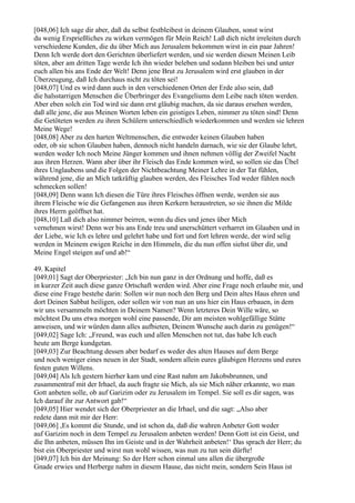 [048,06] Ich sage dir aber, daß du selbst festbleibest in deinem Glauben, sonst wirst
du wenig Ersprießliches zu wirken vermögen für Mein Reich! Laß dich nicht irreleiten durch
verschiedene Kunden, die du über Mich aus Jerusalem bekommen wirst in ein paar Jahren!
Denn Ich werde dort den Gerichten überliefert werden, und sie werden diesen Meinen Leib
töten, aber am dritten Tage werde Ich ihn wieder beleben und sodann bleiben bei und unter
euch allen bis ans Ende der Welt! Denn jene Brut zu Jerusalem wird erst glauben in der
Überzeugung, daß Ich durchaus nicht zu töten sei!
[048,07] Und es wird dann auch in den verschiedenen Orten der Erde also sein, daß
die halsstarrigen Menschen die Überbringer des Evangeliums dem Leibe nach töten werden.
Aber eben solch ein Tod wird sie dann erst gläubig machen, da sie daraus ersehen werden,
daß alle jene, die aus Meinen Worten leben ein geistiges Leben, nimmer zu töten sind! Denn
die Getöteten werden zu ihren Schülern unterschiedlich wiederkommen und werden sie lehren
Meine Wege!
[048,08] Aber zu den harten Weltmenschen, die entweder keinen Glauben haben
oder, ob sie schon Glauben haben, dennoch nicht handeln darnach, wie sie der Glaube lehrt,
werden weder Ich noch Meine Jünger kommen und ihnen nehmen völlig der Zweifel Nacht
aus ihren Herzen. Wann aber über ihr Fleisch das Ende kommen wird, so sollen sie das Übel
ihres Unglaubens und die Folgen der Nichtbeachtung Meiner Lehre in der Tat fühlen,
während jene, die an Mich tatkräftig glauben werden, des Fleisches Tod weder fühlen noch
schmecken sollen!
[048,09] Denn wann Ich diesen die Türe ihres Fleisches öffnen werde, werden sie aus
ihrem Fleische wie die Gefangenen aus ihren Kerkern heraustreten, so sie ihnen die Milde
ihres Herrn geöffnet hat.
[048,10] Laß dich also nimmer beirren, wenn du dies und jenes über Mich
vernehmen wirst! Denn wer bis ans Ende treu und unerschüttert verharret im Glauben und in
der Liebe, wie Ich es lehre und gelehrt habe und fort und fort lehren werde, der wird selig
werden in Meinem ewigen Reiche in den Himmeln, die du nun offen siehst über dir, und
Meine Engel steigen auf und ab!“

49. Kapitel
[049,01] Sagt der Oberpriester: „Ich bin nun ganz in der Ordnung und hoffe, daß es
in kurzer Zeit auch diese ganze Ortschaft werden wird. Aber eine Frage noch erlaube mir, und
diese eine Frage bestehe darin: Sollen wir nun noch den Berg und Dein altes Haus ehren und
dort Deinen Sabbat heiligen, oder sollen wir von nun an uns hier ein Haus erbauen, in dem
wir uns versammeln möchten in Deinem Namen? Wenn letzteres Dein Wille wäre, so
möchtest Du uns etwa morgen wohl eine passende, Dir am meisten wohlgefällige Stätte
anweisen, und wir würden dann alles aufbieten, Deinem Wunsche auch darin zu genügen!“
[049,02] Sage Ich: „Freund, was euch und allen Menschen not tut, das habe Ich euch
heute am Berge kundgetan.
[049,03] Zur Beachtung dessen aber bedarf es weder des alten Hauses auf dem Berge
und noch weniger eines neuen in der Stadt, sondern allein eures gläubigen Herzens und eures
festen guten Willens.
[049,04] Als Ich gestern hierher kam und eine Rast nahm am Jakobsbrunnen, und
zusammentraf mit der Irhael, da auch fragte sie Mich, als sie Mich näher erkannte, wo man
Gott anbeten solle, ob auf Garizim oder zu Jerusalem im Tempel. Sie soll es dir sagen, was
Ich darauf ihr zur Antwort gab!“
[049,05] Hier wendet sich der Oberpriester an die Irhael, und die sagt: „Also aber
redete dann mit mir der Herr:
[049,06] ,Es kommt die Stunde, und ist schon da, daß die wahren Anbeter Gott weder
auf Garizim noch in dem Tempel zu Jerusalem anbeten werden! Denn Gott ist ein Geist, und
die Ihn anbeten, müssen Ihn im Geiste und in der Wahrheit anbeten!‘ Das sprach der Herr; du
bist ein Oberpriester und wirst nun wohl wissen, was nun zu tun sein dürfte!
[049,07] Ich bin der Meinung: So der Herr schon einmal uns allen die übergroße
Gnade erwies und Herberge nahm in diesem Hause, das nicht mein, sondern Sein Haus ist
 
