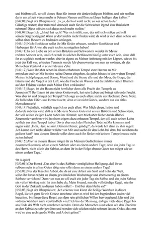 und bleiben soll, so soll dieses Haus für immer ein denkwürdigstes bleiben, und wir wollen
darin uns allzeit versammeln in Seinem Namen und Ihm zu Ehren heiligen den Sabbat!“
[049,08] Sagt der Oberpriester: „Ja, ja, du hast wohl recht, so wir schon lauter
Gläubige wären; aber man muß dennoch auch für die Schwachen irgend eine Rücksicht
nehmen! Diese würden sich daran noch mehr stoßen.“
[049,09] Sage Ich: „Irhael hat recht! Wer sich stößt, nun, der soll sich stoßen und soll
seinen Berg besteigen! Wann er dort nichts mehr finden wird, da wird er sich dann schon von
selbst eines Bessern zu bedenken anfangen.
[049,10] Nicht Bethäuser sollet ihr Mir fürder erbauen, sondern Gasthäuser und
Herbergen für Arme, die euch nichts zu entgelten haben!
[049,11] In der Liebe zu den armen Brüdern und Schwestern werdet ihr Meine
rechten Anbeter sein, und Ich werde in solchen Bethäusern häufig unter euch sein, ohne daß
ihr es sogleich merken werdet; aber in eigens zu Meiner Anbetung mit den Lippen, wie es bis
jetzt der Fall war, erbauten Tempeln werde Ich ebensowenig von nun an wohnen, als des
Menschen Verstand in seiner kleinen Zehe.
[049,12] Wollt ihr aber schon in einem erhabenen Tempel eure Herzen zu Mir
erwecken und vor Mir in eine rechte Demut eingehen, da gehet hinaus in den weiten Tempel
Meiner Schöpfungen, und Sonne, Mond und die Sterne alle und das Meer, die Berge, die
Bäume und die Vögel in der Luft, wie die Fische im Wasser und die zahllos vielen Blumen
auf den Feldern werden euch Meine Ehre verkünden!
[049,13] Saget, ist der Baum nicht herrlicher denn alle Pracht des Tempels zu
Jerusalem?! Der Baum ist ein reines Gotteswerk, hat sein Leben und bringt nährende Frucht.
Was aber ist und bringet der Tempel? Ich sage es euch allen: nichts als Hochmut, Zorn, Neid,
die bellendste Eifer- und Herrschsucht; denn er ist nicht Gottes, sondern nur ein eitles
Menschenwerk!
[049,14] Wahrlich, wahrlich sage Ich es euch allen: Wer Mich ehren, lieben und
dadurch anbeten wird, daß er in Meinem Namen Gutes tut seinen Brüdern und Schwestern,
der soll seinen ewigen Lohn haben im Himmel; wer Mich aber fürder durch allerlei
Zeremonie verehren wird in einem eigens dazu erbauten Tempel, der soll auch seinen Lohn
zeitlich aus dem Tempel haben! So er aber nach des Fleisches Tode zu Mir kommen und
sagen wird: ,Herr, Herr, sei mir, Deinem Diener, gnädig!‘, da werde Ich dann zu ihm sagen:
,Ich kenne dich nicht; daher weiche von Mir und suche dir den Lohn bei dem, bei welchem du
gedient hast!‘ Aus diesem Grunde sollet denn auch ihr fürder mit keinem Tempel etwas mehr
zu tun haben!
[049,15] Aber in diesem Hause möget ihr zu Meinem Gedächtnisse immer
zusammenkommen, ob an einem Sabbate oder an einem andern Tage; denn ein jeder Tag ist
des Herrn, nicht allein der Sabbat, an dem ihr in der Folge ebenso Gutes tun möget wie an
einem andern Tage.“

50. Kapitel
[050,01] (Der Herr:) „Das aber ist des Sabbats vorzüglichste Heiligung, daß ihr an
selbem mehr in allem Guten tätig sein sollet denn an einem andern Tage!
[050,02] Nur der Knechte Arbeit, die da ist eine Arbeit um Sold und Lohn der Welt,
sollet ihr fortan weder an einem gewöhnlichen Wochentage und ebensowenig an einem
Sabbate verrichten! Denn von nun an soll euch ein jeder Tag ein Sabbat und ein jeder Sabbat
ein voller Werktag sein! In dem habe du, Mein Freund, nun die vollständige Regel, wie ihr
Gott in der Zukunft zu dienen haben sollet! – Und bei dem bleibe es!“
[050,03] Sagt der Oberpriester: „Ich erkenne nun klarst die heilige Wahrheit in dieser
Regel, die ich gern für ein Gesetz annehme; aber es wird bei den begründeten Juden viel
brauchen, bis ihnen diese Regel, aus dem rein göttlichen Willen hervorgehend, klar und der
vollsten Wahrheit nach verständlich wird! Ich bin der Meinung, daß gar viele diese Regel bis
ans Ende der Welt nicht annehmen werden. Denn die Menschen sind schon seit den Urzeiten
an den Sabbat zu sehr gewöhnt und werden sich solchen nicht nehmen lassen. O das, das erst
wird so eine recht große Mühe und Arbeit geben!“
 