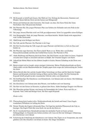 fürchten scheine. Des Herrn Antwort

     In Jesaira

178. Mit Kisjonah zu Schiff nach Jesaira. Das Mahl am Ufer. Heilung des Besessenen, Stummen und
     Blinden. Baram lädt den Herrn mit den Seinen zum Mittagsmahl
179. Demut und Edelmut des alten Gastwirtes. Die Gnade von oben. Des Herrn Wink über Seine
     Herrlichkeit. Das Volk preist den Heiland
180. Der Pharisäer Rat. Des jungen Pharisäers Plan zum Schütze des Heilandes und seine Rede an die
     Volksmenge
181. Der junge, bessere Pharisäer wird vom Volk gut aufgenommen. Seine List gegenüber seinen Kollegen
182. Jesu Morgengebet. Ahab, der junge Pharisäer, vom Herrn berufen. Welche Sünde nicht angerechnet
     wird. Großes Heilwunder
183. Ahab bringt seine Kollegen zum Herrn
184. Das Volk und die Pharisäer. Die Pharisäer in der Enge
185. Der Herr beschwichtigt das Volk wegen der argen Pharisäer und lädt diese zu Sich ins Haus und
     belehrt sie
186. Der Pharisäer arger Starrsinn. Des Herrn scharfe Worte an sie. Winke über verschiedene
     Besessenheitszustände und über den Einfluß böser Geister. Die Pharisäer in Wut
187. Ahabs Belehrung und Warnung durch den Herrn. Das Heil kommt von den Juden (in Jesus). Vergleich
     zwischen dem Tempel zu Jerusalem und dem zu Delphi. Der Griechen Zeugnis vom Herrn
188. Ankunft der Mutter Maria mit den Söhnen Josephs in Jesaira. Barams Einladung an den Herrn zum
     Mahle
189. Baram erinnert sich an Joseph, seinen einstigen Lehrmeister. Marias Wiedersehensfreude am Herrn.
     Ahab erzählt von den Machenschaften der Templer gegen Jesus wegen der Auferweckung der Tochter
     des Jairus
190. Marias Bericht über ihre und des Josephs Söhne Vertreibung von Haus und Hof durch die Templer.
     Barams und Kisjonahs tröstlicher Antrag an Maria und die Söhne Josephs. Der Herr besteigt des
     Kisjonah Schiff und gibt da dem versammelten Volk die Lehre vom Himmelreich
191. Die Schiffspredigt. Die Gleichnisse vom Himmelreich, vom Sämann und vom Samen. Ihre Erklärung
     durch den Herrn
192. Die Gleichnisse vom Unkraut unter dem Weizen, vom Senfkorn und vom Sauerteig
193. Der Herr mit den Seinen im Seesturm, er gebietet dem Sturm. Ahabs demütiges Zeugnis vom Messias
194. Des Menschen geistige Heimat: sein Inneres als Sammelplatz des Lebens. Reise nach Kis zu
     Kisjonah. Vater, Sohn und Heiliger Geist. Der Herr segnet Kisjonah

     Wieder in Kis

195. Überraschung beim Landen in Kis. Wiedersehensfreude des Jairuth und Jonael. Eines Engels
     wunderbarer Hilfsdienst im Auftrag des Herrn
196. Weitere Wunder des Engels in Kisjonahs Haus. Ein Engel hat sämtliche Pflanzenwelt der Erde zu
     besorgen. Des Engels Wink über seine Kraft, die nur die des Herrn ist
197. Die hl. Gesellschaft beim Abendmahl und dann bei sternheller Nacht im Freien auf dem
     Schlangenhügel, wo Kisjonah eine Schule errichten will. Jesus als Herr der Schlangen. Erläuterung
     des Gleichnisses vom Unkraut
198. Fortsetzung der Erläuterung des Gleichnisses vom Unkraut. Das Ärgste ist ein Versprechen, das nicht
     gehalten wird. Das Gleichnis vom Schatz im Acker. Der Jünger Verständnis
 