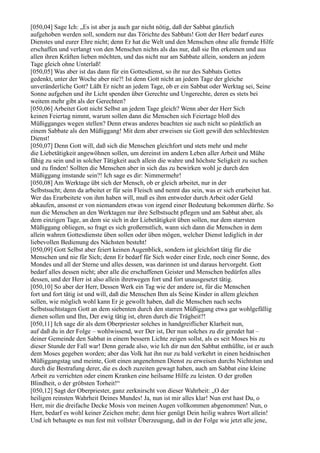[050,04] Sage Ich: „Es ist aber ja auch gar nicht nötig, daß der Sabbat gänzlich
aufgehoben werden soll, sondern nur das Törichte des Sabbats! Gott der Herr bedarf eures
Dienstes und eurer Ehre nicht; denn Er hat die Welt und den Menschen ohne alle fremde Hilfe
erschaffen und verlangt von den Menschen nichts als das nur, daß sie Ihn erkennen und aus
allen ihren Kräften lieben möchten, und das nicht nur am Sabbate allein, sondern an jedem
Tage gleich ohne Unterlaß!
[050,05] Was aber ist das dann für ein Gottesdienst, so ihr nur des Sabbats Gottes
gedenkt, unter der Woche aber nie?! Ist denn Gott nicht an jedem Tage der gleiche
unveränderliche Gott? Läßt Er nicht an jedem Tage, ob er ein Sabbat oder Werktag sei, Seine
Sonne aufgehen und ihr Licht spenden über Gerechte und Ungerechte, deren es stets bei
weitem mehr gibt als der Gerechten?
[050,06] Arbeitet Gott nicht Selbst an jedem Tage gleich? Wenn aber der Herr Sich
keinen Feiertag nimmt, warum sollen dann die Menschen sich Feiertage bloß des
Müßigganges wegen stellen? Denn etwas anderes beachten sie auch nicht so pünktlich an
einem Sabbate als den Müßiggang! Mit dem aber erweisen sie Gott gewiß den schlechtesten
Dienst!
[050,07] Denn Gott will, daß sich die Menschen gleichfort und stets mehr und mehr
die Liebetätigkeit angewöhnen sollen, um dereinst im andern Leben aller Arbeit und Mühe
fähig zu sein und in solcher Tätigkeit auch allein die wahre und höchste Seligkeit zu suchen
und zu finden! Sollten die Menschen aber in sich das zu bewirken wohl je durch den
Müßiggang imstande sein?! Ich sage es dir: Nimmermehr!
[050,08] Am Werktage übt sich der Mensch, ob er gleich arbeitet, nur in der
Selbstsucht; denn da arbeitet er für sein Fleisch und nennt das sein, was er sich erarbeitet hat.
Wer das Erarbeitete von ihm haben will, muß es ihm entweder durch Arbeit oder Geld
abkaufen, ansonst er von niemandem etwas von irgend einer Bedeutung bekommen dürfte. So
nun die Menschen an den Werktagen nur ihre Selbstsucht pflegen und am Sabbat aber, als
dem einzigen Tage, an dem sie sich in der Liebetätigkeit üben sollen, nur dem starrsten
Müßiggang obliegen, so fragt es sich großernstlich, wann sich dann die Menschen in dem
allein wahren Gottesdienste üben sollen oder üben mögen, welcher Dienst lediglich in der
liebevollen Bedienung des Nächsten besteht!
[050,09] Gott Selbst aber feiert keinen Augenblick, sondern ist gleichfort tätig für die
Menschen und nie für Sich; denn Er bedarf für Sich weder einer Erde, noch einer Sonne, des
Mondes und all der Sterne und alles dessen, was darinnen ist und daraus hervorgeht. Gott
bedarf alles dessen nicht; aber alle die erschaffenen Geister und Menschen bedürfen alles
dessen, und der Herr ist also allein ihretwegen fort und fort unausgesetzt tätig.
[050,10] So aber der Herr, Dessen Werk ein Tag wie der andere ist, für die Menschen
fort und fort tätig ist und will, daß die Menschen Ihm als Seine Kinder in allem gleichen
sollen, wie möglich wohl kann Er je gewollt haben, daß die Menschen nach sechs
Selbstsuchtstagen Gott an dem siebenten durch den starren Müßiggang etwa gar wohlgefällig
dienen sollen und Ihn, Der ewig tätig ist, ehren durch die Trägheit?!
[050,11] Ich sage dir als dem Oberpriester solches in handgreiflicher Klarheit nun,
auf daß du in der Folge – wohlwissend, wer Der ist, Der nun solches zu dir geredet hat –
deiner Gemeinde den Sabbat in einem bessern Lichte zeigen sollst, als es seit Moses bis zu
dieser Stunde der Fall war! Denn gerade also, wie Ich dir nun den Sabbat enthüllte, ist er auch
dem Moses gegeben worden; aber das Volk hat ihn nur zu bald verkehrt in einen heidnischen
Müßiggangstag und meinte, Gott einen angenehmen Dienst zu erweisen durchs Nichtstun und
durch die Bestrafung derer, die es doch zuzeiten gewagt haben, auch am Sabbat eine kleine
Arbeit zu verrichten oder einem Kranken eine heilsame Hilfe zu leisten. O der großen
Blindheit, o der gröbsten Torheit!“
[050,12] Sagt der Oberpriester, ganz zerknirscht von dieser Wahrheit: „O der
heiligen reinsten Wahrheit Deines Mundes! Ja, nun ist mir alles klar! Nun erst hast Du, o
Herr, mir die dreifache Decke Mosis von meinen Augen vollkommen abgenommen! Nun, o
Herr, bedarf es wohl keiner Zeichen mehr; denn hier genügt Dein heilig wahres Wort allein!
Und ich behaupte es nun fest mit vollster Überzeugung, daß in der Folge wie jetzt alle jene,
 