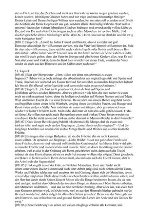 die an Dich, o Herr, der Zeichen und nicht des überwahren Wortes wegen glauben werden,
keinen wahren, lebendigen Glauben haben und nur träge und maschinenartige Befolger
Deiner Lehre und Deines heiligen Willens sein werden; bei uns aber soll es anders sein! Nicht
die Zeichen, die Deine Gegenwart uns gab, sondern allein Dein heilig wahrstes Wort soll in
unseren Herzen den wahren lebendigen Glauben bedingen und erwecken die vollste Liebe zu
Dir, und aus Dir und allein Deinetwegen auch zu allen Menschen im rechten Maße. Und
alsofort geschehe allein Dein heiliger Wille, den Du, o Herr, uns nun so überklar und für ewig
wahr kundgetan hast!“
[050,13] Sage Ich: „Amen! Ja, lieber Freund und Bruder, also ist es recht und gut!
Denn nur also möget ihr vollkommen werden, wie der Vater im Himmel vollkommen ist. Seid
ihr aber also vollkommen, dann seid ihr auch wahrhaftige Kinder Gottes und könnt zu Ihm
stets rufen: „Abba, lieber Vater!“ Und um was ihr Ihn bitten werdet als Seine wahren Kinder,
das wird Er euch geben; denn der Vater ist übergut und gibt Seinen Kindern alles, was Er hat!
Nun aber esset und trinket; denn die Kost hier ist nicht von dieser Erde, sondern der Vater
sendet sie euch aus den Himmeln und ist Selbst unter euch nun!“

51. Kapitel
[051,01] Sagt der Oberpriester: „Herr, sollen wir denn nun abermals zu essen
beginnen? Haben wir ja doch anfangs des Abendmahles uns sogleich gestärkt mit Speise und
Trank, obschon wir während des Essens fort und fort uns über so manches besprochen haben!
Ich bin ein für allemal vollauf gestärkt und kann nicht mehr essen noch trinken.“
[051,02] Sage Ich: „Du hast recht geantwortet, denn du bist voll Speise und
köstlichen Weines aus den Himmeln. Aber es gibt noch viele hier, die sich weder zu essen
noch zu trinken getraut haben; denn sie hielten noch nichts auf Meinen Namen und auf Mein
Wort und hatten Furcht als vor einer Hexerei. Da sie aber nun unsere Reden angehört hatten
und begriffen haben deren helle Wahrheit, verging ihnen die törichte Furcht, und Hunger und
Durst traten an deren Stelle. Nun möchten sie essen und trinken, aber getrauen sich nun
wieder vor lauter Ehrfurcht nicht. Meinst du, daß man sie nun also solle gehen lassen? O das
sei ferne! Sie sollen nun recht nach Herzenslust essen und trinken! Denn fortan werden sie
von dieser Küche nicht essen und trinken, außer dereinst in Meinem Reiche in den Himmeln!“
[051,03] Nach dieser Berichtigung behieß Ich abermals die Menge, daß sie essen und
trinken solle, und sagte auch zu den Jünglingen: „Lasset ihnen nichts abgehen!“ – Und die
Jünglinge brachten von neuem eine rechte Menge Brotes und Weines und allerlei köstliche
Früchte.
[051,04] Es trugen aber einige Bedenken, ob sie die Früchte, die sie nicht kannten,
essen sollten. Da sprachen die Jünglinge: „Liebe Brüder! Esset nur ganz ohne Furcht alle
diese Früchte; denn sie sind rein und voll köstlichen Geschmacks! Auf dieser Erde wohl gibt
es manche Früchte und manches Gras und manche Tiere, an deren Gestaltung unreine Geister
arbeiten, weil es also in der Ordnung des Herrn geschrieben steht; denn auch die Teufel
müssen da dem Herrn dienen, ob sie es auch frei nimmer wollen oder mögen! Denn gleichwie
ein Sklave in Ketten seinem Herrn dienen muß, also müssen auch die Teufel dienen; aber in
der Arbeit ruht der Segen nicht!
[051,05] Und so gibt es auf der Erde, auf welcher Menschen, Tiere und Teufel nicht
selten unter einem Dache wohnen und nach ihrer Arbeit tätig sind, nicht selten allerlei Taten,
Werke und Früchte schlechter und unreiner Art und Gattung, deren sich die Menschen, so sie
von all den möglichen Übeln dieser Erde verschont bleiben wollen, nicht bedienen sollen; und
der Herr hat darob durch Seinen Knecht Moses alle die Dinge bestimmen lassen, die da rein
sind und gut, und hat den Gebrauch der unreinen Dinge, an denen auch böse Geister arbeiten,
den Menschen widerraten, – und das ist eine herrliche Ordnung. Aber alles das, was euch hier
zum Genusse geboten wird, ist höchst rein, weil es aus den Himmeln hierher gebracht wurde
für euch wunderbar; daher möget ihr alles ohne Scheu genießen! Denn was der Vater gibt aus
den Himmeln, das ist höchst rein und gut und fördert das Leben der Seele und des Geistes für
ewig.“
[051,06] Diese Belehrung von seiten der weisen Jünglinge erfreute alle Gemüter, und
 