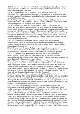 alle lobten Gott ob solch freundlicher Weisheit in diesen Jünglingen. Diese Lehre war auch
von einigen nachderhand aus dem Gedächtnisse aufgezeichnet worden und erhielt sich in
dieser Stadt und Gegend viele Jahre.
[051,07] Als aber nachher allerlei Feinde auch diese Stadt und Gegend stark
mitnahmen, ging vieles zugrunde und somit auch diese Belehrung, davon einmal mit etwas
mystisch gestellten Worten Paulus in seinen Briefen eine Erwähnung macht und zwar, da er
von allerlei Geistern redet.
[051,08] Die ganze große Gesellschaft war nun voll guter Dinge und besprach sich
unter sich bald über Mich, über Meine Lehre und über dieses Mahl aus den Himmeln, und die
Jünglinge besprachen sich auch über vieles mit den Gästen.
[051,09] Nathanael aber erhob sich und sagte zu den Gästen: „Liebe Freunde und
Brüder! Vor wenig Monden noch war ich ein Fischer in der Gegend von Bethabara am Flusse
Jordan, unweit von dessen Einmündung ins Meer; da kam ein ganz anspruchsloser Mann zum
Johannes und ließ sich taufen von ihm, und Johannes zeugte sogleich von Ihm, ohne Ihn
jemals auf der Erde gesehen zu haben körperlich, und sprach: ,Sehet das Gotteslamm, das da
hinwegnimmt die Sünden der Welt!‘ Und weiter zeugte Johannes und sprach: Dieser ist es,
von Dem ich gezeugt habe: ,Der vor mir war und nach mir kommt, Dem ich nicht wert bin
aufzulösen die Schuhriemen.‘
[051,10] Ich vernahm solches Zeugnis von dem Prediger in der Wüste und ward
tiefsinnig, begab mich von dannen und erzählte es daheim meinem Weibe und meinen
Kindern, und diese verwunderten sich gar sehr ob dem, daß der strenge Prediger solches
Zeugnis einem Menschen gab!
[051,11] Denn es war schwer, den Prediger zu sprechen, und wann er sprach, so
waren rauh seine Worte, und er schonte niemanden, ob Pharisäer, Priester oder Levite; alles
mußte bei ihm auf Leben oder Tod über das scharfe Schwert seiner Zunge springen!
[051,12] Als aber Der kam, Der nun ist ein Herr unter uns, da sank Johannes zu
einem Lamm der Lämmer herab und redete also zart, wie da singt eine Lerche ihr
Frühlingsliedchen! Kurz, meine Familie glaubte meiner Erzählung kaum; denn sie kannte nur
zu gut die Art, wie Johannes sonst zu reden pflegte.
[051,13] Nach zwei Tagen aber, recht früh, ging ich an mein Tagewerk, saß unter
einem Baume und besserte mein Fischergeräte aus. Da kam Derselbe, Dem Johannes das
sanfte Zeugnis gab, zu mir in Gesellschaft schon einiger, die Ihm folgten, rief mich beim
Namen und hieß mich Ihm folgen. Und als ich mich ob dem wunderte, wie Er mich also
kenne, da ich Ihn vorher doch nie gesehen habe, da sprach Er: ,Wundere dich dessen nicht so
sehr, denn du wirst noch Größeres sehen! Von nun an wirst du die Himmel offen und die
Engel auf- und absteigen sehen über dem Sohne des Menschen!‘
[051,14] Und sehet, was der Herr damals zu mir geredet hat, geht nun hier in die
herrlichste Erfüllung! Alle Himmel stehen offen, und die Engel steigen herab und dienen Ihm
und uns allen. Welch eines größeren Beweises bedürfen wir noch über Ihn, daß Er allein
Derjenige ist, Der da kommen soll nach der Verheißung, die von Adam angefangen bis zu uns
herab allen Kindern Israels bekannt gemacht worden ist?! Ich halte Ihn aber darum auch für
mehr noch als für den Messias allein! Er ist –“
[051,15] Hier falle Ich ihm in die Rede und sage: „Mein lieber Freund und Bruder,
nur bis daher vorderhand, und nicht weiter! Erst wenn dies Fleisch wird von den Juden
erhöhet werden, dann rede du alles ganz ohne Hinterhalt, was du von Mir weißt, aber eher ja
nicht; denn die Menschen sind dazu noch nicht fähig!“
[051,16] Nathanael begnügte sich mit dem, verstand aber dennoch nicht klar, was Ich
unter der Erhöhung Meines Fleisches verstand, und viele meinten, daß Ich in Jerusalem den
Thron Davids besteigen werde. Aber der Oberpriester verstand es wohl, was Ich unter der
Erhöhung Meines Fleisches sagen wollte; aber er schwieg und ward traurigen Antlitzes! Ich
aber vertröstete ihn darob und machte ihn aufmerksam darauf, was Ich in dieser Hinsicht mit
ihm schon früher geredet hatte, und er ward wieder heiter und lobte Mich in seinem Herzen.
[051,17] Es ward aber bei dieser Gelegenheit auch der Morgen des nächsten Tages
ersichtlich. Aber niemand verspürte irgend eine Müdigkeit oder einen Schlaf; denn alle waren
 