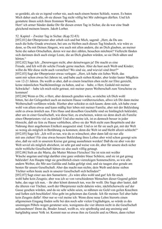 so gestärkt, als sie es irgend vorher nie, auch nach einem besten Schlafe, waren. Es baten
Mich daher auch alle, ob sie diesen Tag nicht völlig bei Mir zubringen dürften. Und Ich
gestattete ihnen solch ihren frommen Wunsch.
Herr! ich armer Sünder danke Dir für diesen ersten Tag in Sichar, die da war eine Stadt
gleichend meinem Innern. Jakob Lorber.

52. Kapitel – Zweiter Tag in Sichar. (Kap.52-83)
[052,01] der Oberpriester aber erhob sich und bat Mich, sagend: „Herr, da Du uns
noch die hohe Gnade erweisest, bei uns zu bleiben auch diesen Tag hindurch, wie wäre es
denn, so Du mit Deinen Jüngern, wie auch mit allen andern, die an Dich glauben, an meiner
Seite die nahen Ortschaften, deren wir nur drei zählen, besuchen möchtest? Vielleicht fänden
sich darinnen doch auch einige Leute, die an Dich glauben würden, so sie Dich sähen und
hörten.“
[052,02] Sage Ich: „Dererwegen nicht, aber deinetwegen ja! Dir macht es eine
Freude, und Ich will dir solche Freude gerne machen. Aber du hast auch Weib und Kinder;
willst du Mir diese nicht auch vorstellen? Wo sind sie, und wieviel sind ihrer?“
[052,03] Sagt der Oberpriester etwas verlegen: „Herr, ich habe ein liebes Weib, das
samt mir schon etwas bei Jahren ist, und habe auch sieben Kinder, aber leider lauter Mägdlein
von 12-21 Jahren. Du weißt es aber, daß es einem Israeliten eben nicht zur Ehre gereicht,
keine männlichen Nachkömmlinge zu haben, und so – habe, o Herr, Geduld mit meiner
Schwäche! – habe ich mich nicht getraut, mit meiner puren Weiberschaft zum Vorscheine zu
kommen!
[052,04] Wenn es Dir, o Herr, aber dennoch genehm wäre, so möchte ich Dich wohl
bitten, bei der Gelegenheit auch an meinem Hause vorüberzuziehen, allwo ich Dir dann meine
Weiberschaft vorführen würde. Hierher aber schickte es sich kaum; denn sieh, ich habe zwar
wohl von allem etwas und kann mäßig hier leben mit meiner Familie, aber mit der Bekleidung
sieht es etwas ärmlich aus. Fürs Haus und desselben Geschäfte sind sie hinlänglich bekleidet;
aber um in einer Gesellschaft, wie diese hier, zu erscheinen, wären sie denn doch als Familie
eines Oberpriesters viel zu ärmlich! Und also meine ich, ist es dennoch besser in jeder
Hinsicht, daß sie fein zu Hause verbleiben, allwo sie der Welt nicht zum Bespötteln und der
Nahrung ihrer angebornen Eitelkeit ausgesetzt sind. Und es ist für sie auch gut, mit der Welt
so wenig als möglich in Berührung zu kommen; denn die Welt ist und bleibt allzeit schlecht!“
[052,05] Sage Ich: „Ich will es tun, wie du es wünschest; aber dann laß sie nur alle
mit uns ziehen! Für eine etwas bessere Bekleidung ihres Leibes aber wird schon gesorgt sein
also, daß sie sich in unserem Kreise gut genug ausnehmen werden! Daß du sie aber von der
Welt soviel als möglich abziehest, ist sehr gut und weise von dir, aber für unsere doch sicher
nicht weltliche Gesellschaft hätten sie also auch völlig getaugt.
[052,06] Sieh an die Maria, die Mutter Meines Fleisches! Sie ist rein mit weißer
Wäsche angetan und trägt darüber eine ganz ordinäre blaue Schürze, und sie ist gut genug
bekleidet! Am Haupte trägt sie gewöhnlich einen viereckigen Sonnenschirm, so wie alle
andern Weiber, die Mir aus Galiläa und Judäa gefolgt sind, und sie taugen also gerade am
besten für unsere Gesellschaft. Aber das macht nun nichts; dein Weib und deine sieben
Töchter sollen heute auch in unserer Gesellschaft sich befinden!“
[052,07] Sagt einer aus den Samaritern: „Es wäre alles wohl und gut! Ich für mich
wohl habe kein Zeugnis; aber was ich so von verschiedenen Menschen dieser Gegend gehört
habe, das sage ich nun, – ihr aber könnt dennoch tun, was ihr wollt. Die Sage aber lautet, daß
die älteren vier Töchter, sooft der Oberpriester nicht daheim wäre, nächtlicherweile auf der
Gasse gesehen würden, und da sie sehr schön seien, so nähmen sie Geld von geilen Knechten
und ließen sich beschlafen! Also geht im geheimen das Gerede. Ich für meinen Teil aber habe
kein Zeugnis dafür! Aber nur so viel meine ich: Wenn diese neue Lehre hierorts einen
allgemeinen Eingang finden solle bei den noch sehr vielen Ungläubigen, so würde es des
unsinnigen Pöbels wegen geratener sein, wenigstens die vier älteren nicht in die Gesellschaft
aufzunehmen! Denn du, Bruder Jonael, weißt es, wie spießredig und arg unsinnig und
hartgläubig unser Volk ist. Kommt nun so etwas ihm zu Gesicht und zu Ohren, dann richtet
 