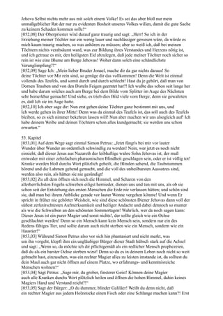 Jehova Selbst nichts mehr aus mit solch einem Volke! Es sei das aber bloß nur mein
unmaßgeblicher Rat der nur zu evidenten Bosheit unseres Volkes willen, damit die gute Sache
zu keinem Schaden kommen solle!“
[052,08] Der Oberpriester wird darauf ganz traurig und sagt: „Herr! So ich in der
Erziehung meiner Töchter nur ein wenig lauer und nachlässiger gewesen wäre, da würde es
mich kaum traurig machen, so was anhören zu müssen; aber so weiß ich, daß bei meinen
Töchtern nichts verabsäumt ward, was zur Bildung ihres Verstandes und Herzens nötig ist,
und ich getraue es mir, den heiligsten Eid abzulegen, daß jede meiner Töchter noch sicher so
rein ist wie eine Blume am Berge Jehovas! Woher dann solch eine schändlichste
Verunglimpfung?!“
[052,09] Sage Ich: „Mein lieber Bruder Jonael, mache dir da gar nichts daraus! So
deine Töchter vor Mir rein sind, so genüge dir das vollkommen! Denn die Welt ist einmal
vollends des Teufels, und somit durch und durch schlecht! Hast du je gehört, daß man von
Dornen Trauben und von den Disteln Feigen geerntet hat?! Ich wußte das schon seit lange her
und habe darum solches auch am Berge bei dem Bilde vom Splitter im Auge des Nächsten
sehr bemerkbar gemacht! Und siehe, es trieb dies Bild viele vom Berge; denn sie gewahrten
es, daß Ich sie im Auge hatte.
[052,10] Ich aber sage dir: Nun erst gehen deine Töchter ganz bestimmt mit uns, und
Ich werde gehen in ihrer Mitte! Denn was da einmal des Teufels ist, das soll auch des Teufels
bleiben, so es sich nimmer bekehren lassen will! Nun aber machen wir uns alsogleich auf! Ich
habe deinem Weibe und deinen Töchtern schon alles kundgemacht; sie werden uns schon
erwarten.“

53. Kapitel
[053,01] Auf dem Wege sagt einmal Simon Petrus: „Jetzt fängt's bei mir vor lauter
Wunder über Wunder an ordentlich schwindlig zu werden! Nein, wer jetzt es noch nicht
einsieht, daß dieser Jesus aus Nazareth der leibhaftige wahre Sohn Jehovas ist, der muß
entweder mit einer zehnfachen pharaonischen Blindheit geschlagen sein, oder er ist völlig tot!
Kranke werden bloß durchs Wort plötzlich geheilt, die Blinden sehend, die Taubstummen
hörend und die Lahmen gehend gemacht, und die voll des unheilbarsten Aussatzes sind,
werden also rein, als hätten sie nie gesündigt!
[053,02] Zu all dem öffnen sich noch die Himmel, und Scharen von den
allerherrlichsten Engeln schweben eiligst hernieder, dienen uns und tun mit uns, als ob sie
schon seit der Entstehung des ersten Menschen die Erde nie verlassen hätten; und schön sind
sie, daß man bei ihrem Anblicke gerade vor lauter Wonne vergehen könnte! Und wenn Er
spricht in früher nie gehörter Weisheit, wie sind diese schönsten Diener Jehovas dann voll der
süßest zerknirschtesten Aufmerksamkeit und heiliger Andacht und dabei dennoch so munter
als wie die Schwalben an den schönsten Sommertagen! Wahrlich, wer da noch sagen kann:
Dieser Jesus ist ein purer Magier und sonst nichts!, der sollte gleich wie ein Ochse
geschlachtet werden! Denn so ein Mensch kann kein Mensch sein, sondern nur ein des
Redens fähiges Tier, und sollte darum auch nicht sterben wie ein Mensch, sondern wie ein
Haustier!“
[053,03] Während Simon Petrus also vor sich hin phantasiert und nicht merkt, was
um ihn vorgeht, klopft ihm ein ungläubiger Bürger dieser Stadt hübsch stark auf die Achsel
und sagt: „Wenn so, da möchte ich dir pflichtgemäß als ein redlicher Mensch prophezeien,
daß du als ein barster Ochse sterben wirst! Denn so du es in deinem Leben noch nicht so weit
gebracht hast, einzusehen, was ein rechter Magier alles zu leisten imstande ist, da solltest du
dein Maul auch gar nicht öffnen auf einem Platze, wo erfahrungs- und kenntnisreiche
Menschen wohnen!“
[053,04] Sagt Petrus: „Sage mir, du grober, finsterer Geist! Können deine Magier
auch alle Kranken durchs Wort plötzlich heilen und öffnen die hohen Himmel, dahin keines
Magiers Hand und Verstand reicht?!“
[053,05] Sagt der Bürger: „O du dummer, blinder Galiläer! Weißt du denn nicht, daß
ein rechter Magier aus jedem Holzstocke einen Fisch oder eine Schlange machen kann?! Erst
 