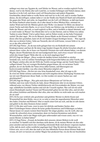 unlängst war einer aus Ägypten da, warf Stöcke ins Wasser, und es wurden sogleich Fische
daraus; warf er die Stöcke aber aufs Land hin, so wurden Schlangen und Nattern daraus; dann
hauchte er in die Luft, und diese ward voll Heuschrecken und andern fliegenden
Geschmeißes; darauf nahm er weiße Steine und warf sie in die Luft, und es wurden Tauben
daraus, die davonflogen; sodann nahm er von der Straße eine Handvoll Staub und schleuderte
ihn gegen den Wind, und siehe, im Augenblick war die Luft voll Mücken, so daß man kaum
die Sonne hindurch sehen konnte; als er aber darauf in diese Mücken blies, entstand ein
starker Wind und trieb die Mücken gleich einer Wolke von dannen! Er führte uns darauf zu
einem Teiche nach dem Bache, wo er zuvor Fische aus Stöcken zog; da berührte er mit dem
Stabe das Wasser, und sieh, es ward sogleich zu Blut, und er berührte es darauf abermals, und
es ward wieder zu Wasser! Am Abend aber rief er zu den Sternen, und sie flohen wie zahme
Tauben in seine Hände! Und er gebot ihnen, und sie flohen wieder an das hohe Firmament
zurück! Du aber sagst: ,Wo ist ein Mensch, dessen Hände an die Himmel reicheten?‘ Daß
dieses alles hier geschehen, kann ich dir mit hundert Zeugen bestätigen lassen. – Was sagst du
aber nun zu deinem Gottes- Sohn aus Nazareth, den ich wohl kenne, wessen Sohn er ist, und
wo er das alles erlernt hat?“
[053,06] Sagt Petrus: „So du nun nicht gelogen hast wie ein Krokodil mit seinem
Kindergewimmer und hast dir für deine Lüge hundert Zeugen für etliche Groschen erkauft, so
müssen diese vielen, die in Jesus von Nazareth Christum nun wohl erkannt haben, von diesem
Magier, dessen Wundertaten du mir nun kundgemacht hast, auch etwas wissen! Ich werde
sofort den Jonael fragen! Wehe aber dir, so du mich angelogen hast!“
[053,07] Sagt der Bürger: „Diese werden dir darüber keinen Aufschluß zu erteilen
imstande sein, weil sie solchen Vorstellungen nicht beigewohnt haben aus eitler Furcht, daß
der Magier solches alles mit der Hilfe des Teufels zuwege bringe und der Teufel ihnen Übles
zufügen könnte! Nur wir wenigen Herzhaften gingen hinaus, die wir an keinen Teufel
glauben, da wir die Kräfte der Natur etwas näher kennen, und überzeugten uns
hochverwundert darüber, was alles einem Menschen möglich sei!“
[053,08] Sagt Petrus: „Du bist mir eine feine Kundschaft zwar; aber ich sage es dir:
du wirst mir fürder nimmer auskommen und nicht entgehen deiner Züchtigung! Komme nun
nur mit zum Oberpriester dieser Stadt; vor ihm werden wir unsere Sachen aus- und
gleichmachen!“
[053,09] Sagt der Bürger: „Was geht mich dieser Oberpriester an? Ich bin ein
Galiläer, und zwar mehr Grieche als Jude; dieser Oberpriester aber ist ein dummer Eiferer,
während seine vier älteren Töchter nächtlicherweile mit Einverständnis der Mutter, wie man
sagt, schändliche Geschäfte machen und sich der Unzucht ergeben. Was soll ich mit solch
einem Dummkopfe machen? Kunst und Wissenschaft gehen bei mir über alles, und ich ehre
alle echten Gelehrten und Künstler über alles; aber nur dürfen sie nicht mehr aus sich machen
als sie sind!
[053,10] So euer wirklich sehr geschickter und gelehrter Meister in allerlei Kunst und
Wissenschaft bei dem bliebe, was er ist, so wäre er einer der angesehensten Menschen unter
den Juden, Griechen und Römern! Aber er macht einen Gott aus sich, und das ist sehr dumm
und gehört in die alten finsteren Zeiten zurück!
[053,11] Ihr aber seid Leute, zwar in eurer Art ehrliche und biedere Seelen; aber
übers Fischefangen hinaus scheint ihr keine großen Kenntnisse und Erfahrungen zu haben.
Darum lassen wir unsern weitern Streit beiseite! Ihr möget glauben, was ihr wollt, aber uns
werdet ihr schwerlich etwas weismachen; denn wir besitzen Kenntnisse und allerlei
Wissenschaften, sind in der Magie nicht ganz unbewandert und wissen somit, was wir von
eurem Meister zu halten haben!“
[053,12] Sagt Petrus: „Freund, du bemühst dich umsonst, deinen Mohren in dir weiß
zu waschen! Es handelt sich hier durchaus nicht darum, ob du meinen Meister als dies oder
jenes ansiehst und nun durch eine vernünftig scheinende Rede mich dessen vergessen machen
willst, daß du mich vorhin weidlichst angelogen hast! Mag für dich der Oberpriester ein
Eiferer sein, wie er will; aber das muß er als eine öffentliche Person dieser kleinen Stadt doch
wissen, ob sich vor kurzem ein solcher Magier hier produziert hat, wie du ihn mir beschrieben
 
