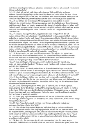 hast! Denn daran liegt mir alles, da ich daraus entnehmen will, was ich demnach von meinem
Meister zu halten habe!
[053,13] „Sieh, ich und wir viele haben alles, ja sogar Weib und Kinder verlassen
und sind Ihm unbedingt gefolgt, weil wir von Ihm Taten verrichten sahen, die wohl keinem
Menschen je möglich sein dürften, und Ihn dabei aber auch also weise reden hörten, wie vor
Ihm noch nie ein Mensch geredet hat und nach Ihm auch schwerlich je einer reden wird!
[053,14] Du führtest mir aber meinem Meister gegenüber einen andern in deiner
Rede vor, der, obwohl meinen Meister auch gerade nicht übertreffend, aber demselben doch
gleichkommend, Taten verrichtete, vor denen jeder Mensch den tiefsten Respekt haben muß!
Es handelt sich nun ganz einfach darum, ob es vor mir gültig und ersichtlich erwiesen werden
kann, daß ein solcher Magier im vollen Ernste die von dir mir kundgemachten Taten
verrichtet hat!
[053,15] Ist deine Aussage Wahrheit, so gebe ich dir mein heiliges Wort, daß ich
meinen Meister, Dem ich vollends die rein göttliche Kraft beilege, augenblicklich verlasse
und ziehe zu meiner Familie nach Hause! Denn einem vagen Magier folge ich keinen Schritt
weiter, indem ich noch ein echter Jude bin und Moses mehr glaube als Hunderttausenden der
allerbewährtesten Magier. Hast du aber – wie ich's ganz ungezweifelt vermute – gelogen, um
mir meinen erhabensten Meister aus einem rein bösen Willen zu verdächtigen, dann – wie ich
es dir schon früher angedroht habe – wehe dir! Du sollst es erfahren, daß auch ich, der Gnade
meines göttlichen Meisters zufolge, schon so manches zu bewirken imstande bin, ohne mich
deshalb je irgend einem Menschen als Wundertäter vorzuführen!
[053,16] Komme daher nur ganz gutwillig mit mir zum Oberpriester, der nun soeben
mit eurem Zöllner Matthäus etwas verhandelt, der von deinem Magier wohl auch etwas
wissen wird; denn auch er war beständig hier in der Stadt und muß etwas davon wissen.
Komm also nur ganz gutwillig, sonst werde ich dir Gewalt antun!“
[053,17] Sagt der Bürger: „Warum denn, so ich's nicht will, Gewalt? Da sieh hin,
hinter mir stehen etliche Hunderte! Wie du es wagst, Hand an mich zu legen, so soll es dir
wahrlich übel bekommen!“
[053,18] Sagt Petrus: „Ich werde meine Hand an deinen Leib nicht legen, wie du die
deine ehedem ziemlich unsanft an den meinigen legtest; aber du wirst dennoch hingezogen
werden! Es gehen Scharen der Engel Gottes mit uns, die du nicht zu sehen scheinst! Es bedarf
bloß eines Winkes, und sie werden dich gleich dort haben, wo ich dich haben will und muß!“
[053,19] Sagt der Bürger: „Sollen etwa gar diese euch begleitenden weißgekleideten
Buben eure Engel sein? Ha, ha, ha! Nun, wenn diese eure Schutztruppe sind, da brauchen wir
höchstens ein paar Dutzend Nasenstüber auszuteilen, und ihr liegt vor den Mauern der Stadt
mitsamt euren weißen Schutzbuben!“
[053,20] Diese Äußerung bringt den Petrus ganz in Harnisch, und er beruft sogleich
einen Jüngling, daß er den Bürger züchtige! Der Jüngling aber sagt: „Ich möchte es wohl, so
es des Herrn Wille wäre; aber der Herr hat mir noch keinen Wink gegeben, und so kann ich
deinem Begehren noch nicht nachkommen. Gehe aber zuvor zum Herrn hin und sage Ihm
das! So Er es will, werde ich handeln.“
[053,21] Petrus ging sogleich etwas vorwärts zu Mir hin und erzählte Mir seine Not.
Ich aber sagte, indem Ich gerade vor dem Hause des Jonael stehenblieb: „Gehe hin und bringe
Mir den Menschen her!“
[053,22] Dem Petrus fiel sogleich ein Stein vom Herzen, und er eilte zurück und
sagte zum Jünglinge: „Es ist Sein Wille!“
[053,23] Hier sah der Jüngling den Bürger an, und dieser fing an zu beben und folgte
ohne Widerrede dem Petrus, vom Jünglinge getrieben, zu Mir hin. Ich aber sah ihn an, und
der Bürger bekannte, daß er gelogen habe, und daß nie ein solcher Magier von ihm gesehen
ward, sondern er hätte nur von einem solchen Magier reden gehört und habe diesen Jünger
nur versuchen wollen, ob er wohl fest in seinem Glauben sei, habe aber übrigens durchaus
keine böse Absicht gehabt.
[053,24] Sage Ich: „Du bist einer, der sich mit einer zweiten Lüge der ersten wegen
helfen will, und bist somit des Teufels! Gehe hin, und er soll dir den Lohn geben, da du ihm
 