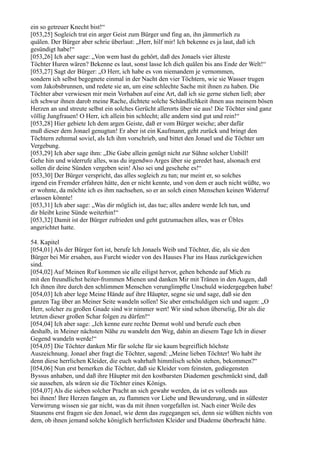 ein so getreuer Knecht bist!“
[053,25] Sogleich trat ein arger Geist zum Bürger und fing an, ihn jämmerlich zu
quälen. Der Bürger aber schrie überlaut: „Herr, hilf mir! Ich bekenne es ja laut, daß ich
gesündigt habe!“
[053,26] Ich aber sage: „Von wem hast du gehört, daß des Jonaels vier älteste
Töchter Huren wären? Bekenne es laut, sonst lasse Ich dich quälen bis ans Ende der Welt!“
[053,27] Sagt der Bürger: „O Herr, ich habe es von niemandem je vernommen,
sondern ich selbst begegnete einmal in der Nacht den vier Töchtern, wie sie Wasser trugen
vom Jakobsbrunnen, und redete sie an, um eine schlechte Sache mit ihnen zu haben. Die
Töchter aber verwiesen mir mein Vorhaben auf eine Art, daß ich sie gerne stehen ließ; aber
ich schwur ihnen darob meine Rache, dichtete solche Schändlichkeit ihnen aus meinem bösen
Herzen an und streute selbst ein solches Gerücht allerorts über sie aus! Die Töchter sind ganz
völlig Jungfrauen! O Herr, ich allein bin schlecht; alle andern sind gut und rein!“
[053,28] Hier gebiete Ich dem argen Geiste, daß er vom Bürger weiche; aber dafür
muß dieser dem Jonael genugtun! Er aber ist ein Kaufmann, geht zurück und bringt den
Töchtern zehnmal soviel, als Ich ihm vorschrieb, und bittet den Jonael und die Töchter um
Vergebung.
[053,29] Ich aber sage ihm: „Die Gabe allein genügt nicht zur Sühne solcher Unbill!
Gehe hin und widerrufe alles, was du irgendwo Arges über sie geredet hast, alsonach erst
sollen dir deine Sünden vergeben sein! Also sei und geschehe es!“
[053,30] Der Bürger verspricht, das alles sogleich zu tun; nur meint er, so solches
irgend ein Fremder erfahren hätte, den er nicht kennte, und von dem er auch nicht wüßte, wo
er wohnte, da möchte ich es ihm nachsehen, so er an solch einen Menschen keinen Widerruf
erlassen könnte!
[053,31] Ich aber sage: „Was dir möglich ist, das tue; alles andere werde Ich tun, und
dir bleibt keine Sünde weiterhin!“
[053,32] Damit ist der Bürger zufrieden und geht gutzumachen alles, was er Übles
angerichtet hatte.

54. Kapitel
[054,01] Als der Bürger fort ist, berufe Ich Jonaels Weib und Töchter, die, als sie den
Bürger bei Mir ersahen, aus Furcht wieder von des Hauses Flur ins Haus zurückgewichen
sind.
[054,02] Auf Meinen Ruf kommen sie alle eiligst hervor, gehen behende auf Mich zu
mit den freundlichst heiter-frommen Mienen und danken Mir mit Tränen in den Augen, daß
Ich ihnen ihre durch den schlimmen Menschen verunglimpfte Unschuld wiedergegeben habe!
[054,03] Ich aber lege Meine Hände auf ihre Häupter, segne sie und sage, daß sie den
ganzen Tag über an Meiner Seite wandeln sollen! Sie aber entschuldigen sich und sagen: „O
Herr, solcher zu großen Gnade sind wir nimmer wert! Wir sind schon überselig, Dir als die
letzten dieser großen Schar folgen zu dürfen!“
[054,04] Ich aber sage: „Ich kenne eure rechte Demut wohl und berufe euch eben
deshalb, in Meiner nächsten Nähe zu wandeln den Weg, dahin an diesem Tage Ich in dieser
Gegend wandeln werde!“
[054,05] Die Töchter danken Mir für solche für sie kaum begreiflich höchste
Auszeichnung. Jonael aber fragt die Töchter, sagend: „Meine lieben Töchter! Wo habt ihr
denn diese herrlichen Kleider, die euch wahrhaft himmlisch schön stehen, bekommen?“
[054,06] Nun erst bemerken die Töchter, daß sie Kleider vom feinsten, gediegensten
Byssus anhaben, und daß ihre Häupter mit den kostbarsten Diademen geschmückt sind, daß
sie aussehen, als wären sie die Töchter eines Königs.
[054,07] Als die sieben solcher Pracht an sich gewahr werden, da ist es vollends aus
bei ihnen! Ihre Herzen fangen an, zu flammen vor Liebe und Bewunderung, und in süßester
Verwirrung wissen sie gar nicht, was da mit ihnen vorgefallen ist. Nach einer Weile des
Staunens erst fragen sie den Jonael, wie denn das zugegangen sei, denn sie wüßten nichts von
dem, ob ihnen jemand solche königlich herrlichsten Kleider und Diademe überbracht hätte.
 