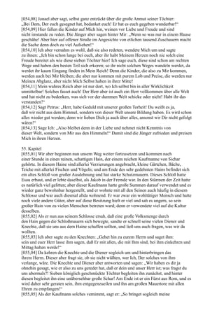 [054,08] Jonael aber sagt, selbst ganz entzückt über die große Anmut seiner Töchter:
„Bei Dem, Der euch gesegnet hat, bedanket euch! Er hat es euch gegeben wunderbar!“
[054,09] Hier fallen die Kinder auf Mich hin, weinen vor Liebe und Freude und sind
nicht imstande zu reden. Die Jünger aber sagen hinter Mir: „Wenn so was nur in einem Hause
geschähe! Aber hier auf offener Straße im Angesichte von etlichen tausend Zuschauern macht
die Sache denn doch zu viel Aufsehen!“
[054,10] Ich aber vernahm es wohl, daß sie also redeten, wendete Mich um und sagte
zu ihnen: „Ich bin schon lange bei euch, aber ihr habt Meinem Herzen noch nie solch eine
Freude bereitet als wie diese sieben Töchter hier! Ich sage euch, diese sind schon am rechten
Wege und haben den besten Teil sich erkoren; so ihr nicht solchen Weges wandeln werdet, da
werdet ihr kaum Eingang finden in Mein Reich! Denn die Kinder, die also zu Mir kommen,
werden auch bei Mir bleiben; die aber nur kommen mit purem Lob und Preise, die werden nur
Meinen Abglanz, aber nicht Mich Selbst haben in ihrer Mitte!
[054,11] Mein wahres Reich aber ist nur dort, wo Ich selbst bin in aller Wirklichkeit
unmittelbar! Solches fasset auch! Der Herr aber ist auch ein Herr vollkommen über alle Welt
und hat nicht zu bedenken, was sich vor der dummen Welt schicke oder nicht! Habt ihr das
verstanden?“
[054,12] Sagt Petrus: „Herr, habe Geduld mit unserer großen Torheit! Du weißt es ja,
daß wir nicht aus dem Himmel, sondern von dieser Welt unsere Bildung haben. Es wird schon
alles wieder gut werden; denn wir lieben Dich ja auch über alles, ansonst wir Dir nicht gefolgt
wären!“
[054,13] Sage Ich: „Also bleibet denn in der Liebe und nehmet nicht Kenntnis von
dieser Welt, sondern von Mir aus den Himmeln!“ Damit sind die Jünger zufrieden und preisen
Mich in ihren Herzen.

55. Kapitel
[055,01] Wir aber beginnen nun unsern Weg weiter fortzusetzen und kommen nach
einer Stunde in einen reinen, schattigen Hain, der einem reichen Kaufmanne von Sichar
gehörte. In diesem Haine sind allerlei Verzierungen angebracht, kleine Gärtchen, Bäche,
Teiche mit allerlei Fischen und Vögeln; und am Ende des sehr gedehnten Hains befindet sich
ein altes Schloß von großer Ausdehnung und hat starke Schutzmauern. Dieses Schloß hatte
Esau erbaut, und er lebte daselbst, als Jakob in der Fremde war. In den Stürmen der Zeit hatte
es natürlich viel gelitten; aber dieser Kaufmann hatte große Summen darauf verwendet und es
wieder ganz bewohnbar hergestellt, und er wohnte mit all den Seinen auch häufig in diesem
Schlosse und war auch diesmal allda wohnend. Er war zwar ein wohltätiger Mensch und hatte
noch viele andere Güter, aber auf diese Besitzung hielt er viel und sah es ungern, so sein
großer Hain von zu vielen Menschen betreten ward; denn er verwendete viel auf die Kultur
desselben.
[055,02] Als er nun aus seinem Schlosse ersah, daß eine große Volksmenge durch
den Hain gegen die Schloßmauern sich bewegte, sandte er schnell seine vielen Diener und
Knechte, daß sie uns aus dem Haine schaffen sollten, und ließ uns auch fragen, was wir da
wollten.
[055,03] Ich aber sagte zu den Knechten: „Gehet hin zu eurem Herrn und saget ihm:
sein und euer Herr lasse ihm sagen, daß Er mit allen, die mit Ihm sind, bei ihm einkehren und
Mittag halten werde!“
[055,04] Da kehren die Knechte und die Diener sogleich um und hinterbringen das
ihrem Herrn. Dieser aber fragt sie, ob sie nicht wüßten, wer Ich, Der solches von ihm
verlange, wäre. Die Knechte und Diener aber antworten und sagen: „Wir haben es dir ja
ohnehin gesagt, wie er also zu uns geredet hat, daß er dein und unser Herr ist; was fragst du
uns abermals?! Sieben königlich geschmückte Töchter begleiten ihn zunächst, und hinter
diesen begleitet ihn eine unübersehbar große Schar! Am Ende ist er ein Fürst aus Rom, und es
wird daher sehr geraten sein, ihm entgegenzueilen und ihn am großen Mauertore mit allen
Ehren zu empfangen!“
[055,05] Als der Kaufmann solches vernimmt, sagt er: „So bringet sogleich meine
 