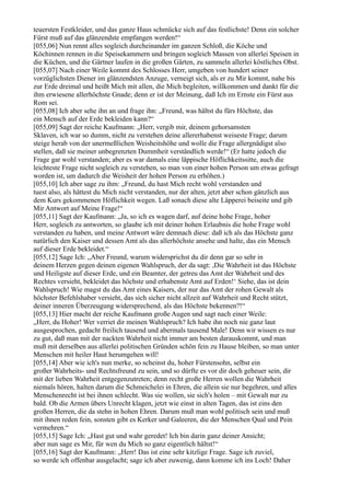 teuersten Festkleider, und das ganze Haus schmücke sich auf das festlichste! Denn ein solcher
Fürst muß auf das glänzendste empfangen werden!“
[055,06] Nun rennt alles sogleich durcheinander im ganzen Schloß, die Köche und
Köchinnen rennen in die Speisekammern und bringen sogleich Massen von allerlei Speisen in
die Küchen, und die Gärtner laufen in die großen Gärten, zu sammeln allerlei köstliches Obst.
[055,07] Nach einer Weile kommt des Schlosses Herr, umgeben von hundert seiner
vorzüglichsten Diener im glänzendsten Anzuge, verneigt sich, als er zu Mir kommt, nahe bis
zur Erde dreimal und heißt Mich mit allen, die Mich begleiten, willkommen und dankt für die
ihm erwiesene allerhöchste Gnade; denn er ist der Meinung, daß Ich im Ernste ein Fürst aus
Rom sei.
[055,08] Ich aber sehe ihn an und frage ihn: „Freund, was hältst du fürs Höchste, das
ein Mensch auf der Erde bekleiden kann?“
[055,09] Sagt der reiche Kaufmann: „Herr, vergib mir, deinem gehorsamsten
Sklaven, ich war so dumm, nicht zu verstehen deine allererhabenst weiseste Frage; darum
steige herab von der unermeßlichen Weisheitshöhe und wolle die Frage allergnädigst also
stellen, daß sie meiner unbegrenzten Dummheit verständlich werde!“ (Er hatte jedoch die
Frage gar wohl verstanden; aber es war damals eine läppische Höflichkeitssitte, auch die
leichteste Frage nicht sogleich zu verstehen, so man von einer hohen Person um etwas gefragt
worden ist, um dadurch die Weisheit der hohen Person zu erhöhen.)
[055,10] Ich aber sage zu ihm: „Freund, du hast Mich recht wohl verstanden und
tuest also, als hättest du Mich nicht verstanden, nur der alten, jetzt aber schon gänzlich aus
dem Kurs gekommenen Höflichkeit wegen. Laß sonach diese alte Läpperei beiseite und gib
Mir Antwort auf Meine Frage!“
[055,11] Sagt der Kaufmann: „Ja, so ich es wagen darf, auf deine hohe Frage, hoher
Herr, sogleich zu antworten, so glaube ich mit deiner hohen Erlaubnis die hohe Frage wohl
verstanden zu haben, und meine Antwort wäre demnach diese: daß ich als das Höchste ganz
natürlich den Kaiser und dessen Amt als das allerhöchste ansehe und halte, das ein Mensch
auf dieser Erde bekleidet.“
[055,12] Sage Ich: „Aber Freund, warum widersprichst du dir denn gar so sehr in
deinem Herzen gegen deinen eigenen Wahlspruch, der da sagt: ,Die Wahrheit ist das Höchste
und Heiligste auf dieser Erde, und ein Beamter, der getreu das Amt der Wahrheit und des
Rechtes versieht, bekleidet das höchste und erhabenste Amt auf Erden!‘ Siehe, das ist dein
Wahlspruch! Wie magst du das Amt eines Kaisers, der nur das Amt der rohen Gewalt als
höchster Befehlshaber versieht, das sich sicher nicht allzeit auf Wahrheit und Recht stützt,
deiner inneren Überzeugung widersprechend, als das Höchste bekennen?!“
[055,13] Hier macht der reiche Kaufmann große Augen und sagt nach einer Weile:
„Herr, du Hoher! Wer verriet dir meinen Wahlspruch? Ich habe ihn noch nie ganz laut
ausgesprochen, gedacht freilich tausend und abermals tausend Male! Denn wir wissen es nur
zu gut, daß man mit der nackten Wahrheit nicht immer am besten darauskommt, und man
muß mit derselben aus allerlei politischen Gründen schön fein zu Hause bleiben, so man unter
Menschen mit heiler Haut herumgehen will!
[055,14] Aber wie ich's nun merke, so scheinst du, hoher Fürstensohn, selbst ein
großer Wahrheits- und Rechtsfreund zu sein, und so dürfte es vor dir doch geheuer sein, dir
mit der lieben Wahrheit entgegenzutreten; denn recht große Herren wollen die Wahrheit
niemals hören, halten darum die Schmeichelei in Ehren, die allein sie nur begehren, und alles
Menschenrecht ist bei ihnen schlecht. Was sie wollen, sie sich's holen – mit Gewalt nur zu
bald. Ob die Armen übers Unrecht klagen, jetzt wie einst in alten Tagen, das ist eins den
großen Herren, die da stehn in hohen Ehren. Darum muß man wohl politisch sein und muß
mit ihnen reden fein, sonsten gibt es Kerker und Galeeren, die der Menschen Qual und Pein
vermehren.“
[055,15] Sage Ich: „Hast gut und wahr geredet! Ich bin darin ganz deiner Ansicht;
aber nun sage es Mir, für wen du Mich so ganz eigentlich hältst!“
[055,16] Sagt der Kaufmann: „Herr! Das ist eine sehr kitzlige Frage. Sage ich zuviel,
so werde ich offenbar ausgelacht; sage ich aber zuwenig, dann komme ich ins Loch! Daher
 