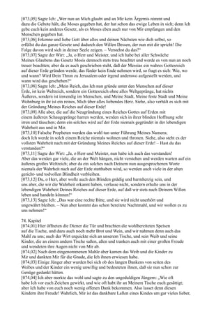 [073,05] Sagte Ich: „Wer nun an Mich glaubt und an Mir kein Ärgernis nimmt und
dazu die Gebote hält, die Moses gegeben hat, der hat schon das ewige Leben in sich; denn Ich
gebe euch kein anderes Gesetz, als es Moses eben auch nur von Mir empfangen und den
Menschen gegeben hat.
[073,06] Erkenne und liebe Gott über alles und deinen Nächsten wie dich selbst, so
erfüllst du das ganze Gesetz und dadurch den Willen Dessen, der nun mit dir spricht! Die
Folge davon wird sich in deiner Seele zeigen. – Verstehst du das?“
[073,07] Sagte der Wirt: „Ja, o Herr und Meister, und ich habe bei aller Schwäche
Meines Glaubens das Gesetz Mosis dennoch stets treu beachtet und werde es von nun an noch
treuer beachten; aber da es auch geschrieben steht, daß der Messias ein wahres Gottesreich
auf dieser Erde gründen werde, das fürder kein Ende nehmen wird, so fragt es sich: Wie, wo
und wann? Wird Dein Thron zu Jerusalem oder irgend anderswo aufgestellt werden, und
wann wird das geschehen?“
[073,08] Sagte Ich: „Mein Reich, das Ich nun gründe unter den Menschen auf dieser
Erde, ist kein Weltreich, sondern ein Gottesreich ohne alles Weltgepränge, hat nichts
Äußeres, sondern ist inwendig im Menschen, und Meine Stadt, Meine feste Stadt und Meine
Wohnburg in ihr ist ein reines, Mich über alles liebendes Herz. Siehe, also verhält es sich mit
der Gründung Meines Reiches auf dieser Erde!
[073,09] Alle aber, die auf die Neugründung eines Reiches Gottes auf Erden mit
einem äußeren Schaugepränge harren werden, werden sich in ihrer blinden Hoffnung sehr
irren und täuschen; denn ein solches wird auf der Erde niemals gegründet in der lebendigen
Wahrheit aus und in Mir.
[073,10] Falsche Propheten werden das wohl tun unter Führung Meines Namens;
doch Ich werde in solch einem Reiche niemals wohnen und thronen. Siehe, also steht es der
vollsten Wahrheit nach mit der Gründung Meines Reiches auf dieser Erde! – Hast du das
verstanden?“
[073,11] Sagte der Wirt: „Ja, o Herr und Meister, nun habe ich auch das verstanden!
Aber das werden gar viele, die an der Welt hängen, nicht verstehen und werden warten auf ein
äußeres großes Weltreich; aber da ein solches nach Deinem nun ausgesprochenen Worte
niemals der Wahrheit nach auf der Erde statthaben wird, so werden auch viele in der alten
gericht- und todvollen Blindheit verbleiben.
[073,12] Du, o Herr, aber wolle auch den Blinden gnädig und barmherzig sein, und
uns aber, die wir die Wahrheit erkannt haben, verlasse nicht, sondern erhalte uns in der
lebendigen Wahrheit Deines Reiches auf dieser Erde, auf daß wir stets nach Deinem Willen
leben und handeln können!“
[073,13] Sagte Ich: „Das war eine rechte Bitte, und sie wird nicht unerhört und
ungewährt bleiben. – Nun aber kommt das schon bereitete Nachtmahl, und wir wollen es zu
uns nehmen!“

74. Kapitel
[074,01] Hier öffneten die Diener die Tür und brachten die wohlbereiteten Speisen
auf die Tische, und dazu auch noch mehr Brot und Wein, und wir nahmen denn auch das
Mahl zu uns; auch der Wirt erquickte sich an unserem Tische, und sein Weib und seine
Kinder, die an einem andern Tische saßen, aßen und tranken auch mit einer großen Freude
und wendeten ihre Augen nicht von Mir ab.
[074,02] Nach dem eingenommenen Mahle aber kamen das Weib und die Kinder zu
Mir und dankten Mir für die Gnade, die Ich ihnen erwiesen habe.
[074,03] Einige Jünger aber wurden bei sich ob des langen Dankens von seiten des
Weibes und der Kinder ein wenig unwillig und bedeuteten ihnen, daß sie nun schon zur
Genüge gedankt hätten.
[074,04] Ich aber merkte das wohl und sagte zu den ungeduldigen Jüngern: „Wie oft
habe Ich vor euch Zeichen gewirkt, und wie oft habt ihr an Meinem Tische euch gesättigt;
aber Ich habe von euch noch wenig offenen Dank bekommen. Also lasset denn diesen
Kindern ihre Freude! Wahrlich, Mir ist das dankbare Lallen eines Kindes um gar vieles lieber,
 