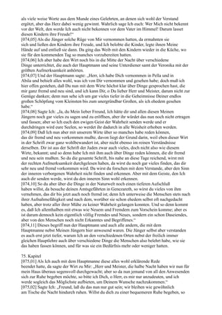 als viele weise Worte aus dem Munde eines Gelehrten, an denen sich wohl der Verstand
ergötzt, aber das Herz dabei wenig gewinnt. Wahrlich sage Ich euch: Wer Mich nicht bekennt
vor der Welt, den werde Ich auch nicht bekennen vor dem Vater im Himmel! Darum lasset
diesen Kindern ihre Freude!“
[074,05] Als die Jünger solche Rüge von Mir vernommen hatten, da ermahnten sie
sich und ließen den Kindern ihre Freude, und Ich belobte die Kinder, legte ihnen Meine
Hände auf und entließ sie dann. Da ging das Weib mit den Kindern wieder in die Küche, wo
sie für den kommenden Tag so manches vorzubereiten hatten.
[074,06] Ich aber habe den Wirt noch bis in die Mitte der Nacht über verschiedene
Dinge unterrichtet, die auch der Hauptmann und seine Unterdiener samt der Veronika mit der
größten Aufmerksamkeit anhörten.
[074,07] Und der Hauptmann sagte: „Herr, ich habe Dich vernommen in Pella und in
Abila und behielt alles wohl, was ich von Dir vernommen und gesehen habe; doch muß ich
hier offen gestehen, daß Du nun mit dem Wirte höchst klar über Dinge gesprochen hast, die
mir ganz fremd und neu sind, und ich kann Dir, o Du lieber Herr und Meister, darum nicht zur
Genüge danken; denn nun sehe ich um gar vieles tiefer in die Geheimnisse Deiner endlos
großen Schöpfung vom Kleinsten bis zum unergründbar Großen, als ich ehedem gesehen
habe.“
[074,08] Sagte Ich: „Ja, du Mein lieber Freund, Ich hätte dir und allen diesen Meinen
Jüngern noch gar vieles zu sagen und zu eröffnen, aber ihr würdet das nun noch nicht ertragen
und fassen; aber so Ich euch den ewigen Geist der Wahrheit senden werde und er
durchdringen wird eure Seelen, so werdet ihr dadurch in alle Weisheit erhoben werden.
[074,09] Daß Ich nun aber mit unserem Wirte über so manches habe reden können,
das dir fremd und neu vorkommen mußte, davon liegt der Grund darin, weil eben dieser Wirt
in der Schrift zwar ganz wohlbewandert ist, aber nicht ebenso im reinen Verständnisse
derselben. Dir ist aus der Schrift der Juden zwar auch vieles, doch nicht also wie diesem
Wirte, bekannt; und so denn habe Ich mit ihm auch über Dinge reden können, die dir fremd
und neu sein mußten. So du die gesamte Schrift, bis nahe an diese Tage reichend, wirst mit
der rechten Aufmerksamkeit durchgelesen haben, da wirst du noch gar vieles finden, das dir
sehr neu und fremd vorkommen wird. Da wirst du forschen mit dem Verstande, aber den Sinn
der inneren verborgenen Wahrheit nicht finden und erkennen. Aber mit dem Geiste, den Ich
auch dir senden werde, wirst du den inneren Sinn wohl erkennen.
[074,10] So du aber über die Dinge in der Naturwelt noch einen tieferen Aufschluß
haben willst, da besuche deinen Amtsgefährten in Genezareth, so wirst du vieles von ihm
vernehmen, das dir bis jetzt auch noch fremd ist; denn Ich unterweise die Menschen stets nach
ihrer Aufnahmefähigkeit und nach dem, worüber sie schon ehedem selbst oft nachgedacht
haben, aber trotz aller ihrer Mühe zu keiner Wahrheit gelangen konnten. Und so denn kommt
es, daß Ich allenthalben mit etwas wie Neuem und Fremdem zum Vorschein komme; aber es
ist darum dennoch kein eigentlich völlig Fremdes und Neues, sondern ein schon Daseiendes,
aber von den Menschen noch nicht Erkanntes und Begriffenes.“
[074,11] Dieses begriff nun der Hauptmann und auch alle andern, die mit dem
Hauptmanne nebst Meinen Jüngern hier anwesend waren. Die Jünger selbst aber verstanden
es auch erst jetzt tiefer, warum Ich an den verschiedenen Orten nebst der freilich immer
gleichen Hauptlehre auch über verschiedene Dinge die Menschen also belehrt habe, wie sie
das haben fassen können, und für was sie ein Bedürfnis mehr oder weniger hatten.

75. Kapitel
[075,01] Als Ich auch mit dem Hauptmanne diese alles wohl erklärende Rede
beendet hatte, da sagte der Wirt zu Mir: „Herr und Meister, die halbe Nacht haben wir nun für
mein Haus überaus segensvoll durchgewacht; aber so da nun jemand von all den Anwesenden
sich zur Ruhe begeben möchte, so bitte ich Dich, o Herr, es mir nur anzudeuten, und ich
werde sogleich das Möglichste aufbieten, um Deinem Wunsche nachzukommen.“
[075,02] Sagte Ich: „Freund, laß du das nun nur gut sein; wir bleiben wie gewöhnlich
am Tische die Nacht hindurch ruhen. Willst du dich zu einer bequemeren Ruhe begeben, so
 