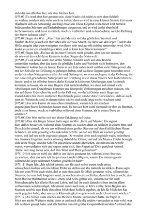 steht dir das offenbar frei; wir aber bleiben hier.
[075,03] Es wird aber hier geraten sein, diese Nacht sich nicht zu sehr dem Schlafe
zu weihen, sondern sich mehr wach zu halten; denn es wird in einer kleinen Stunde Zeit unser
Wachsein sich als notwendig und klug erweisen. Diese Gegend ist in dieser Zeit zumeist
bedeutenden Stürmen und Erderbebungen ausgesetzt, und es wird derlei eben bald
herbeikommen, und da ist es rätlich, wach zu verbleiben und zu beobachten, welche Richtung
der Sturm nehmen wird!“
[075,04] Sagte der Wirt: „Aber Herr und Meister voll der göttlichen Weisheit und
Macht! Du bist ja auch ein Herr über alle die böse Macht, die stets von den argen Teufeln der
Hölle ausgeht oder zum wenigsten von ihnen sehr und gar oft sichtbar unterstützt wird. Dich
kostet es ja nur ein allmächtiges Wort, und es kann kein Sturm kommen!“
[075,05] Sagte Ich: „Da hast du in einer Hinsicht recht geredet, aber das nur insoweit,
als wieweit da reicht deine Kenntnis in den Dingen der Naturwelt.
[075,06] Es ist schon wahr, daß derlei Stürme mitunter auch von den Teufeln
unterstützt werden; aber das kann die göttliche Liebe und Weisheit nicht behindern, den
Natursturm losbrechen zu lassen. Denn in der Erde ruhen noch zahllos viele Naturgeister, die
mit der Zeit alle zur Erlösung zu gelangen haben, und da diese Gegend ganz besonders reich
an derlei rohen Naturgeistern aller Art und Gattung ist, so ist es auch ganz in der Ordnung, die
zur Löse reif gewordenen Naturgeister zur Erstehung in ein etwas freieres Sein losbrechen zu
lassen; und es ist offenbar besser, derlei Geister in kleineren Abteilungen zum Ausbruch
kommen zu lassen, als sie eine längere Zeit zurückzuhalten, wo dann auf einmal viele
Abteilungen zum Durchbruch kommen und übergroße Verheerungen anrichten müssen, wie
das auf dieser Erde schon hie und da der Fall war, wo derlei Geister nach längerem
Zurückhalten bei ihrem endlichen Durchbruch ganze Länder derart verwüsteten, daß sie noch
jetzt als Wüsten da sind, in denen nichts wächst und noch lange nichts wachsen wird.
[075,07] Aus dem kannst du nun schon entnehmen, warum Ich den ehedem
angezeigten Sturm losbrechen lassen muß. Es hat sich hier wohl niemand vor ihm zu fürchten,
doch ist es besser, wach zu verbleiben während eines Sturmes, als in einem Bette zu
schlafen.“
[075,08] Der Wirt stellte sich mit dieser Erklärung zufrieden.
[075,09] Aber der Jünger Simon Juda sagte zu Mir: „Herr und Meister, Du sagtest
hier, daß es besser sei, während eines Sturmes zu wachen denn zu schlafen in einem Bett, und
Du schliefst einmal, als wir uns während eines großen Sturmes auf dem Galiläischen Meere
befanden, im sehr gewaltig schwankenden Schiffe, so daß wir Dich zu wecken genötigt
waren, auf daß wir nicht zugrunde gingen. Du wurdest denn auch sogleich wach, bedrohtest
des Sturmes Ungetüm, und es schwieg alsbald der Orkan, und auf des Meeres Fläche bewegte
sich keine Woge, und die Schiffer und etliche andere Menschen, die mit uns im Schiffe
waren, verwunderten sich und sagten unter sich, ihre Augen auf Dich gerichtet habend:
,Siehe, wer mag dieser sein, daß ihm Wind und Meer gehorchen?‘
[075,10] Ich sehe es wohl ein, daß es um vieles geratener ist, während eines Sturmes
zu wachen; aber das sehe ich bis jetzt noch nicht völlig ein, warum Du damals gerade
während des ärgst wütenden Sturmes geschlafen hast!“
[075,11] Sagte Ich: „Ich schlief damals, um für euch selbst euren noch etwas
schwachen Glauben auf eine kleine Probe zu stellen und ihn dadurch zu stärken. Dazu sagte
Ich nun zum Wirte auch nicht, daß es nun eben auch für Mich geratener wäre, während des
Sturmes, der nun bald losgehen wird, zu wachen als einzuschlafen; denn Ich bin es nicht, dem
Mein Rat zur Richtschnur seines Lebens und Seins gelten soll, sondern nur für euch
Menschen gebe Ich allerlei Rat und Lehre, auf daß ihr euch danach richten und in allem
vollkommen werden möget. Ich könnte daher auch nun, so Ich's wollte, beim Beginn des
Sturmes und bis zum Ende desselben Mich dem Schlafe ergeben, da Ich für Mich den Rat
nicht gegeben habe; aber um eurer Kleinmütigkeit wegen werde auch Ich mit euch wachen.“
[075,12] Als Simon Juda solches aus Meinem Munde vernommen hatte, da fragte er
Mich um nichts Weiteres mehr; denn er und auch alle die andern verstanden es nun wohl, was
Ich zu ihnen gesagt hatte, und alle harrten nun mit großer Gespanntheit auf den Ausbruch des
 