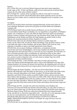 Sturmes.
[075,13] Der Wirt, der in sich trotz Meiner Gegenwart denn doch immer ängstlicher
wurde, sagte zu Mir: „O Herr und Meister, sollte ich etwa nicht auch die in meinem Hause
wecken, die nun sicher schon schlafen werden?“
[075,14] Sagte Ich: „Laß das; denn es genügt hier, daß wir wach sind! Es wird aber
der Sturm schon an und für sich die Bewohner dieser Stadt wachrufen und sie aus ihren
Häusern ins Freie treiben, und wir werden bei dieser Gelegenheit noch so manches zu tun
bekommen.“

76. Kapitel
[076,01] Als Ich diese Worte noch kaum ausgesprochen hatte, da kam auch schon ein
erster mächtiger Windstoß, worauf sich auch gleich ein leichtes Beben des Erdbodens
verspüren ließ.
[076,02] Darauf erhob sich ein großes Sausen und Brausen, wie aus einer Entfernung
von einer halben Stunde Weges vernehmbar, das von Augenblick zu Augenblick an Heftigkeit
zunahm. Nur zu bald kam es in die volle Nähe der Stadt und weckte durch sein gewaltiges
Geheule, Gerassel, Gepolter und Gekrache gar viele Bewohner dieser Stadt, die sich aus ihren
Wohnhäusern auf die Straßen und Plätze der Stadt begaben aus großer Furcht, in ihren
Häusern, die zusammenzustürzen drohten, begraben zu werden.
[076,03] Viele eilten trotz des tobenden Orkans, heulend vor großer Angst und
Furcht, auf das offene Feld. Als aber der Wind stets heftiger ward, da kamen mehrere wieder
in die Stadt und sagten es ihren Nachbarn, daß auf dem offenen Felde noch um vieles
schlechter zu bestehen sei denn in der Stadt irgend hinter festen Mauern.
[076,04] Viele, die an unserer Herberge vorübereilten, verwunderten sich über
unseren Mut und unsere Standhaftigkeit, und ein paar Nachbarn der Herberge kamen zu uns
in den Speisesaal und riefen dem Wirte zu, sich auch ins Freie zu begeben, die Erde bebe von
Zeit zu Zeit ganz gewaltig, daß es zu befürchten sei, daß bald ein Haus um das andere
einstürzen werde. Denn es müßten alle jüdischen Teufel und heidnischen Furien losgeworden
sein, ansonst es nicht zu begreifen wäre, wie nach einem so ruhigen Tage eine solche
Sturmnacht sich hätte einstellen können.
[076,05] Sagte der Wirt: „Liebe Nachbarn, mein Haus ist schon sehr alt und hat
schon viele solcher Proben durchgemacht, und so wird es auch hoffentlich noch diese ohne
Schaden bestehen! Ich vertraue auf meinen Gott und Herrn, der allmächtig und voll Liebe ist,
und der wird meinem Hause durch eure losgewordenen Teufel und Furien kein Leid zufügen
lassen.“
[076,06] Sagten die beiden Nachbarn: „Ah, höre mir auf mit allen Göttern, ob's nun
jüdische oder heidnische sind! Was haben sie denn davon, so sie für nichts und wieder nichts
die arme, schwache Menschheit in der Nacht so quälen? Wir Römer haben alle Götter
angerufen, und etliche Priester machen ein großes Geplärr, ebenso schreien auch die Juden
dieser Stadt in ihrer Synagoge zu ihrem Jehova um Hilfe, Hilfe, Hilfe; aber der Sturm und das
starke Beben des Erdbodens hören nicht auf, sondern werden von einem Moment zum andern
nur noch stets ärger. Da heißt es: Mensch, hilf dir selbst, so gut, so viel und so weit du das
vermagst; denn die Götter hören nicht auf dein Flehen und schauen nicht auf deine Angst und
Not!“
[076,07] Sagte der Wirt: „Freunde, bei solch einer Schwäche eures Glaubens und
Vertrauens auf einen Gott bleibt euch freilich wohl nichts übrig, als euch selbst zu helfen, so
gut es nur immer gehen mag; mir aber hat mein allein wahrer Gott und Herr treust angezeigt,
daß dieser Sturm in dieser Nacht aus wohlweisen Gründen über diese Gegend kommen
werde, und daß ich vor ihm keine Angst haben solle, – und seht, wie es mir angezeigt worden
ist, also ist es auch gekommen, und ich habe darum denn auch keine Angst!
[076,08] Ihr führt doch stets euren stolzen Mutspruch: SI TOTUS ILLABATUR
ORBIS, IMPAVIDUM FERIENT RUINAE! im Munde! Wo zeigt sich nun in euch die
Wahrheit desselben?
[076,09] Ich aber als ein gläubiger und auf meinen allein wahren und lebendigen Gott
 