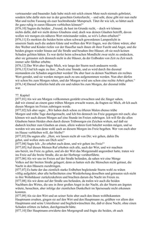 vertrauender und bauender Jude habe mich mit solch einem Mute noch niemals gebrüstet,
sondern lebe dafür stets nur in der gerechten Gottesfurcht, – und seht, diese gibt mir nun mehr
Mut und rechte Fassung als euer hochtrabender Mutspruch. Tätet ihr wie ich, so hättet auch
ihr ganz ruhig in euren Häusern verbleiben können!“
[076,10] Sagten die beiden: „Freund, du hast im Grunde recht, – doch wir können
nichts dafür, daß wir nicht deines Glaubens sind; doch was deinen Glauben betrifft, davon
wollen wir morgen ein näheres Wort miteinander reden, so wir's Leben erhalten!“
[076,11] Es merkten die beiden beim schon schwach gewordenen Lampenlicht in
unserem Saale auch die andern Gäste und wollten den Wirt fragen, wer die Gäste wären; aber
ihre Weiber und Kinder riefen vor der Hausflur nach ihnen ob ihrer Furcht und Angst, und die
beiden gingen wieder hinaus auf die Straße und besahen ihre Häuser, ob sie noch keinen
Schaden gelitten hätten. Es war derlei beim schwachen Mondlicht zwar nicht zu entdecken,
aber sie getrauten sich dennoch nicht in die Häuser, da der Erdboden von Zeit zu Zeit noch
immer sehr fühlbar erbebte.
[076,12] Der Wirt aber fragte Mich, wie lange der Sturm noch andauern werde.
[076,13] Und Ich sagte zu ihm: „Noch eine Stunde, und es wird durch ihn diesmal
niemandem ein Schaden angerichtet werden! Du aber hast zu deinen Nachbarn ein rechtes
Wort geredet, und sie werden morgen auch zu uns aufgenommen werden. Nun aber dürfen
wir schon bis zum Morgen ruhen, und der Morgen wird uns schon eine rechte Arbeit geben.“
[076,14] Darauf schliefen bald alle ein und ruhten bis zum Morgen, der diesmal trübe
war.

77. Kapitel
[077,01] Als wir am Morgen vollkommen gestärkt erwachten und die Jünger sahen,
daß wir einmal an einem ganz trüben Morgen erwacht waren, da fragten sie Mich, ob Ich auch
diesen Morgen im Freien zubringen werde.
[077,02] Ich aber sagte: „Wir haben doch schon zu öfteren Malen ebenso trübe
Morgen und trübe Tage durchgemacht, und Ich bin dennoch ins Freie gegangen mit euch; also
können wir auch diesen Morgen auf eine Stunde im Freien zubringen. Ich will für die allen
Glaubens baren Heiden eben durch diesen Trübmorgen ein Zeichen wirken, auf daß sie
dadurch leichter zum Glauben an einen, allein wahren Gott bekehrt werden mögen, und so
werden wir uns nun denn wohl auch an diesem Morgen ins Freie begeben. Wer von euch aber
im Hause verbleiben will, der bleibe!“
[077,03] Da sagten alle: „Herr, wir lassen nicht ab von Dir; wir gehen, dahin Du
gehst, und wollen stets um Dich sein!“
[077,04] Sagte Ich: „So erhebet euch denn, und wir gehen ins Freie!“
[077,05] Auf diesen Meinen Ruf erhoben sich alle, auch der Wirt, und wir machten
uns bereit, ins Freie zu gehen, und als der Wirt das Morgenmahl angeordnet hatte, traten wir
ins Freie auf die breite Straße, die an der Herberge vorüberführte.
[077,06] Als wir uns im Freien auf der Straße befanden, da sahen wir eine Menge
Volkes auf der breiten Straße gelagert; denn es hatten sich die Menschen nicht getraut, die
Nacht in den Häusern zuzubringen.
[077,07] Es hatte der das ziemlich starke Erdbeben begleitende Sturm wohl zu wüten
völlig aufgehört; aber alle befürchteten eine Wiederholung desselben und getrauten sich nicht
in ihre Wohnhäuser zurückzukehren und brachten darum die Nacht im Freien zu.
[077,08] Als wir denn auf der Straße uns befanden, da trafen wir auch die beiden
Nachbarn des Wirtes, die uns in ihrer großen Angst in der Nacht, als der Sturm am ärgsten
wütete, besuchten, aber infolge der ziemlichen Dunkelheit im Speisesaale nicht erkennen
konnten.
[077,09] Als sie den Wirt und an seiner Seite aber auch den ihnen wohlbekannten
Hauptmann ersahen, gingen sie auf den Wirt und den Hauptmann zu, grüßten vor allem den
Hauptmann und seine Unterdiener und beglückwünschten ihn, daß er diese Nacht, ohne einen
Schaden erlitten zu haben, durchgemacht hätte.
[077,10] Der Hauptmann erwiderte den Morgengruß und fragte die beiden, ob auch
 