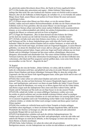 sie, gleich den andern Bewohnern dieses Ortes, die Nacht im Freien zugebracht hätten.
[077,11] Die beiden aber antworteten und sagten: „Hoher Gebieter! Dazu hatten wir
anfangs den Mut nicht! Bis zum Ausbruch des Sturmes waren wir freilich wohl in unsern
Häusern; aber als der Erdboden zu beben begann, da verließen wir, so wie beinahe alle andern
Bürger dieser Stadt, unsere Häuser und suchten im Freien Schutz für unser und unserer
Angehörigen Leben.
[077,12] Wären unsere alten Häuser aus Holz erbaut, so wie die meisten Häuser
Galiläas, Judäas und noch anderer Holzreichtumsländer, da hätte uns der Sturm mitsamt dem
Erdbeben nicht ins Freie getrieben; aber da unsere Häuser von den hiesigen, leicht
zerbrechbaren Steinen erbaut sind und bei einem starken Erdbeben leicht zusammenstürzen
können, so ist es selbstverständlich sehr rätlich, bei solchen Erzkalamitäten so schnell als
möglich die Häuser zu verlassen und sich ins Freie zu begeben.“
[077,13] Sagte der Hauptmann: „Was ist denn hernach mit dem Schutze der Götter,
auf die doch die meisten aus der Zahl der Griechen und Römer so Großes halten?
[077,14] Seht, ich habe mich unter dem Schutze eines Gottes, im vollsten Glauben
und Vertrauen auf Ihn, in dieser Judenherberge ganz wohl ohne alle Furcht und Angst
befunden! Hättet ihr einen solchen Glauben und ein solches Vertrauen, so wäret auch ihr
sicher ohne alle Furcht und Angst, als könnte euch ein Ungemach begegnen, in euren Häusern
geblieben, von denen ihr obendrauf noch wisset, daß sie schon gar vielen und vielleicht noch
größeren Stürmen getrotzt haben. Gegen solch eine Angst und Furcht schützen nur ein fester
Glaube und ein lebendiges Vertrauen auf den einen wahren, allmächtigen, überweisen,
überguten, allwissenden und allsehenden Gott. Wer einen solchen Glauben und ein solches
Vertrauen nicht hat, der ist bei allen stürmischen Erscheinungen, die auf dem Erdboden stets
vorkommen, aller Qual und Pein ausgesetzt und der größten dann, wenn seine letzte Stunde
unvermeidbar vor der Tür ist! – Begreifet ihr das?“

78. Kapitel
[078,01] Sagte der eine der beiden: „Hoher Gebieter, wir sehen, daß du wahrlich
mehr als vollkommen recht hast, und glücklich und selig ist ein jeder Mensch zu preisen, der
deines festen Glaubens und deines lebendigen Vertrauens fähig ist; denn der erträgt alles
Ungemach, das ihm auf dieser Erde irgend begegnen kann, sicher ganz leicht und ist stets voll
Trostes in seinem Gemüte!
[078,02] Aber woher sollen wir solch einen Glauben und solch ein Vertrauen
nehmen? Siehe, da oben auf dem breitesten Teil unserer Hauptstraße lagern unsere ersten
Zeus- und Apollopriester, und unweit von ihnen ein paar Rabbis der Juden! Unsere Priester
zeigen uns durch ihr Benehmen, wie wenig sie zu ihrem eigenen Heil auf die Götter halten,
und ebenso zeigen auch die Judenpriester ihres einen und allein wahren Gottes, daß ihr
Glaube und ihr Vertrauen auf Ihn nicht um ein Haar besser ist als das unserer Priester.
[078,03] Oh, sobald alle Gefahr vor einem allfälligen Nachsturm vorüber sein wird,
da werden sie gleich auftreten und von den deshalb erzürnten Göttern scharf zu predigen
anfangen, weil wir zu schwachen Glaubens an sie sind und ihnen viel zuwenig opfern; und so
wir in unserem Unglauben und in der Vorenthaltung reicher Opfer in die Tempel der Götter
verharren würden, so würden die Götter noch zorniger werden und dieses ganze Land zur
Wüste machen!
[078,04] Also werden sie vielleicht heute noch in ihren Tempeln zu heulen anfangen
und hätten schon angefangen, so ihnen ein heiterer Morgen angedeutet hätte, daß da keine
Wiederkehr des Sturmes zu besorgen sei; aber der sehr trübe und noch sehr unheimlich
aussehende Morgen hält sie noch davon ab.
[078,05] Und desgleichen verhalten sich auch die etlichen Judengottespriester. Sie
würden auch schon in ihrer Synagoge laut buß- und opferpredigen, wenn der sehr trübe und
unheilvolle Morgen sie nicht davon abhielte, in ihre Synagoge zu treten und sicher nur zu
ihrem Besten zu heulen anzufangen.
[078,06] Siehe, hoher Gebieter, wir sehen die schon sehr alt gewordenen
Betrügereien unserer, wie der Judenpriester nur zu klar ein und erfahren es auch bei jeder nur
 