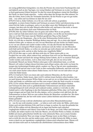 ein wenig gefährlichen Gelegenheit, wie eben die Priester die ersten beim Fluchtergreifen sind
und dadurch auch an den Tag legen, wie wenig Glauben und Vertrauen sie zu den von ihnen
so hoch gepriesenen Göttern besitzen! So aber bei einem Kriegsheere einmal die Heerführer
die Flucht vor dem Feinde ergreifen, – woher sollen dann ihre Krieger den Mut nehmen? So
aber die Götter, beim Lichte des Verstandes betrachtet, für die Priester so gut wie gar nichts
sind, – was sollen und was können sie dann für uns sein?
[078,07] Und so, hoher Gebieter, ist es für uns wohl sehr schwer, ja geradezu
unmöglich, zu einem festen Glauben und Vertrauen an unsere Götter und ebensowenig an den
einen Gott der Juden zu gelangen, und es ist uns daher unser alter Wahlspruch nicht zu
verargen, laut dem sich ein jeder Mensch selbst helfen soll; und kann er das nicht, so lassen
ihn die Götter und ebenso auch seine Nebenmenschen im Stich.
[078,08] Aber du, hoher Gebieter, hast ein gutes und wahres Wort zu uns geredet,
und es muß am Ende denn doch einen solchen Gott geben, wie du Ihn uns bezeichnet hast!
Aber wo ist Der? Wie kann man der Wahrheit gemäß den Weg zu Ihm finden?“
[078,09] Sagte der Hauptmann: „Das ist für einen Weltmenschen freilich nicht so
leicht, wie sich das so mancher Weltkluge denken mag und sagt: ,So es einen oder irgend
mehrere Götter gibt, so müssen sie sich von uns Menschen auf eine leichte Art finden lassen,
so sie von uns erkannt und verehrt werden wollen, wie das alle Priester den Menschen
allenthalben zur strengsten Pflicht machen; und lassen sich die Götter von den Menschen
nicht bald und leicht finden, so wollen sie entweder gar nicht erkannt und verehrt sein, oder
sie bestehen gar nicht, und da ist alles Suchen eine vergebliche Mühe!‘
[078,10] Ich aber sage es euch, daß dem nicht also ist! Denn erstens gibt es von
Ewigkeit her nur einen, allein wahren Gott, und dieser Gott will von uns Menschen gesucht,
gefunden, erkannt und durch die strenge Haltung Seiner Gebote, die Er zu unserem Heile gab,
verehrt werden; und zweitens, weil es eben einen Gott gibt, den ein nur etwas tiefer
forschender Mensch aus Seinen Werken schon ganz wohl wahrnehmen kann, so soll der
Mensch voll wahrer Liebgier diesen Gott denn auch eifrigst suchen, aber nicht von heute bis
morgen den leichtsinnigen Kindern gleich, sondern von Tag zu Tag mit stets zunehmendem
Eifer und Fleiß und mit einer in der Liebe zu Ihm wachsenden Sehnsucht, und Gott wird sich
von solch einem Sucher schon ebenso finden lassen, wie Er Sich von mir und schon von gar
vielen hat finden lassen.
[078,11] Und hat Er Sich von einem oder auch mehreren Menschen, die Ihn auf eine
rechte Art suchten, finden lassen, dann wird Er solchen treuen Suchern schon kundtun, was
sie nach Seinem allerweisesten Willen fürder zu tun und wie sie zu leben haben, um in Seiner
Liebe und Gnade zu verbleiben und von Ihm zum ewigen Leben der Seele erweckt zu werden.
[078,12] Ein solcher Mensch wird dann auch in seinem wahrhaft lebendigen Glauben
und Vertrauen bei allen noch so gefahrdrohenden Vorkommnissen auf dieser materiellen
Lebensprüfungswelt nicht schwach und wankend werden, sondern er wird alles in aller
Geduld und in voller Ergebung in den ihm bekannten göttlichen Willen ohne viel Furcht und
Angst ertragen und am Ende Gott für alles danken, weil er einsehen wird, daß Gott alle die
Vorkommnisse in dieser Welt nur zum wahren Besten der Menschen verordnet hat. Wer denn
Gott also gefunden hat, der hat wohl sicher seines Lebens höchsten und allerwertvollsten
Schatz gefunden!
[078,13] Und weil das wohl der allerhöchste und wertvollste Menschenlebensschatz
ist – was ihr nun wohl einsehen werdet –, so lohnt es sich wohl sicher der Mühe, solch einen
Schatz auch mit dem höchsten Eifer und Ernst so lange zu suchen, bis man ihn gefunden hat.
[078,14] Wie mühen sich die Menschen ab im Jagen und Suchen nach irdischen,
vergänglichen Schätzen und Gütern! Einer bohrt in die Berge, um Gold, Silber und Edelsteine
zu finden; der andere taucht in die Tiefe des Meeres, um etwelche Perlen zu finden; ein dritter
befährt auf einem gebrechlichen Schiffe das weite stürmische Meer, um in einem fremden
Lande seine heimatliche Ware um einige wenige Pfennige teurer an den Mann zu bringen, –
und so treibt der eine dies und der andere jenes, und es ist dabei keinem die Mühe zu sauer,
wenn er durch sie nur irgendeinen vergänglichen Lebensvorteil erhaschen kann. Warum will
man sich denn nicht auch im Aufsuchen des allerhöchsten Lebensschatzes diese Mühe
 