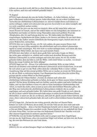 nehmen, da man doch weiß, daß ihn zu allen Zeiten die Menschen, die ihn mit einem wahren
Eifer suchten, auch treu und wahrhaft gefunden haben?“

79. Kapitel
[079,01] Sagte abermals der eine der beiden Nachbarn: „Ja, hoher Gebieter, du hast
ganz vollkommen recht in deiner ganzen, liebevollen Rede, die ein wahrer Leitfaden zum
Aufsuchen des allerhöchsten Lebensschatzes ist, und wir werden diesen auch danach zu
suchen anfangen, indem sich schon jetzt eine gewisse Zuversicht in uns dahin kundgibt, daß
wir nicht vergeblich suchen werden.
[079,02] Aber bis jetzt war das noch nie möglich; denn auf der einen Seite saßen uns
unsere Priester im Genick, und auf der andern hatten wir die Gelegenheit, das Judentum zu
beobachten und fanden mit höchst wenig Theosophie einen noch größeren Wust des
Aberglaubens aller Art und Gattung denn bei uns. Wir haben daher den Mittelweg
eingeschlagen, beobachteten die Natur, fanden in ihr Gesetze und lebten für uns nach ihnen,
obschon wir das Äußere unseres Götterkults der Staatsgesetze wegen, freilich stets nur mit
einem Widerwillen, mitmachten.
[079,03] Also war es denn für uns, wie für viele andere, die ganz unseres Sinnes sind,
wie gesagt, bis jetzt völlig unmöglich, den allerhöchsten und wertvollsten Lebensschatz
irgend zu suchen anzufangen. Was man nicht zu suchen anfangen kann, weil einem alle dazu
erforderlichen Mittel fehlen, das kann man auch niemals finden.
[079,04] Jetzt aber haben wir durch deine große Güte und wahre Gnade ein Mittel,
das sicher ganz untrüglich ist, erhalten und werden nach desselben Weisung auch den
höchsten Lebensschatz zu suchen anfangen und nicht eher rasten, bis wir ihn werden
gefunden haben; denn da lohnt es sich der Mühe, solch einen Schatz zu suchen, von dessen
Besitz das ewige Fortleben der Seele abhängt.“
[079,05] Sagte nun Ich: „Wisset: Ein vollkommen ernstlicher Wille zu einer Arbeit,
durch die ein höchster und wahrhaft allerbester Lebenszweck erzielt werden kann, ist an und
für sich schon so gut wie das Werk selbst; denn das vollendete Werk in seiner vollsten
Ausdehnung folgt auf den einmal gefaßten Willen um so rascher, je ernster der Wille dessen
ist, der ein Werk zu realisieren beginnt. Euer Hauptmann hat euch schon den rechten Weg
gezeigt und die rechten Mittel an die Hand gegeben.“
[079,06] Sagte der frühere Redner: „Freund, du scheinst auch schon den
allerhöchsten Lebensschatz gefunden zu haben, da du ganz im Sinne unseres hohen Gebieters
sprichst! Du bist deiner Kleidung nach ein Galiläer; auch die andern sind mehr Galiläer denn
Judäer, und von den Galiläern wissen wir, daß sie keine besonderen Glaubenshelden sind.
Allein, es macht das nichts; denn es kann ja auch unter den Galiläern Menschen geben, die
den Weg zum Aufsuchen des allerhöchsten Lebensschatzes entdeckt, ihn zu suchen
angefangen und auch gefunden haben. Wir haben denn eine große Freude an euch; denn da
ihr alle in dieser wahren Schreckensnacht habt mögen in einem leicht zerstörbaren Hause
übernachten, so dient uns das als ein Beweis, daß auch ihr, gleich unserm hohen Gebieter, den
einen, allein wahren Gott gefunden habt, der euch wohl in allen Gefahren bestens beschützen
kann.“
[079,07] Sagte Ich: „Da hast du nun richtig geurteilt; aber hier auf diesem Platze
können wir nicht viel Weiteres davon reden, da sich das Volk um uns stets mehr und mehr
anzusammeln beginnt, – denn es hat den Hauptmann bemerkt und ist darum voll Neugier, was
er hier am frühen Morgen etwa anordnen werde. Darum begeben wir uns außerhalb der Stadt
auf einen freien Platz, von dem aus man eine bedeutende Fernsicht hat! Daselbst wird sich
über unseren Gegenstand ein mehreres sprechen lassen.“
[079,08] Das war den beiden Nachbarn recht, und sie gingen samt ihren Angehörigen
mit uns aus der Stadt hinaus, allwo ein ziemlicher Hügel sich befand, auf dem eine alte Ruine
lag, die einst den Philistern als eine Feste diente.

80. Kapitel
[080,01] Als wir auf dem besagten Hügel uns befanden, da sahen wir gen Osten, in
 