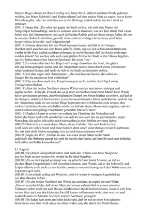 Meiner Jünger, denen der Rauch widrig war, baten Mich, daß Ich solchem Winde gebieten
möchte, den bösen Schwefel- und Erdpechdampf auf eine andere Seite zu tragen, wo es keine
Menschen gäbe, oder wir möchten uns in die Herberge zurückziehen, um hier nicht zu
ersticken.
[080,13] Sagte Ich: „Da sehet nur gegen die Stadt zurück, wie sich eine Masse von
Neugierigen herausdrängt, um da zu schauen und zu lauschen, was wir hier täten! Und voran
haben sich die Heidenpriester und auch die beiden Rabbis und mit ihnen einige Juden, die uns
bei unserer Ankunft anhielten, gestellt; diese sind mir widriger denn dieser von Osten
hergetriebene Schwefel- und Erdpechdampf.
[080,14] Darum eben habe Ich den Wind kommen lassen, auf daß er die lästigen
Horcher und Lauscher uns vom Halse schaffe. Sehet, wie sie sich schon umzukehren und
wieder in die Stadt zurückzuziehen anfangen, da sie befürchten, daß die Sache noch ärger
werden könnte! Sie werden sich auch zum größten Teil in der Stadt in ihre Häuser begeben,
und wir haben dann einen freieren Spielraum für unser Tun.“
[080,15] Es umstanden aber den Hügel auch einige Bewohner der Stadt, die gleich
mit uns herausgezogen waren, und der Hauptmann wollte ihnen durch einen Unterdiener
scharf andeuten lassen, daß auch sie sich in die Stadt zurückziehen sollten.
[080,16] Ich aber sagte zum Hauptmanne: „Das sind bessere Seelen; die sollen als
Zeugen für die andern nur hier verbleiben!“
[080,17] Das war denn auch dem Hauptmann ganz recht, und die den Hügel unten
Umlagernden blieben.
[080,18] Aber die beiden Nachbarn unseres Wirtes wurden nun immer stutziger und
sagten zu ihm: „Höre du, Freund, das ist ja doch ein höchst sonderbarer Mann! Dem Winde
hat er gewisserart geboten, den bösriechenden Dampf von Osten hierher zu treiben, auf daß er
die lästigen, ordentlich haufenweise zu uns herausströmenden Gäste zurücktreibe; und als nun
der Hauptmann auch die um diesen Hügel lagernden uns wohlbekannt zwar armen, aber
wirklich ehrlichen Seelen abschaffen wollte, so ließ das dieser Mann nicht angehen, und der
sonst niemals nachgiebige Hauptmann gehorchte ihm aufs Wort!
[080,19] Zugleich kennt er schon von weitem den Charakter der Menschen und
behält die Guten und treibt wunderbar von sich die uns auch nur zu gut bekannten argen
Menschen, die außer sich selbst noch niemandem je eine Wohltat erwiesen haben.
[080,20] Wahrlich, ein sonderbarer Mann, dieser Galiläer! Der muß Gott freilich
wohl noch um vieles besser und näher kennen denn unser sonst überaus weiser Hauptmann.
Na, wir sind doch höchst neugierig, was da noch herauskommen wird!“
[080,21] Sagte der Wirt: „Denket an das, was euch dieser Mann in der Stadt
außerhalb der Herberge gesagt hat, und ihr werdet den Punkt, auf dem ihr euch nun befindet,
bald näher und heller kennenlernen!“

81. Kapitel
[081,01] Bei dieser Gelegenheit hatten sich auch alle, welche eine böse Neugierde
aus der Stadt zu uns heraustrieb, wieder in die Stadt begeben.
[081,02] Als so die Gegend gereinigt war, da gebot Ich mit lauter Stimme, so daß es
die den Hügel Umgebenden wohl verstehen konnten, dem Winde, daß er die Schwefel- und
Erdpechdünste nicht mehr zu uns herüber, sondern von uns hinweg nach den Wüsteneien des
Euphrat tragen solle.
[081,03] Und alsbald schlug der Wind um, und wir waren in wenigen Augenblicken
von den Dünsten befreit.
[081,04] Als die beiden Nachbarn des Wirtes das merkten, da sagten sie zum Wirte:
„Nun ist es ja doch klar, daß dieser Mann mit einem wahren Gott in einem intimsten
Verbande stehen muß und sich Dessen allerhöchster Macht bedienen kann, wann er will. Das
ist nun über auch nur den kleinsten Zweifel hinaus vollkommen wahr; aber wie, wo und
wodurch kann ein Mensch zu einem solchen Verbande gelangen?
[081,05] Ihr Juden habt denn am Ende doch recht, daß ihr nur an einen Gott glaubet;
denn dieser eine Gott wird schon der allein wahre sein, der durch die Macht Seines
 