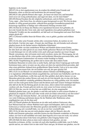 begleitet, in die Anstalt.
[003,07] Als er dort angekommen war, da ersahen ihn alsbald seine Freunde und
Bekannten, eilten zu ihm hin und bestürmten ihn mit tausend Fragen.
[003,08] Er (der geheilte Römer) aber sagte: „So lasset mir doch Zeit, und betrachtet
mich zuvor ein wenig aufmerksamer, und saget mir dann, wie ihr mich findet!“
[003,09] Hierauf besahen ihn alle möglichst aufmerksam, und ein Römer, auch aus
Tyrus, sagte: „Aber beim Zeus, du scheinst ja ganz kerngesund zu sein! Wie bist du denn
draußen so völlig gesund geworden, während dein gestriger Gesundheitszustand doch
keineswegs irgendeine so baldige und vollkommene Heilung erwarten ließ?
[003,10] Hast du im Hause des Markus etwa irgendeinen besseren Arzt gefunden, als
da in der Anstalt die drei Ärzte sind, oder noch irgendeine etwa geheim gehaltene neue
Heilquelle? Erzähle uns das umständlich, auf daß auch wir hinausgehen und unser Heil finden
mögen gleich dir!“
[003,11] Hierauf erzählte ihnen der Römer alles, was er gehört, gesehen und erfahren
hatte.
[003,12] Als aber seine Freunde solches alles vernommen hatten, da zuckten sie mit
den Achseln. Und der eine sagte: „Freund, das sind Dinge, die sich beinahe noch schwerer
glauben lassen als die Sachen unseres fabelhaften Göttertums!
[003,13] Ich habe von dem sonderbaren Wirken und Handeln deines neuen Gottes,
der aber doch uns allen gleich ein aus einem Weibe geborener Mensch mit Fleisch und Blut
ist und ebensogut wie wir alle sterben wird, auch schon gar manches aus treuer Zeugen
Munde vernommen; aber ich konnte mich nicht erwehren, meine alte Überzeugung, die ich
aus den Büchern über all die vielen großen und berühmten Menschen gewonnen habe, auch
an diesem deinem Gottmenschen von neuem wieder bestätigt zu finden.
[003,14] Die Vergöttlichung der großen und in einem oder dem andern Fache
berühmten Menschen ist schon eine so uralte Sache, daß man ihren Ursprung gar nicht mehr
bestimmen kann, und es ist unter uns das schon seit alters her sprichwörtlich geworden, daß
ohne einen göttlichen Anhauch kein großberühmter Mann besteht. Und so ist es nun sicher
auch mit deinem neuen Gott, der ein Galiläer sein soll, der ganz gleiche Fall.
[003,15] Er ist ein Mensch von entschieden seltenen Talenten und Befähigungen, die
er in irgendeiner altberühmten Schule ausgebildet hat, und leistet nun Fabelhaftes und für uns
Laien offen Wunderbares, wofür ihm auch alle Ehre gebührt; doch daß er darum vor uns
Menschen gleich den uralten Weisen sich auch als ein Gott darstellt, das ist eine eitle Sache,
die den recht natürlich vernünftig gebildeten Menschen nie völlig gefallen wird. Ich möchte
mich von ihm recht gerne heilen lassen und ihn darum auch nach seinem Verlangen belohnen;
aber daß ich ihn für die Heilung gleich als den einen, allein wahren Gott annehmen und
verehren soll, das, Freund, geht mir nicht ein, trotz seiner im Ernste reinsten Lehre.
[003,16] Wer das, was du von ihm hier uns erzählt hast, als eine ausgemachte
Wahrheit glauben kann, gut, der glaube es und lebe und sterbe in solch seinem Glauben so
glücklich als möglich; ich für mich aber werde solch ein Glück schwerlich je mit ihm teilen!“
[003,17] Sagte der römische Richter: „Ihr seid doch alle gleich mir geweckte Männer
von vieler Erfahrung und könntet darum für die Wahrheit aller Wahrheiten schon
empfänglicher sein, als ihr eben seid!
[003,18] Überall glauben die Menschen an ein oder auch mehrere Gottwesen; aber
kein Mensch kann der vollsten Wahrheit nach sagen und behaupten, daß er ein solches
Gottwesen je wirkend unter den Menschen gesehen und darüber eine untrügliche
Selbsterfahrung sich verschafft habe, wie ich sie mir hier verschafft habe.
[003,19] So ihr aber das nun mir nicht glauben möget, daß ein Mensch, dem alle
Kräfte und Elemente gehorchen, und dem Genien aus den Himmeln wunderbar zu Diensten
stehen, ein Gott ist und unfehlbar sein muß, dann begreife ich es nun erst recht, wie schwer
bei den Menschen dieser Erde Seine rein göttliche Lehre Eingang finden wird.
[003,20] Habt ihr denn schon je einen noch wahreren Gott gesehen, um nun
beurteilen zu können, ob Der, von dem ich euch alles haarklein erzählt habe, was Er Selbst
spricht und tut, ein wahrer Gott ist oder nicht? Kurz und gut, ihr könnet nun glauben, was ihr
 