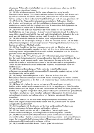 allweisesten Willens alles erschaffen hat, was wir mit unseren Augen sehen und mit den
andern Sinnen wahrnehmen können.
[081,06] Aber wie kommt es denn, daß ihr Juden selbst euch so wenig bestrebt,
diesen euren allein wahren Gott näher zu erkennen und eure Handlungen nach Seinem euch
bekannt sein sollenden Willen also einzurichten, daß auch ihr mit Ihm in einen solchen
Verband kämet, wie dieser höchst zu verehrende Galiläer, als auch ein Jude, gekommen ist?
[081,07] So ihr die Wege zur Erreichung dieses unschätzbaren Zieles, eines Schatzes
aller Schätze, wohl kennet und euch doch nicht bestrebt, ihn euch zu eigen zu machen,
sondern oft noch mehr nach den vergänglichen, toten Schätzen dieser Erde jaget denn wir
blinden Heiden, da seid ihr sehr zu bedauernde Toren.
[081,08] Wir wollen dich nicht zu der Reihe der Juden zählen, wie wir sie in unserer
Stadt haben und nur zu gut kennen, – aber das wissen wir auch von dir, daß du in dem, was
euren allein wahren Eingott betrifft, eben auch nicht ohne alle Zweifel dastandest; das beste
an dir war, daß du keinen Gleisner machtest gleich den andern deines Stammes.
[081,09] Aber sonderbar ist es von den andern Juden, und ganz besonders von ihren
Priestern, die da tun und predigen, als hinge es schon pur von ihnen ab, was Gott tun dürfe, –
und dennoch vermögen sie ebensowenig wie unsere Priester irgend etwas zu bewirken, was
da einer rein göttlichen Macht gleichsähe.
[081,10] Das, freundlicher Nachbar, ist uns nun um so mehr ein Rätsel, da wir an
diesem Galiläer selbst uns überzeugt haben, daß er mit dem einen, allein wahren Gott in
einem engsten und innigsten Machtverbande sich befindet, ansonst ihm nicht der Wind also
gehorchte wie ein Krieger seinem Feldherrn!“
[081,11] Sagte nun der Wirt: „Freunde, ihr habt vollkommen recht, in eurem Staunen
über die Macht Gottes in einem fort also zu reden und zu fragen über unsere jüdische Torund
Blindheit; aber so wir nun miteinander reden, da schweigen die andern, die von der
wahren Sache mehr zu reden verstehen denn wir, und das ist auch nicht weise gehandelt!
Darum wollen wir über alles das ein anderes Mal reden und nun den andern reden und
handeln lassen.“
[081,12] Mit dieser Bemerkung des Wirtes waren die beiden Nachbarn auch
vollkommen einverstanden und fragten um nichts Weiteres mehr, sondern warteten, bis Ich
irgend etwas reden und tun würde.
[081,13] Es sagte aber der Hauptmann zu Mir: „Herr und Meister, siehe, die
Menschen da unten um den Hügel wissen nicht, was sie nun anfangen und was sie von Dir
halten sollen! Wäre es nicht an der Zeit, so ich einen meiner Leute hinabsendete und er sie ein
wenig aufklärte?“
[081,14] Sagte Ich: „Laß du das nun nur noch gut sein! Ich werde zuvor noch ein
Zeichen wirken, und wir werden uns dann wieder in die Herberge begeben. Diese Menschen
werden dann auch zu den Ihrigen in die Stadt zurückkehren und ihnen mit einem großen Eifer
erzählen, was sie gehört und gesehen haben, und es wird dadurch unter ihnen ein großes Hinund
-Herdenken, -forschen und -raten entstehen, und dann wird es auch an der Zeit sein, ihnen
nach und nach stets mehr und mehr zu zeigen, wer Derjenige war, dem die Elemente
gehorchten.
[081,15] Nun aber will Ich den sehr trüben Morgen völlig heiter machen und die hie
und da noch tätigen Naturgeister zur Ruhe weisen; denn bis jetzt sind deren zur rechten
Genüge zur Löse gekommen.“
[081,16] Hierauf gebot Ich den Dünsten auf der Erde und den dichten Wolken in der
Luft, zu weichen und die Sonne scheinen und leuchten zu lassen.
[081,17] Und alsbald geschah, wie Ich es geboten hatte. Es ward sogleich der
schönste und heiterste Morgen, und man genoß weithin eine ungetrübte Fernsicht.
[081,18] Aber aus den in der Nacht entstandenen Spalten und Ritzen des Erdbodens
schossen hie und da – freilich in einer ziemlichen Entfernung von uns – noch immer Flammen
empor, die trotz des plötzlich heiter gewordenen Morgens den unten um den Hügel weilenden
und staunenden Heiden eben nicht am besten gefielen.
[081,19] In einer kleinen halben Stunde Zeit aber gebot Ich auch diesen
 