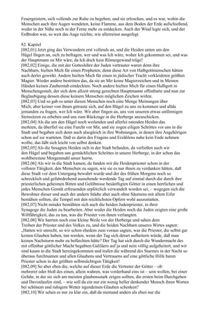 Feuergeistern, sich vollends zur Ruhe zu begeben; und sie erloschen, und es war, wohin die
Menschen auch ihre Augen wendeten, keine Flamme, aus dem Boden der Erde aufschießend,
weder in der Nähe noch in der Ferne mehr zu entdecken. Auch der Wind legte sich, und der
Erdboden war, so weit das Auge reichte, wie allerreinst ausgefegt.

82. Kapitel
[082,01] Jetzt ging das Verwundern erst vollends an, und die Heiden unten um den
Hügel fingen an, sich zu befragen, wer und was Ich wäre, woher Ich gekommen sei, und was
der Hauptmann zu Mir wäre, da Ich doch kein Römergewand trüge!
[082,02] Einige, die mit der Gotteslehre der Juden vertrauter waren denn ihre
Nachbarn, hielten Mich für einen Propheten; denn diese Art von Halbgottmenschen hätten
auch derlei gewirkt. Andere hielten Mich für einen in jüdischer Tracht verkleideten größten
Magier. Wieder andere bestritten das, da sie an Mir keine Magierzeichen und in Meinen
Händen keinen Zauberstab entdeckten. Noch andere hielten Mich für einen Halbgott in
Menschengestalt, der sich dem allzeit streng gerechten Hauptmanne offenbarte und nun zur
Beglaubigung dessen diese keinem Menschen möglichen Zeichen wirkte.
[082,03] Und so gab es unter diesen Menschen noch eine Menge Meinungen über
Mich; aber keiner von ihnen getraute sich, auf den Hügel zu uns zu kommen und allda
jemanden zu fragen, wer Ich wäre. Wir aber fingen an, uns von unseren etwas unförmigen
Steinsitzen zu erheben und uns zum Rückzuge in die Herberge anzuschicken.
[082,04] Als die um den Hügel noch weilenden und allerlei ratenden Heiden das
merkten, da überfiel sie eine Furcht vor Mir, und sie zogen eiligen Schrittes vor uns in die
Stadt und begaben sich denn auch alsogleich in ihre Wohnungen, in denen ihre Angehörigen
schon auf sie warteten. Daß es darin des Fragens und Erzählens nahe kein Ende nehmen
wollte, das läßt sich leicht von selbst denken.
[082,05] Als die besagten Heiden sich in der Stadt befanden, da verließen auch wir
den Hügel und begaben uns gemächlichen Schrittes in unsere Herberge, in der schon das
wohlbereitete Morgenmahl unser harrte.
[082,06] Als wir in die Stadt kamen, da fanden wir die Heidenpriester schon in der
vollsten Tätigkeit, den Menschen zu sagen, wie sie es nur ihnen zu verdanken hätten, daß
diese Stadt vor dem Untergang bewahrt wurde und der des frühen Morgens noch so
schrecklich und gefahrdrohend aussehende werdende Tag auf einmal durch die durch ihre
priesterlichen geheimen Bitten und Gelöbnisse besänftigten Götter in einen herrlichen und
jedes Menschen Gemüt erfreuenden urplötzlich verwandelt worden sei, – wogegen sich die
Bewohner dieser und auch der andern Städte aber auch ohne Säumens mit allem Eifer
bemühen sollten, die Tempel mit den reichlichsten Opfern wohl auszustatten.
[082,07] Nicht minder bemühten sich auch die beiden Judenpriester, in ihrer
Synagoge die Juden zu bearbeiten. Aber weder die Heiden noch die Juden zeigten eine große
Willfährigkeit, das zu tun, was die Priester von ihnen verlangten.
[082,08] Wir harrten noch eine kleine Weile vor der Herberge und sahen dem
Treiben der Priester und des Volkes zu, und die beiden Nachbarn unseres Wirtes sagten:
„Hatten wir unrecht, so wir schon ehedem zum voraus sagten, was die Priester, die selbst gar
keinen Glauben haben, tun werden, wenn der Tag sich derart aufheitern würde, daß man
keinen Nachsturm mehr zu befürchten hätte? Der Tag hat sich durch die Wundermacht des
mit offenbar göttlicher Macht begabten Galiläers auf ja und nein völlig aufgeheitert, und wir
sind kaum in die Stadt hereingekommen und trafen die während des Sturmes in der Nacht so
überaus furchtsamen und allen Glaubens und Vertrauens auf eine göttliche Hilfe baren
Priester schon in der größten selbstsüchtigen Tätigkeit!
[082,09] So aber eben die, welche auf dieser Erde die Vertreter der Götter – ob
mehrerer oder bloß des einen, allein wahren, was vorderhand eins ist – sein wollen, bei einer
Gefahr, in der sie sich am meisten glaubensstark zeigen sollten, die ersten beim Durchgehen
und Davonlaufen sind, – wie soll da ein nur ein wenig heller denkender Mensch ihren Worten
bei schönem und ruhigem Wetter irgendeinen Glauben schenken?
[082,10] Wir sehen es nur zu klar ein, daß da niemand anders als eben nur die
 