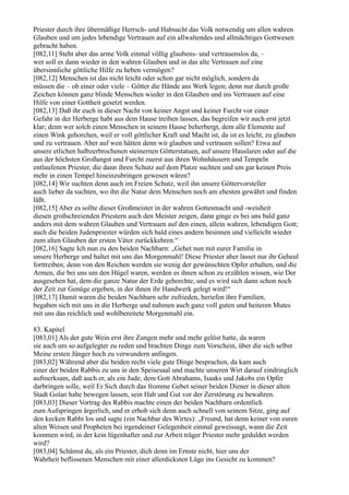Priester durch ihre übermäßige Herrsch- und Habsucht das Volk notwendig um allen wahren
Glauben und um jedes lebendige Vertrauen auf ein allwaltendes und allmächtiges Gottwesen
gebracht haben.
[082,11] Steht aber das arme Volk einmal völlig glaubens- und vertrauenslos da, –
wer soll es dann wieder in den wahren Glauben und in das alte Vertrauen auf eine
übersinnliche göttliche Hilfe zu heben vermögen?
[082,12] Menschen ist das nicht leicht oder schon gar nicht möglich, sondern da
müssen die – ob einer oder viele – Götter die Hände ans Werk legen; denn nur durch große
Zeichen können ganz blinde Menschen wieder in den Glauben und ins Vertrauen auf eine
Hilfe von einer Gottheit gesetzt werden.
[082,13] Daß ihr euch in dieser Nacht von keiner Angst und keiner Furcht vor einer
Gefahr in der Herberge habt aus dem Hause treiben lassen, das begreifen wir auch erst jetzt
klar; denn wer solch einen Menschen in seinem Hause beherbergt, dem alle Elemente auf
einen Wink gehorchen, weil er voll göttlicher Kraft und Macht ist, da ist es leicht, zu glauben
und zu vertrauen. Aber auf wen hätten denn wir glauben und vertrauen sollen? Etwa auf
unsere etlichen halbzerbrochenen steinernen Götterstatuen, auf unsere Hauslaren oder auf die
aus der höchsten Großangst und Furcht zuerst aus ihren Wohnhäusern und Tempeln
entlaufenen Priester, die dann ihren Schutz auf dem Platze suchten und um gar keinen Preis
mehr in einen Tempel hineinzubringen gewesen wären?
[082,14] Wir suchten denn auch im Freien Schutz, weil ihn unsere Göttervorsteller
auch lieber da suchten, wo ihn die Natur dem Menschen noch am ehesten gewährt und finden
läßt.
[082,15] Aber es sollte dieser Großmeister in der wahren Gottesmacht und -weisheit
diesen großschreienden Priestern auch den Meister zeigen, dann ginge es bei uns bald ganz
anders mit dem wahren Glauben und Vertrauen auf den einen, allein wahren, lebendigen Gott;
auch die beiden Judenpriester würden sich bald eines andern besinnen und vielleicht wieder
zum alten Glauben der ersten Väter zurückkehren.“
[082,16] Sagte Ich nun zu den beiden Nachbarn: „Gehet nun mit eurer Familie in
unsere Herberge und haltet mit uns das Morgenmahl! Diese Priester aber lasset nur ihr Geheul
forttreiben; denn von den Reichen werden sie wenig der gewünschten Opfer erhalten, und die
Armen, die bei uns um den Hügel waren, werden es ihnen schon zu erzählen wissen, wie Der
ausgesehen hat, dem die ganze Natur der Erde gehorchte, und es wird sich dann schon noch
der Zeit zur Genüge ergeben, in der ihnen ihr Handwerk gelegt wird!“
[082,17] Damit waren die beiden Nachbarn sehr zufrieden, beriefen ihre Familien,
begaben sich mit uns in die Herberge und nahmen auch ganz voll guten und heiteren Mutes
mit uns das reichlich und wohlbereitete Morgenmahl ein.

83. Kapitel
[083,01] Als der gute Wein erst ihre Zungen mehr und mehr gelöst hatte, da waren
sie auch um so aufgelegter zu reden und brachten Dinge zum Vorschein, über die sich selbst
Meine ersten Jünger hoch zu verwundern anfingen.
[083,02] Während aber die beiden recht viele gute Dinge besprachen, da kam auch
einer der beiden Rabbis zu uns in den Speisesaal und machte unseren Wirt darauf eindringlich
aufmerksam, daß auch er, als ein Jude, dem Gott Abrahams, Isaaks und Jakobs ein Opfer
darbringen solle, weil Er Sich durch das fromme Gebet seiner beiden Diener in dieser alten
Stadt Golan habe bewegen lassen, sein Hab und Gut vor der Zerstörung zu bewahren.
[083,03] Dieser Vortrag des Rabbis machte einen der beiden Nachbarn ordentlich
zum Aufspringen ärgerlich, und er erhob sich denn auch schnell von seinem Sitze, ging auf
den kecken Rabbi los und sagte (ein Nachbar des Wirtes): „Freund, hat denn keiner von euren
alten Weisen und Propheten bei irgendeiner Gelegenheit einmal geweissagt, wann die Zeit
kommen wird, in der kein lügenhafter und zur Arbeit träger Priester mehr geduldet werden
wird?
[083,04] Schämst du, als ein Priester, dich denn im Ernste nicht, hier uns der
Wahrheit beflissenen Menschen mit einer allerdicksten Lüge ins Gesicht zu kommen?
 