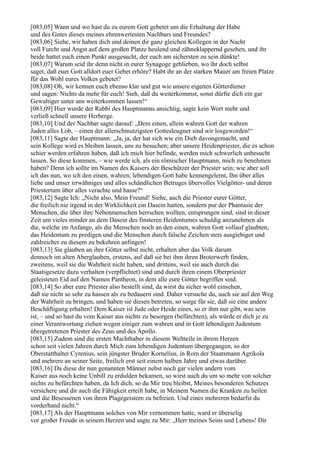 [083,05] Wann und wo hast du zu eurem Gott gebetet um die Erhaltung der Habe
und des Gutes dieses meines ehrenwertesten Nachbars und Freundes?
[083,06] Siehe, wir haben dich und deinen dir ganz gleichen Kollegen in der Nacht
voll Furcht und Angst auf dem großen Platze heulend und zähneklappernd gesehen, und ihr
beide hattet euch einen Punkt ausgesucht, der euch am sichersten zu sein dünkte!
[083,07] Warum seid ihr denn nicht in eurer Synagoge geblieben, wo ihr doch selbst
saget, daß euer Gott alldort euer Gebet erhöre? Habt ihr an der starken Mauer am freien Platze
für das Wohl eures Volkes gebetet?
[083,08] Oh, wir kennen euch ebenso klar und gut wie unsere eigenen Götterdiener
und sagen: Nichts da mehr für euch! Sieh, daß du weiterkommst, sonst dürfte dich ein gar
Gewaltiger unter uns weiterkommen lassen!“
[083,09] Hier wurde der Rabbi des Hauptmanns ansichtig, sagte kein Wort mehr und
verließ schnell unsere Herberge.
[083,10] Und der Nachbar sagte darauf: „Dem einen, allein wahren Gott der wahren
Juden alles Lob, – einen der allerschmutzigsten Gottesleugner sind wir losgeworden!“
[083,11] Sagte der Hauptmann: „Ja, ja, der hat sich wie ein Dieb davongemacht, und
sein Kollege wird es bleiben lassen, uns zu besuchen; aber unsere Heidenpriester, die es schon
schier werden erfahren haben, daß ich mich hier befinde, werden mich schwerlich unbesucht
lassen. So diese kommen, – wie werde ich, als ein römischer Hauptmann, mich zu benehmen
haben? Denn ich sollte im Namen des Kaisers der Beschützer der Priester sein; wie aber soll
ich das nun, wo ich den einen, wahren, lebendigen Gott habe kennengelernt, Ihn über alles
liebe und unser irrwähniges und alles schändlichen Betruges übervolles Vielgötter- und deren
Priestertum über alles verachte und hasse?“
[083,12] Sagte Ich: „Nicht also, Mein Freund! Siehe, auch die Priester eurer Götter,
die freilich nie irgend in der Wirklichkeit ein Dasein hatten, sondern pur der Phantasie der
Menschen, die über ihre Nebenmenschen herrschen wollten, entsprungen sind, sind in dieser
Zeit um vieles minder an dem Dasein des finsteren Heidentumes schuldig anzunehmen als
die, welche im Anfange, als die Menschen noch an den einen, wahren Gott vollauf glaubten,
das Heidentum zu predigen und die Menschen durch falsche Zeichen stets ausgiebiger und
zahlreicher zu diesem zu bekehren anfingen!
[083,13] Sie glauben an ihre Götter selbst nicht, erhalten aber das Volk darum
dennoch im alten Aberglauben, erstens, auf daß sie bei ihm ihren Broterwerb finden,
zweitens, weil sie die Wahrheit nicht haben, und drittens, weil sie auch durch die
Staatsgesetze dazu verhalten (verpflichtet) sind und durch ihren einem Oberpriester
geleisteten Eid auf den Namen Pantheon, in dem alle eure Götter begriffen sind.
[083,14] So aber eure Priester also bestellt sind, da wirst du sicher wohl einsehen,
daß sie nicht so sehr zu hassen als zu bedauern sind. Daher versuche du, auch sie auf den Weg
der Wahrheit zu bringen, und haben sie diesen betreten, so sorge für sie, daß sie eine andere
Beschäftigung erhalten! Dem Kaiser ist Jude oder Heide eines, so er ihm nur gibt, was sein
ist, – und so hast du vom Kaiser aus nichts zu besorgen (befürchten), als würde er dich je zu
einer Verantwortung ziehen wegen einiger zum wahren und in Gott lebendigen Judentum
übergetretenen Priester des Zeus und des Apollo.
[083,15] Zudem sind die ersten Machthaber in diesem Weltteile in ihrem Herzen
schon seit vielen Jahren durch Mich zum lebendigen Judentum übergegangen, so der
Oberstatthalter Cyrenius, sein jüngster Bruder Kornelius, in Rom der Staatsmann Agrikola
und mehrere an seiner Seite, freilich erst seit einem halben Jahre und etwas darüber.
[083,16] Da diese dir nun genannten Männer nebst noch gar vielen andern vom
Kaiser aus noch keine Unbill zu erdulden bekamen, so wirst auch du um so mehr von solcher
nichts zu befürchten haben, da Ich dich, so du Mir treu bleibst, Meines besonderen Schutzes
versichere und dir auch die Fähigkeit erteilt habe, in Meinem Namen die Kranken zu heilen
und die Besessenen von ihren Plagegeistern zu befreien. Und eines mehreren bedarfst du
vorderhand nicht.“
[083,17] Als der Hauptmann solches von Mir vernommen hatte, ward er überselig
vor großer Freude in seinem Herzen und sagte zu Mir: „Herr meines Seins und Lebens! Dir
 