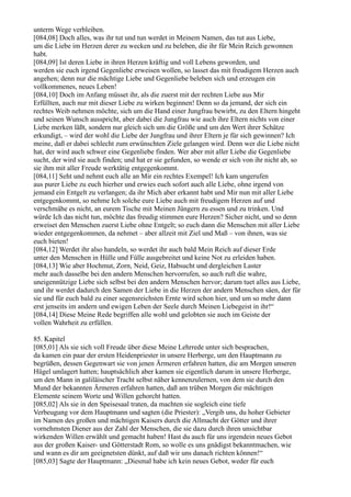unterm Wege verbleiben.
[084,08] Doch alles, was ihr tut und tun werdet in Meinem Namen, das tut aus Liebe,
um die Liebe im Herzen derer zu wecken und zu beleben, die ihr für Mein Reich gewonnen
habt.
[084,09] Ist deren Liebe in ihren Herzen kräftig und voll Lebens geworden, und
werden sie euch irgend Gegenliebe erweisen wollen, so lasset das mit freudigem Herzen auch
angehen; denn nur die mächtige Liebe und Gegenliebe beleben sich und erzeugen ein
vollkommenes, neues Leben!
[084,10] Doch im Anfang müsset ihr, als die zuerst mit der rechten Liebe aus Mir
Erfüllten, auch nur mit dieser Liebe zu wirken beginnen! Denn so da jemand, der sich ein
rechtes Weib nehmen möchte, sich um die Hand einer Jungfrau bewirbt, zu den Eltern hingeht
und seinen Wunsch ausspricht, aber dabei die Jungfrau wie auch ihre Eltern nichts von einer
Liebe merken läßt, sondern nur gleich sich um die Größe und um den Wert ihrer Schätze
erkundigt, – wird der wohl die Liebe der Jungfrau und ihrer Eltern je für sich gewinnen? Ich
meine, daß er dabei schlecht zum erwünschten Ziele gelangen wird. Denn wer die Liebe nicht
hat, der wird auch schwer eine Gegenliebe finden. Wer aber mit aller Liebe die Gegenliebe
sucht, der wird sie auch finden; und hat er sie gefunden, so wende er sich von ihr nicht ab, so
sie ihm mit aller Freude werktätig entgegenkommt.
[084,11] Seht und nehmt euch alle an Mir ein rechtes Exempel! Ich kam ungerufen
aus purer Liebe zu euch hierher und erwies euch sofort auch alle Liebe, ohne irgend von
jemand ein Entgelt zu verlangen; da ihr Mich aber erkannt habt und Mir nun mit aller Liebe
entgegenkommt, so nehme Ich solche eure Liebe auch mit freudigem Herzen auf und
verschmähe es nicht, an eurem Tische mit Meinen Jüngern zu essen und zu trinken. Und
würde Ich das nicht tun, möchte das freudig stimmen eure Herzen? Sicher nicht, und so denn
erweiset den Menschen zuerst Liebe ohne Entgelt; so euch dann die Menschen mit aller Liebe
wieder entgegenkommen, da nehmet – aber allzeit mit Ziel und Maß – von ihnen, was sie
euch bieten!
[084,12] Werdet ihr also handeln, so werdet ihr auch bald Mein Reich auf dieser Erde
unter den Menschen in Hülle und Fülle ausgebreitet und keine Not zu erleiden haben.
[084,13] Wie aber Hochmut, Zorn, Neid, Geiz, Habsucht und dergleichen Laster
mehr auch dasselbe bei den andern Menschen hervorrufen, so auch ruft die wahre,
uneigennützige Liebe sich selbst bei den andern Menschen hervor; darum tuet alles aus Liebe,
und ihr werdet dadurch den Samen der Liebe in die Herzen der andern Menschen säen, der für
sie und für euch bald zu einer segensreichsten Ernte wird schon hier, und um so mehr dann
erst jenseits im andern und ewigen Leben der Seele durch Meinen Liebegeist in ihr!“
[084,14] Diese Meine Rede begriffen alle wohl und gelobten sie auch im Geiste der
vollen Wahrheit zu erfüllen.

85. Kapitel
[085,01] Als sie sich voll Freude über diese Meine Lehrrede unter sich besprachen,
da kamen ein paar der ersten Heidenpriester in unsere Herberge, um den Hauptmann zu
begrüßen, dessen Gegenwart sie von jenen Ärmeren erfahren hatten, die am Morgen unseren
Hügel umlagert hatten; hauptsächlich aber kamen sie eigentlich darum in unsere Herberge,
um den Mann in galiläischer Tracht selbst näher kennenzulernen, von dem sie durch den
Mund der bekannten Ärmeren erfahren hatten, daß am trüben Morgen die mächtigen
Elemente seinem Worte und Willen gehorcht hatten.
[085,02] Als sie in den Speisesaal traten, da machten sie sogleich eine tiefe
Verbeugung vor dem Hauptmann und sagten (die Priester): „Vergib uns, du hoher Gebieter
im Namen des großen und mächtigen Kaisers durch die Allmacht der Götter und ihrer
vornehmsten Diener aus der Zahl der Menschen, die sie dazu durch ihren unsichtbar
wirkenden Willen erwählt und gemacht haben! Hast du auch für uns irgendein neues Gebot
aus der großen Kaiser- und Götterstadt Rom, so wolle es uns gnädigst bekanntmachen, wie
und wann es dir am geeignetsten dünkt, auf daß wir uns danach richten können!“
[085,03] Sagte der Hauptmann: „Diesmal habe ich kein neues Gebot, weder für euch
 