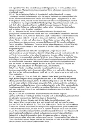 noch irgend fürs Volk; denn unsere Gesetze sind fest gestellt, und es ist bis jetzt kein neues
hinzugekommen. Aber es ist mir etwas von euch zu Ohren gekommen, was meinem Gemüte
keine Freude macht.
[085,04] Warum betrügt und belügt ihr denn das Volk und wollet dadurch zu eurem
Leibesbesten von ihm Opfer erpressen, weil ihr vorgebt, daß es nur euch zu verdanken habe,
daß die erzürnten Götter in dieser Nacht die Stadt und die ganze Umgegend nicht zu einer
Wüste gemacht hätten, und daß sich der trübe und noch unheilschwangere Morgen plötzlich
in einen heiteren Tag umgewandelt habe? Solches prediget ihr ganz keck vor dem Volke, das
euch doch selbst während des Sturmes und Erdbebens zuerst aus euren Tempeln und
Wohnungen hat fliehen und im Freien Schutz suchen sehen! Heißt das den Glauben beim
Volk aufrichten – oder denselben vernichten?
[085,05] Wenn das Volk bei solchen Gelegenheiten eben bei den mutigst und
gläubigst sein sollenden Priestern, die sich doch stets als treue Diener und Freunde der Götter
loben und rühmen lassen, nichts als die höchste Angst, Furcht und eine vollste Vertrauensund
Glaubenslosigkeit entdeckt, – wie soll es dann, wenn die Gefahr vorüber ist, den Worten
solcher Priester – wie ihr euch schon etwa zu öfteren Malen erwiesen haben sollet – noch
etwas glauben, von denen es nur zu gut aus der Erfahrung weiß, daß sie selbst nicht einen
Funken irgendeines Glaubens und Vertrauens an eine höhere Göttermacht besitzen? Und wie
können solche Priester dann vors Volk treten und es auf eine derbste und frechste Art zu
belügen anfangen?“
[085,06] Sagte darauf einer der beiden Heidenpriester: „Vergib mir, du hoher
Gebieter; in dieser unserer Sphäre hast du nicht völlig richtig geurteilt! Es ist schon wahr, daß
ein Priester bei so manchen gefahrvollen Gelegenheiten stets den größten Mut und ein
überaus festes Vertrauen auf die mögliche %Hilfe der hohen Götter vor dem zaghaften Volke
an den Tag zu legen hat, um ihm Mut einzuflößen und in seinem Gemüte den Glauben und
ein festes Vertrauen zu wecken; aber bei außerordentlich gefahrvollen Gelegenheiten soll
auch der Priester vor dem Volke zeigen, daß auch er die Götter fürchtet, so sie durch das
gewaltige Toben der Elemente den Menschen ihren Zorn offenbaren.
[085,07] Ein Priester ist wohl ein Vermittler zwischen den Göttern und den
Menschen, doch ein Herr gleich den unsterblichen Göttern ist er nicht und wird es niemals
sein; denn sterben muß auch der Priester, gleich wie ein jeder Mensch, und so hat auch er die
Götter zu fürchten.
[085,08] Solange die Götter nur durch Blitz, Donner, starke Winde, gewaltige Regen,
Hagel, Schnee und große Kälte zur ungewöhnlichen Zeit, in der sie den Früchten der Erde
schadet, den Menschen anzeigen, daß sie da und allmächtig sind, da kann der Priester schon
noch mit einem größeren Mute vor dem geängsteten Volke auftreten, es trösten und stärken
und den Glauben und das Vertrauen beleben und erhalten; aber so die Götter manchmal in die
Grundfesten der Erde, dieselben erschütternd, mit ihrer Macht eingreifen und das Unterste
nach oben zu kehren drohen, da hat auch der Glaube des Priesters samt dem Boden der Erde
zu wanken das Recht.
[085,09] Er kann bei sich immerhin durch Gebete und durch allerlei taugliche
Gelübde die Götter zu besänftigen trachten, aber dabei auch an den Tag legen, daß auch er nur
ein schwacher Mensch ist und die Götter allzeit zu fürchten hat.
[085,10] Siehe, du hoher Gebieter, weil sich die Sache also verhält, so taten wir in
dieser wahren Schreckensnacht denn wohl nicht unrecht, daß auch wir in der Tat unsere
gerechte Furcht vor der Allmacht der Götter dem Volke zeigten! Da aber die erzürnten Götter
sich von uns Priestern wieder haben besänftigen lassen wegen der ihnen gemachten Gelübde,
so ist es nun aber an der Zeit, das Volk davon in Kenntnis zu setzen, was es samt uns zu tun
hat, um den von uns Priestern den Göttern gemachten treuen Gelöbnissen ohne Rückhalt und
irgendwelche strafbare Säumnis vollends nachzukommen, ansonst bei einer künftigen
Gelegenheit, in der die Götter noch erzürnter sich zu zeigen anfangen könnten, eine
Besänftigung derselben sehr schwer mehr zu erhoffen wäre. Denn nur sieben Male haben die
Götter eine Geduld mit den Hauptschwächen der Menschen; doch ein achtes Mal findet man
schwerlich mehr eine Nachsicht und Geduld bei ihnen.
 