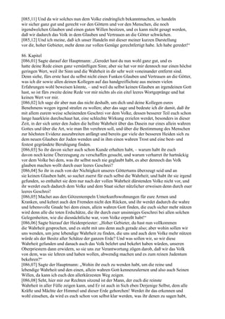 [085,11] Und da wir solches nun dem Volke eindringlich bekanntmachen, so handeln
wir sicher ganz gut und gerecht vor den Göttern und vor den Menschen, die noch
irgendwelchen Glauben und einen guten Willen besitzen, und es kann nicht gesagt werden,
daß wir dadurch das Volk in dem Glauben und Vertrauen an die Götter schwächen.
[085,12] Und ich meine, daß ich unser Handeln mit dieser meiner kurzen Darstellung
vor dir, hoher Gebieter, mehr denn zur vollen Genüge gerechtfertigt habe. Ich habe geredet!“

86. Kapitel
[086,01] Sagte darauf der Hauptmann: „Geredet hast du nun wohl ganz gut, und es
hatte deine Rede einen ganz vernünftigen Sinn; aber sie hat vor mir dennoch nur einen höchst
geringen Wert, weil ihr Sinn und die Wahrheit in dir sehr weit voneinander entfernt sind.
Denn siehe, fürs erste hast du selbst nicht einen Funken Glauben und Vertrauen an die Götter,
was ich dir sowie allen deinen Kollegen auf das handgreiflichste aus meinen vielen
Erfahrungen wohl beweisen könnte, – und weil du selbst keinen Glauben an irgendeinen Gott
hast, so ist fürs zweite deine Rede vor mir nichts als ein eitel leeres Wortgepränge und hat
keinen Wert vor mir.
[086,02] Ich sage dir aber nun das nicht deshalb, um dich und deine Kollegen eures
Benehmens wegen irgend strafen zu wollen; aber das sage und bedeute ich dir damit, daß ihr
mit allem eurem weise scheinenden Geschrei vor dem Volke, dessen besserer Teil euch schon
lange haarklein durchschaut hat, eine schlechte Wirkung erzielen werdet, besonders in dieser
Zeit, in der sich unter den Juden die hellste Wahrheit über das Dasein nur eines allein wahren
Gottes und über die Art, wie man Ihn verehren soll, und über die Bestimmung des Menschen
zur höchsten Evidenz auszubreiten anfängt und bereits gar viele der besseren Heiden sich zu
dem neuen Glauben der Juden wenden und in ihm einen wahren Trost und eine best- und
festest gegründete Beruhigung finden.
[086,03] So ihr davon sicher auch schon Kunde erhalten habt, – warum habt ihr euch
davon noch keine Überzeugung zu verschaffen gesucht, und warum verharret ihr hartnäckig
vor dem Volke bei dem, was ihr selbst noch nie geglaubt habt, es aber dennoch das Volk
glauben machen wollt durch euer leeres Geschrei?
[086,04] So ihr in euch von der Nichtigkeit unseres Göttertums überzeugt seid und an
sie keinen Glauben habt, so suchet zuerst für euch selbst die Wahrheit; und habt ihr sie irgend
gefunden, so enthaltet sie dem nur nach der vollen Wahrheit dürstenden Volke nicht vor, und
ihr werdet euch dadurch dem Volke und dem Staat sicher nützlicher erweisen denn durch euer
leeres Geschrei!
[086,05] Machet aus den Götzentempeln Unterkunftswohnungen für eure Armen und
Kranken, und kehret auch den Fremden nicht den Rücken, und ihr werdet dadurch die wahre
und lebensvolle Gnade bei dem einen, allein wahren Gott finden, die euch sicher mehr nützen
wird denn alle die toten Erdschätze, die ihr durch euer unsinniges Geschrei bei allen solchen
Gelegenheiten, wie die diesnächtliche war, vom Volke erpreßt habt!“
[086,06] Sagte hierauf der Heidenpriester: „Hoher Gebieter, du hast nun vollkommen
die Wahrheit gesprochen, und es steht mit uns denn auch gerade also; aber wohin sollen wir
uns wenden, um jene lebendige Wahrheit zu finden, die uns und auch dem Volke mehr nützen
würde als der Besitz aller Schätze der ganzen Erde? Und was sollen wir, so wir diese
Wahrheit gefunden und danach auch das Volk belehrt und bekehrt haben würden, unseren
Oberpriestern dann erwidern, so sie uns zur Verantwortung zögen darob, daß wir das Volk
von dem, was sie lehren und haben wollen, abwendig machen und es zum reinen Judentum
bekehren?“
[086,07] Sagte der Hauptmann: „Wohin ihr euch zu wenden habt, um die reine und
lebendige Wahrheit und den einen, allein wahren Gott kennenzulernen und also auch Seinen
Willen, da kann ich euch den allerkürzesten Weg zeigen.
[086,08] Seht, hier mir zur Rechten sitzend ist der Mann, der euch die reinste
Wahrheit in aller Fülle zeigen kann, und Er ist auch in Sich eben Derjenige Selbst, dem alle
Kräfte und Mächte der Himmel und dieser Erde gehorchen! Werdet ihr das erkennen und
wohl einsehen, da wird es euch schon von selbst klar werden, was ihr denen zu sagen habt,
 