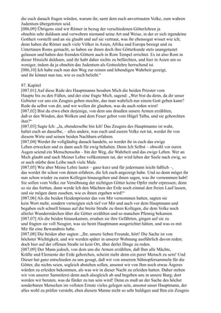 die euch danach fragen würden, warum ihr, samt dem euch anvertrauten Volke, zum wahren
Judentum übergetreten seid.
[086,09] Übrigens sind wir Römer in bezug der verschiedenen Götterlehren ja
ohnehin sehr duldsam und verwehren niemand seine Art und Weise, in der er sich irgendeine
Gottheit vorstellt und an sie glaubt und auf sie vertraut, was ihr ebensogut wisset wie ich;
denn haben die Römer auch viele Völker in Asien, Afrika und Europa besiegt und zu
Untertanen Roms gemacht, so haben sie ihnen doch ihre Götterkunde stets unangetastet
gelassen und haben den fremden Göttern auch in Rom Tempel errichtet. Es ist also Rom in
dieser Hinsicht duldsam, und ihr habt daher nichts zu befürchten, und hier in Asien um so
weniger, indem da ja ohnehin das Judentum als Gotteslehre herrschend ist.
[086,10] Ich habe euch nun den Weg zur reinen und lebendigen Wahrheit gezeigt,
und ihr könnet nun tun, wie es euch beliebt.“

87. Kapitel
[087,01] Auf diese Rede des Hauptmanns besahen Mich die beiden Priester vom
Haupte bis zu den Füßen, und der eine fragte Mich, sagend: „Wer bist du denn, da dir unser
Gebieter vor uns ein Zeugnis geben mochte, das man wahrlich nur einem Gott geben kann?
Rede du selbst von dir, und wir wollen dir glauben, was du auch reden wirst!
[087,02] Bist du etwa eben derjenige, von dem uns draußen unsere Armen erzählten,
daß er den Winden, den Wolken und dem Feuer gebot vom Hügel Talba, und sie gehorchten
ihm?“
[087,03] Sagte Ich: „Ja, ebenderselbe bin Ich! Das Zeugnis des Hauptmanns ist wahr,
haltet euch an dasselbe, – alles andere, was euch und eurem Volke not tut, werdet ihr von
diesem Wirte und seinen beiden Nachbarn erfahren.
[087,04] Werdet ihr vollgläubig danach handeln, so werdet ihr in euch das ewige
Leben erwecken und es dann auch für ewig behalten. Denn Ich Selbst – obwohl vor euren
Augen seiend ein Menschensohn – bin der Weg, die Wahrheit und das ewige Leben. Wer an
Mich glaubt und nach Meiner Lehre vollkommen tut, der wird leben der Seele nach ewig, so
er auch stürbe dem Leibe nach viele Male.
[087,05] Wie aber Meine Lehre lautet – ganz kurz und für jedermann leicht faßlich –,
das werdet ihr schon von denen erfahren, die Ich euch angezeigt habe. Und so denn möget ihr
nun schon wieder zu euren Kollegen hinausgehen und ihnen sagen, was ihr vernommen habt!
Sie sollen vom Volke zur Versöhnung der nichtigen Götter keine Opfer mehr erpressen; denn
so sie das forttun, dann werde Ich den Mächten der Erde noch einmal den freien Lauf lassen,
und sie mögen dann zusehen, wie es ihnen ergehen wird!“
[087,06] Als die beiden Heidenpriester das von Mir vernommen hatten, sagten sie
kein Wort mehr, sondern verneigten sich tief vor Mir und auch vor dem Hauptmann und
begaben sich schnell hinaus auf die breite Straße zu ihren Kollegen, die dem Volke noch
allerlei Wundermärchen über die Götter erzählten und so manchen Pfennig bekamen.
[087,07] Als die beiden hinauskamen, ersahen sie ihre Gefährten, gingen auf sie zu
und fragten sie voll Neugier, was sie beim Hauptmann ausgerichtet hätten, und was es mit
Mir für eine Bewandtnis habe.
[087,08] Die beiden aber sagten: „Ihr, unsere lieben Freunde, hört! Die Sache ist von
höchster Wichtigkeit, und wir werden später in unserer Wohnung ausführlich davon reden;
doch hier auf der offenen Straße ist kein Ort, über derlei Dinge zu reden.
[087,09] Der Mann jedoch, von dem uns die Armen erzählten, daß Ihm alle Mächte,
Kräfte und Elemente der Erde gehorchen, scheint mehr denn ein purer Mensch zu sein! Und
Dieser hat ganz entschieden zu uns gesagt, daß wir von unserem Sühnopfersammeln für die
Götter, die nichts seien, sogleich abstehen sollen, ansonst wir von Ihm noch etwas Ärgeres
würden zu erleiden bekommen, als was wir in dieser Nacht zu erleiden hatten. Daher stehen
wir von unserer Sammlerei denn auch alsogleich ab und begeben uns in unsere Burg; dort
werden wir beraten, was da fürder zu tun sein wird! Denn es muß an der Sache des höchst
sonderbaren Menschen im vollsten Ernste vieles gelegen sein, ansonst unser Hauptmann, der
alles wohl zu prüfen versteht, eben diesem Manne nicht so sehr huldigen und Ihm ein Zeugnis
 