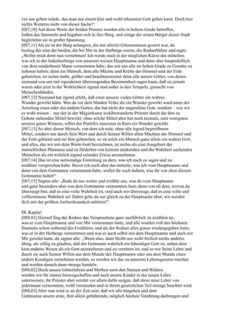 vor uns geben würde, das man nur einem klar und wohl erkannten Gott geben kann. Doch hier
nichts Weiteres mehr von dieser Sache!“
[087,10] Auf diese Worte der beiden Priester wurden alle in hohem Grade betroffen,
ließen das Sammeln und begaben sich in ihre Burg, und einige der ersten Bürger dieser Stadt
begleiteten sie in großer Spannung.
[087,11] Als sie in der Burg anlangten, die mit allerlei Götzenstatuen geziert war, da
bestieg der eine der beiden, die bei Mir in der Herberge waren, die Rednerbühne und sagte:
„Wollet mich denn nun vernehmen! Ich werde euch in der möglichen Kürze das mitteilen,
was ich in der Judenherberge von unserem weisen Hauptmanne und dann aber hauptsächlich
von dem sonderbaren Mann vernommen habe, das wir uns alle im hohen Grade zu Gemüte zu
nehmen haben; denn ein Mensch, dem alle Mächte und Kräfte der Himmel und der Erde
gehorchen, ist sicher mehr, größer und beachtenswerter denn alle unsere Götter, von denen
niemand von uns mit irgendeiner überzeugenden Bestimmtheit sagen kann, daß sie jemals
waren oder jetzt in der Wirklichkeit irgend sind außer in den Tempeln, gemacht von
Menschenhänden.
[087,12] Niemand hat irgend erlebt, daß einer unserer vielen Götter ein wahres
Wunder gewirkt hätte. Was da vor dem blinden Volke als ein Wunder gewirkt ward unter der
Anrufung eines oder des andern Gottes, das hat nicht der angerufene Gott, sondern – wie wir
es wohl wissen – nur der in der Magierkunst wohlbewanderte Priester durch die ihm zu
Gebote stehenden Mittel bewirkt; ohne solche Mittel aber hat noch niemals, zum wenigsten
unseres guten Wissens, selbst der Pontifex maximus in Rom ein Wunder gewirkt.
[087,13] So aber dieser Mensch, von dem ich rede, ohne alle irgend begreifbaren
Mittel, sondern nur durch Sein Wort und durch Seinen Willen allen Mächten der Himmel und
der Erde gebietet und sie Ihm gehorchen, so ist solch ein Mensch ganz allein ein wahrer Gott,
und alles, das wir mit dem Worte Gott bezeichnen, ist nichts als eine Ausgeburt der
menschlichen Phantasie und ist fürderhin von keinem denkenden und die Wahrheit suchenden
Menschen als ein wirklich irgend seiendes Etwas anzunehmen.
[087,14] Das ist eine notwendige Einleitung zu dem, was ich euch zu sagen und zu
erzählen versprochen habe. Bevor ich euch aber das mitteile, was ich vom Hauptmanne und
dann von dem Gottmanne vernommen habe, wollet ihr euch äußern, was ihr von eben diesem
Gottmanne haltet!“
[087,15] Sagten alle: „Rede du nur weiter und erzähle uns, was du vom Hauptmann
und ganz besonders aber von dem Gottmanne vernommen hast; denn von all dem, wovon du
überzeugt bist, daß es eine volle Wahrheit ist, sind auch wir überzeugt, daß es eine volle und
vollkommene Wahrheit ist! Daher gehe du nur gleich zu der Hauptsache über; wir werden
dich mit der größten Aufmerksamkeit anhören!“

88. Kapitel
[088,01] Hierauf fing der Redner das Versprochene ganz ausführlich zu erzählen an,
was er vom Hauptmanne und von Mir vernommen hatte, und alle wurden voll des höchsten
Staunens schon während des Erzählens; und als der Redner alles genau wiedergegeben hatte,
was er in der Herberge vernommen und was er auch selbst mit dem Hauptmanne und auch mit
Mir geredet hatte, da sagten alle: „Wenn also, dann bleibt uns wohl freilich nichts anderes
übrig, als völlig zu glauben, daß der Gottmann wahrlich ein lebendiger Gott ist, neben dem
kein anderes Wesen als ein Gott anzunehmen und zu verehren ist; und so wir Seine Lehre und
durch sie auch Seinen Willen aus dem Munde des Hauptmanns oder aus dem Munde eines
andern Kundigen vernehmen werden, so werden wir das zu unserem Lebensgesetze machen
und werden danach dann strenge handeln.
[088,02] Doch unsere Götterlehren und Mythen samt den Statuen und Bildern
werden wir für immer hinwegschaffen und auch unsere Kinder in der neuen Lehre
unterweisen; ihr Priester aber werdet vor allem dafür sorgen, daß diese neue Lehre von
jedermann vernommen, wohl verstanden und in ihrem gesetzlichen Teil strenge beachtet wird.
[088,03] Aber nun wird es an der Zeit sein, daß wir alle hingehen und dem
Gottmanne unsere erste, Ihm allein gebührende, möglich höchste Verehrung darbringen und
 