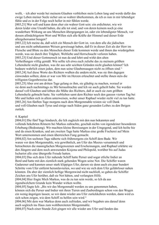 wollt, – ich aber werde bei meinem Glauben verbleiben mein Leben lang und werde dafür das
ewige Leben meiner Seele sicher um so wahrer überkommen, da ich es nun in mir lebendigst
fühle und es in der Folge noch heller in mir fühlen werde.
[003,21] Wer soll und kann denn eher ein wahrer Gott sein: ein erdichteter, wie wir
deren leider eine Unzahl haben, die alle tot sind, und von deren keinem noch je eine
wunderbare Wirkung an uns Menschen übergegangen ist, oder ein lebendigster Mensch, vor
dessen allmächtigstem Wort und Willen sich alle Kräfte der Himmel und dieser Erde
allergehorsamst beugen?
[003,22] Ich meine da, daß solch ein Mensch der Gott ist, von dem alle die jüdischen
und uns nicht unbekannten Weisen geweissagt haben, daß Er in dieser Zeit als der Herr im
Fleische und Blute zu den Menschen dieser Erde kommen werde und ihnen das wiedergeben
werde, was sie durch ihre Trägheit, Weltliebe und Herrschsucht verloren haben.
[003,23] Und dieser Gottmensch ist nun da und lehrt und wirkt den alten
Verheißungen völlig gemäß. Wie sollte ich etwa euch zuliebe das zu meinem größten
Lebensheile nicht glauben, was ihr aus sehr seichten Gründen nicht glauben könnet? Ich
bedaure wahrlich einen jeden, dem nun seine Glaubensaugen nicht zu öffnen sind.“
[003,24] Auf diese Worte des Richters wußten die andern nicht, was sie ihm dagegen
einwenden sollten; denn er war von Mir im Herzen erleuchtet und stellte ihnen stets die
triftigsten Gegenbeweise dar.
[003,25] Aber erst am dritten Tage gelang es ihm, sie gläubig zu machen, worauf er
sie denn auch nachmittags zu Mir herausbrachte und Ich sie auch geheilt habe. Sie wurden
darauf voll Glauben und lobten die Mühe des Richters, daß er auch sie zum größten
Lebensheile gebracht hatte. Sie verblieben samt dem Richter noch den ganzen vierten Tag bei
Mir und ließen sich in allem unterweisen, wobei unser Raphael wieder recht viel zu tun hatte.
[003,26] Am fünften Tage morgens nach dem Morgenmahle reisten sie voll Dank
und voll Glauben nach Tyrus und einige nach Sidon ganz gesunden Leibes zu den Ihrigen
zurück.

4. Kapitel
[004,01] Die fünf Tage hindurch, die Ich zugleich mit den nun bekannten und
vollends bekehrten Römern bei Markus zubrachte, geschah nichts von irgendeiner besonderen
Erhebung (Bedeutung). Wir machten kleine Bereisungen in der Umgegend, und Ich heilte hie
und da einen Kranken, und am zweiten Tage hatte Markus eine große Fischerei auf Mein
Wort unternommen und einen überreichen Fang gemacht.
[004,02] Am sechsten Tage näherte sich frühmorgens ein Schiff dem Bade. Wir
waren vor dem Morgenmahle, wie gewöhnlich, am Ufer des Meeres versammelt und
betrachteten die mannigfachen Morgenszenen und Erscheinungen, und Raphael erklärte sie
den Jüngern und dem noch anwesenden Kisjona und Philopold, worüber bis auf Judas
Ischariot alle eine übergroße Freude hatten.
[004,03] Das sich dem Ufer nahende Schiff hatte Perser und sogar etliche Indier an
Bord und hatte mit den ziemlich stark gehenden Wogen seine Not. Die Schiffer waren
Gadarener und kannten unser stark klippiges Ufer, darum sie denn auch ein paar hundert
Schritte vom Ufer entfernt herumlavierten, wo und wie sie sich dem Ufer gefahrloser nahen
könnten. Da aber der ziemlich heftige Morgenwind nicht nachließ, so gaben die Schiffer
Zeichen ans Ufer herüber, daß sie Not hätten, und verlangten Hilfe.
[004,04] Hier fragte Mich Markus, was da zu tun sein werde, so Ich da aus
irgendwelchem Grunde kein Wunder wirken wollte.
[004,05] Sagte Ich: „Bis wir das Morgenmahl werden zu uns genommen haben,
können sich die Perser und Indier mit ihren Tieren und Zauberdingen schon von den Wogen
ein wenig ängstigen lassen; so wir dann wieder ans Ufer zurückkehren werden, dann wird es
sich schon zeigen, wie dem Schiff zu helfen sein wird.“
[004,06] Mit dem war Markus denn auch zufrieden, und wir begaben uns darauf denn
auch sogleich ins Haus zum wohlbereiteten Morgenmahle.
[004,07] Nach einer Stunde Zeit gingen wir alle wieder ans Ufer und fanden das
 