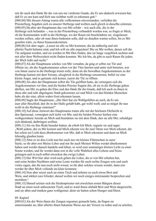 mit ihr auch den Dank für die von uns nie verdiente Gnade, die Er uns dadurch erwiesen hat,
daß Er zu uns kam und Sich uns sichtbar wohl zu erkennen gab.“
[088,04] Mit diesem Antrag waren alle vollkommen einverstanden, verließen die
Priesterburg, begaben sich zu unserer Herberge und wollten auch gleich in dieselbe eintreten.
[088,05] Da aber der Hauptmann das von Mir erfuhr – wie auch alle, die in der
Herberge sich befanden –, was in der Priesterburg verhandelt worden war, so fragte er Mich,
ob die Kommenden wohl in die Herberge, wo der Raum ein beschränkter sei, eingelassen
werden sollten, oder ob man ihnen bedeuten solle, daß sie draußen warten sollen, bis es Mir
genehm wäre, zu ihnen hinauszukommen.
[088,06] Ich aber sagte: „Lasset sie alle zu Mir kommen, die da mühselig und mit
allerlei Nacht belastet sind, und Ich will sie alle erquicken! Die zu Mir wollen, denen soll die
Tür aufgetan werden, und sie werden in Mir Den finden, den sie lange vergeblich suchten und
mit aller ihrer Weltweisheit nicht finden konnten. Wo Ich bin, da gibt es auch Raum für jeden,
der Mich liebt und sucht.“
[088,07] Als der Hauptmann solches von Mir vernahm, da ging er selbst zur Tür und
öffnete sie, als die Angekommenen schon vor der Türe harrten und unter sich berieten, wer
von ihnen zuerst in die Herberge treten solle; denn als die bewußten Angekommenen zu der
Herberge kamen mit dem Vorsatz, alsogleich in die Herberge einzutreten, befiel sie eine
kleine Angst, und es getraute sich keiner, zuerst die Tür zu öffnen.
[088,08] Als aber der Hauptmann selbst die Tür geöffnet hatte, da verneigten sich die
Angekommenen vor ihm, und die beiden Priester fragten ihn, ob sie in die Herberge gehen
dürften, um Mir zu geben die Ehre und den Dank für die Gnade, daß Ich auch zu ihnen in
diese alte und sehr abgelegene Stadt gekommen sei und Mich von den blinden Menschen
habe als der eine, allein wahre Gott erkennen lassen.
[088,09] Sagte der Hauptmann: „Der Herr hat ein Wohlgefallen an euch, da Er um
euer aller Beschluß, den ihr in der Halle gefaßt habt, gar wohl weiß, und so möget ihr nun
wohl in die Herberge eintreten!“
[088,10] Auf diese Antwort des Hauptmanns traten alle mit der höchsten Ehrfurcht in
den Speisesaal, verneigten sich tiefst vor Mir, und die beiden Priester hielten eine
wohlgeordnete Anrede an Mich und beendeten sie mit dem Dank, den sie alle Mir, schuldigst
sich dünkend, darbringen wollten.
[088,11] Als sie ihre Rede beendet hatten, da erhob Ich Mich, segnete sie und sagte:
„Wohl jedem, der zu Mir kommt und Mich erkennt wie ihr nun! Denn wer Mich erkennt, der
hat schon ein Licht dazu überkommen von Mir, daß er Mich erkennen und dann an Mich
lebendig glauben kann.
[088,12] Aber es ist dies Licht nun bei euch nur ein kleines Flämmchen in eurer
Seele; so ihr aber erst Meine Lehre und mit ihr auch Meinen Willen werdet überkommen
haben und werdet danach handeln und leben, so wird euer nunmaliges kleines Licht zu einer
Sonne werden, und ihr werdet dann erst in die volle Wahrheit alles Lebens und Seins
gelangen und in euch selbst erwecken das ewige Leben.
[088,13] Der Wirt hier aber wird euch geben die Lehre, die er von Mir erhalten hat,
und seine beiden Nachbarn und seine Leute werden für euch rechte Zeugen sein und euch
vieles sagen, das ihr nun noch nicht wisset; so ihr aber solches wissen werdet, dann erst
werdet ihr über Mich vollends ins klare kommen.
[088,14] Nun aber setzet euch an einen Tisch und nehmet zu euch etwas Brot und
Wein, und stärket eure Glieder; darauf wollen wir noch einiges miteinander besprechen und
anordnen.“
[088,15] Darauf setzten sich die Heidenpriester mit etwelchen ersten Bürgern dieser
Stadt an einen noch unbesetzten Tisch, und es ward ihnen alsbald Brot und Wein dargereicht,
und sie aßen und tranken ganz wohlgemut; denn sie hatten schon Hunger und Durst.

89. Kapitel
[089,01] Als der Wein ihnen die Zungen regsamer gemacht hatte, da fingen sie
untereinander an, über allerlei ihnen bekannte Weise aus der Vorzeit zu reden und zu urteilen,
 