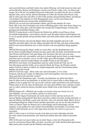 und waren bald dieser und bald wieder einer andern Meinung. Am Ende kamen sie denn auch
auf die jüdischen Weisen und Propheten, und der erste Priester wußte vieles von Moses und
Jesajas, die er für die zwei größten Weisen der Juden hielt; nur gefiel ihm die oft zu verhüllte
Sprache nicht, und er meinte, daß das überhaupt ein Fehler der meisten alten Weisen wäre,
daß sie selten ganz klar und offen vor dem Volke geredet und geschrieben hätten, und daß gar
viele Irrtümer eben dadurch ins Volk übergegangen seien, was bei einer klaren und
unverhüllten Redeweise niemals hätte stattfinden können.
[089,02] Als sie noch also untereinander redeten, gab Ich dem Jakobus M. einen
Wink, daß er den irrig Urteilenden eine rechte Aufhellung geben solle; denn dieser Jünger war
in dem Fache schon ganz wohl bewandert und verstand die Entsprechungen zwischen den
geistigen und natürlichen Dingen wohl.
[089,03] Er ging darum zu den Priestern der Heiden hin, grüßte sie und fing an, ihnen
die Gründe kundzugeben, warum Moses und also auch die andern Weisen und Propheten nur
so wie sie gerade geredet und geschrieben haben und nicht anders haben reden und schreiben
können.
[089,04] Die Priester und auch die Bürger hatten das bald aufgefaßt und recht wohl
begriffen und lobten daher sehr den Jünger und gaben Mir die Ehre und einen rechten Dank,
daß Ich auch einem Menschen eine so tiefe Einsicht in die rein göttlichen Dinge gegeben
habe.
[089,05] Darauf ging der Jünger wieder an seinen Platz, und die Heidenpriester und
die bei ihnen seienden Bürger urteilten nun ganz anders über die Rede- und Schreibweise der
alten Weisen und brachten viele gute Dinge zum Vorschein, über die sich auch unser
Hauptmann recht sehr verwunderte, sich auch zu ihnen begab und mit ihnen zu reden begann
und ihnen auch so manches, was er von Mir wußte, ganz offen kundgab, worüber die
Heidenpriester und anwesenden Bürger eine größte Freude an den Tag legten.
[089,06] Es ward ihnen vom Hauptmanne auch die wahre Gestalt der Erde, die Art
ihrer Bewegung und ihre Größe, sowie auch der Mond, die Sonne, die Planeten und die
andern Gestirne in Kürze so faßlich als möglich dargestellt, und die Unterrichteten hatten
darüber eine große Freude.
[089,07] Und einer sagte: „Wenn sicher also und nicht anders, in wie vielen
Irrtümern sind da eine Unzahl von Menschen noch tiefst begraben, und wann wird es bei
ihnen auch darin licht und helle werden?“
[089,08] Und der Hauptmann sagte: „Freunde, das überlassen wir allein dem Herrn;
denn Er allein weiß es am allerbesten, in welcher Zeit Er einem Volke in allen Dingen ein
größeres Licht zu geben hat! Von nun an aber wird das rechte und hellste Licht nach Seinem
Willen schon in der Eile unter die Menschen, die eines guten Willens sind, verbreitet werden,
und wir selbst werden bei diesem Geschäft unsere Hände nicht in den Schoß der Trägheit
legen!“
[089,09] Sagten alle: „Wahrlich, das werden wir nimmer; denn nun wissen wir es in
aller Wahrheit, was wir zu tun haben, und für wen und warum!
[089,10] O der langen Geistesnacht, die schon unsere Urväter und nun auch uns mit
ehernen Banden gefangenhielt! Dem Herrn und allein wahren Gott ohne Anfang und Ende, in
dem alle Mächte und Kräfte vereint sind, alle Ehre, alles Lob und allen Dank, daß Er Sich so
tief herabgewürdigt hat, Selbst Fleisch und Blut anzuziehen, um uns aus der alten Nacht des
Todes zu erlösen! Denn ein Mensch, der in allen Dingen und Erscheinungen, die ihn
umgeben, in der größten Irre und vollsten Geistesblindheit sich befindet, ist am Ende, beim
rechten Lichte betrachtet, ja um vieles ärger daran als jedes Tier und ist so gut wie tot
anzusehen.
[089,11] Aber wenn er im Geiste erweckt wird, dann erst wird er lebendig und steht
mit seiner reinen Gotteserkenntnis und -liebe hoch erhaben über aller andern materiellen
Kreatur.
[089,12] Bis jetzt war unser Leben nur ein eitler Traum, in dem der Träumende wohl
auch ein verworrenes Dasein fühlt, sich aber von nichts eine wahre Rechenschaft geben kann,
daher auch nichts einsieht und der Wahrheit nach begreift.
 