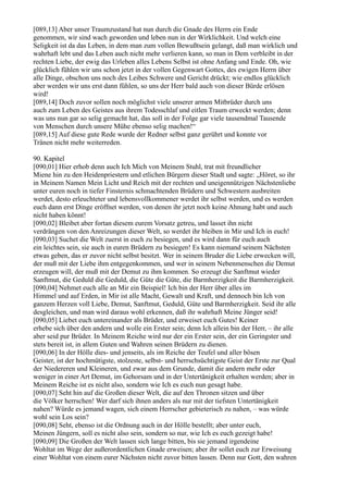 [089,13] Aber unser Traumzustand hat nun durch die Gnade des Herrn ein Ende
genommen, wir sind wach geworden und leben nun in der Wirklichkeit. Und welch eine
Seligkeit ist da das Leben, in dem man zum vollen Bewußtsein gelangt, daß man wirklich und
wahrhaft lebt und das Leben auch nicht mehr verlieren kann, so man in Dem verbleibt in der
rechten Liebe, der ewig das Urleben alles Lebens Selbst ist ohne Anfang und Ende. Oh, wie
glücklich fühlen wir uns schon jetzt in der vollen Gegenwart Gottes, des ewigen Herrn über
alle Dinge, obschon uns noch des Leibes Schwere und Gericht drückt; wie endlos glücklich
aber werden wir uns erst dann fühlen, so uns der Herr bald auch von dieser Bürde erlösen
wird!
[089,14] Doch zuvor sollen noch möglichst viele unserer armen Mitbrüder durch uns
auch zum Leben des Geistes aus ihrem Todesschlaf und eitlen Traum erweckt werden; denn
was uns nun gar so selig gemacht hat, das soll in der Folge gar viele tausendmal Tausende
von Menschen durch unsere Mühe ebenso selig machen!“
[089,15] Auf diese gute Rede wurde der Redner selbst ganz gerührt und konnte vor
Tränen nicht mehr weiterreden.

90. Kapitel
[090,01] Hier erhob denn auch Ich Mich von Meinem Stuhl, trat mit freundlicher
Miene hin zu den Heidenpriestern und etlichen Bürgern dieser Stadt und sagte: „Höret, so ihr
in Meinem Namen Mein Licht und Reich mit der rechten und uneigennützigen Nächstenliebe
unter euren noch in tiefer Finsternis schmachtenden Brüdern und Schwestern ausbreiten
werdet, desto erleuchteter und lebensvollkommener werdet ihr selbst werden, und es werden
euch dann erst Dinge eröffnet werden, von denen ihr jetzt noch keine Ahnung habt und auch
nicht haben könnt!
[090,02] Bleibet aber fortan diesem eurem Vorsatz getreu, und lasset ihn nicht
verdrängen von den Anreizungen dieser Welt, so werdet ihr bleiben in Mir und Ich in euch!
[090,03] Suchet die Welt zuerst in euch zu besiegen, und es wird dann für euch auch
ein leichtes sein, sie auch in euren Brüdern zu besiegen! Es kann niemand seinem Nächsten
etwas geben, das er zuvor nicht selbst besitzt. Wer in seinem Bruder die Liebe erwecken will,
der muß mit der Liebe ihm entgegenkommen, und wer in seinem Nebenmenschen die Demut
erzeugen will, der muß mit der Demut zu ihm kommen. So erzeugt die Sanftmut wieder
Sanftmut, die Geduld die Geduld, die Güte die Güte, die Barmherzigkeit die Barmherzigkeit.
[090,04] Nehmet euch alle an Mir ein Beispiel! Ich bin der Herr über alles im
Himmel und auf Erden, in Mir ist alle Macht, Gewalt und Kraft, und dennoch bin Ich von
ganzem Herzen voll Liebe, Demut, Sanftmut, Geduld, Güte und Barmherzigkeit. Seid ihr alle
desgleichen, und man wird daraus wohl erkennen, daß ihr wahrhaft Meine Jünger seid!
[090,05] Liebet euch untereinander als Brüder, und erweiset euch Gutes! Keiner
erhebe sich über den andern und wolle ein Erster sein; denn Ich allein bin der Herr, – ihr alle
aber seid pur Brüder. In Meinem Reiche wird nur der ein Erster sein, der ein Geringster und
stets bereit ist, in allem Guten und Wahren seinen Brüdern zu dienen.
[090,06] In der Hölle dies- und jenseits, als im Reiche der Teufel und aller bösen
Geister, ist der hochmütigste, stolzeste, selbst- und herrschsüchtigste Geist der Erste zur Qual
der Niedereren und Kleineren, und zwar aus dem Grunde, damit die andern mehr oder
weniger in einer Art Demut, im Gehorsam und in der Untertänigkeit erhalten werden; aber in
Meinem Reiche ist es nicht also, sondern wie Ich es euch nun gesagt habe.
[090,07] Seht hin auf die Großen dieser Welt, die auf den Thronen sitzen und über
die Völker herrschen! Wer darf sich ihnen anders als nur mit der tiefsten Untertänigkeit
nahen? Würde es jemand wagen, sich einem Herrscher gebieterisch zu nahen, – was würde
wohl sein Los sein?
[090,08] Seht, ebenso ist die Ordnung auch in der Hölle bestellt; aber unter euch,
Meinen Jüngern, soll es nicht also sein, sondern so nur, wie Ich es euch gezeigt habe!
[090,09] Die Großen der Welt lassen sich lange bitten, bis sie jemand irgendeine
Wohltat im Wege der außerordentlichen Gnade erweisen; aber ihr sollet euch zur Erweisung
einer Wohltat von einem eurer Nächsten nicht zuvor bitten lassen. Denn nur Gott, den wahren
 