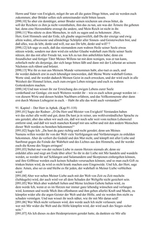 Herrn und Vater von Ewigkeit, möget ihr um all die guten Dinge bitten, und sie werden euch
zukommen; aber Brüder sollen sich untereinander nicht bitten lassen.
[090,10] So aber ein demütiger, armer Bruder seinen reicheren um etwas bittet, da
soll der Reichere es ihm ja nicht vorenthalten, ihm das zu tun, um was der Ärmere ihn gebeten
hat; denn eine Herzenshärte erzeugt die andere, und Mein Reich ist nicht in ihr.
[090,11] Was nützte es dem Menschen, in sich zu sagen und zu bekennen: ,Herr,
Herr, Gott Himmels und der Erde, ich glaube ungezweifelt, daß Du der einzige und ewig
allein wahre, allweiseste und allmächtige Schöpfer aller Sinnen- und Geisterwelten bist, und
daß alles, was da lebt, denkt und will, nur aus Dir lebt, denkt und will!‘?
[090,12] Ich sage es euch, daß das niemandem zum wahren Heile seiner Seele etwas
nützen würde, sondern nur dem wird ein solcher Glaube wahrhaft zum Heile seiner Seele
nützen, der das mit aller Freude tut, was Ich zu tun ihm anbefohlen habe; denn ein
freundlicher und fertiger Täter Meines Willens tut mit dem wenigen, was er tun kann,
zehnfach mehr als derjenige, der sich lange bitten läßt und dann mit der Liebestat an seinem
Nächsten sich rühmt und brüstet.
[090,13] Wie ihr es nun aus Meinem Munde vernommen habt, also tuet es auch, und
ihr werdet dadurch erst in euch lebendigst innewerden, daß Meine Worte wahrhaft Gottes
Worte sind, und ihr werdet dadurch Meinen Geist in euch erwecken, und der wird euch in alle
Weisheit der Himmel leiten, euch zum ewigen Leben reinigen und euch zu wahren
Gotteskindern machen.
[090,14] Und nun wisset ihr zur Erreichung des ewigen Lebens eurer Seele
vorderhand zur Genüge; ein noch Weiteres werdet ihr – wie es euch schon gesagt worden ist –
von diesem Wirte und dessen beiden Nachbarn erfahren, und das Vollkommenste aber dann
erst durch Meinen Liebegeist in euch. – Habt ihr alle das wohl auch verstanden?“

91. Kapitel – Der Herr in Aphek. (Kap.91-118)
[091,01] Sagte der Redner: „O Du Herr und Meister von Ewigkeit! Verstanden haben
wir das sicher alle wohl und gut, denn Du hast ja in reiner, uns wohlverständlicher Sprache zu
uns geredet; aber das sehen wir auch ein, daß wir noch sehr weit vom rechten Lebensziel
entfernt sind, und daß wir noch manchen Kampf mit uns selbst und mit den andern Menschen
dieser Welt werden zu bestehen bekommen!“
[091,02] Sagte Ich: „Da hast du ganz richtig und recht geredet; denn um Meines
Namens willen werdet ihr von der Welt viele Verfolgungen und Verlästerungen zu erdulden
bekommen. Aber da verliert die Geduld und den Mut nicht, und kämpft mit aller Liebe und
Sanftmut gegen die Feinde der Wahrheit und des Lichtes aus den Himmeln, und ihr werdet
euch die Krone des Sieges erringen!
[091,03] Stehet nur von der rechten Liebe in eurem Herzen niemals ab; denn sie
erduldet alles und siegt am Ende über alles! So ihr in der Liebe mit Mir handeln und wandeln
werdet, so werdet ihr auf Schlangen und Salamandern und Skorpionen einhergehen können,
und ihre Giftbisse werden euch keinen Schaden verursachen können; und so man euch Gift zu
trinken bieten wird, da wird es nicht krank machen eure Eingeweide. Und Ich, der Herr, sage
dazu: Amen, also sei es und bleibe es für jeden, der wahrhaft in Meiner Liebe verbleiben
wird!
[091,04] Aber wer neben Meiner Liebe auch mit der Welt von Zeit zu Zeit mecheln
(liebäugeln) wird, der auch wird vor all dem Schaden der Weltgifte nicht gesichert sein.
[091,05] Wer Mich aber wahrhaft lieben und Meine leichten Gebote halten wird, zu
dem werde Ich, wenn er es im Herzen nur immer ganz lebendig wünschen und verlangen
wird, kommen und werde Mich ihm offenbaren und ihm geben allerlei Kraft und Macht, zu
kämpfen wider alle die argen Geister der Welt und der Hölle, und sie werden ihm nicht zu
schaden vermögen. Und nun wisset ihr noch näher, wie ihr mit Mir daran seid!
[091,06] Wer Mich nicht verlassen wird, den werde auch Ich nicht verlassen; und
wer mit Mir wider die Welt und die Hölle kämpfen wird, der wird auch des Sieges sicher
sein.“
[091,07] Als Ich dieses zu den Heidenpriestern geredet hatte, da dankten sie Mir alle
 
