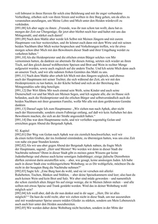 voll Inbrunst in ihren Herzen für solch eine Belehrung und mit ihr engst verbundene
Verheißung, erhoben sich von ihren Sitzen und wollten in ihre Burg gehen, um da alles zu
veranstalten anzufangen, um Meine Lehre und Mich unter den Heiden würdevoll zu
verkünden.
[091,08] Ich aber sagte zu ihnen: „Freunde, was ihr nun schon tun wollt, dazu hat es
morgen der Zeit zur Übergenüge; für jetzt aber bleibet noch hier und haltet mit uns das
Mittagsmahl, und stärket euch damit!
[091,09] Nach dem Mahle aber werde Ich Selbst mit Meinen Jüngern und mit eurem
Hauptmann von hier weiterziehen, und ihr könnet euch dann mit dem Wirte und mit seinen
beiden Nachbarn über Mich weiter besprechen und Vorkehrungen treffen, wie ihr etwa
morgen schon über Mich mit den Bewohnern dieser Stadt und ihrer Umgebung werdet zu
verkehren haben.“
[091,10] Als die Heidenpriester und die etlichen ersten Bürger solches von Mir
vernommen hatten, da dankten sie abermals für diesen Antrag, setzten sich wieder an ihren
Tisch, auf den gleich darauf wohlbereitete Speisen und Brot und Wein in rechter Menge
aufgesetzt wurden, sowie auch zugleich auf die andern Tische. Und Ich setzte Mich denn auch
an unseren Tisch, und wir alle nahmen frohen Gemütes das Mahl zu uns.
[091,11] Nach dem Mahle aber erhob Ich Mich mit den Jüngern sogleich, und ebenso
auch der Hauptmann mit seiner Tochter, die sich während der Zeit, als wir mit den
Heidenpriestern zu tun hatten, in der Küche befand und sich an der Bereitung des
Mittagsmahles sehr tätig beteiligte.
[091,12] Der Wirt führte Mir noch einmal sein Weib, seine Kinder und auch seine
Dienerschaft vor und bat Mich um Meinen Segen, und Ich segnete alle, die im Hause sich
befanden, auch die Heidenpriester und die etlichen Bürger und selbstverständlich auch die
beiden Nachbarn mit ihrer gesamten Familie, wofür Mir alle mit dem gerührtesten Gemüte
dankten.
[091,13] Darauf sagte Ich zum Hauptmanne: „Wir ziehen nun nach Aphek, aber nicht
nach der Heeresstraße, sondern einem Fußsteige entlang, auf daß wir kein Aufsehen bei den
Bewohnern machen, die sich an der Straße angesiedelt haben.“
[091,14] Das war dem Hauptmanne recht, und wir verließen sogestaltig Golan und
erreichten gegen Abend die Bergstadt Aphek.

92. Kapitel
[092,01] Der Weg von Golan nach Aphek war ein ziemlich beschwerlicher, weil wir
da einen tiefen Graben, der ins Jordantal einmündete, zu übersteigen hatten, was uns eine Zeit
von nahe ein paar Stunden kostete.
[092,02] Als wir uns aber gegen Abend der Bergstadt Aphek nahten, da fragte Mich
der Hauptmann, sagend: „Herr und Meister! Wo werden wir denn in dieser Stadt die
Nachtruhe nehmen? Denn in dieser Stadt gibt es meines guten Wissens gar keine
Judenherberge und ebenso auch keine sonstigen Judenbürger; einige jüdische Dienstboten
dürften zerstreut darin anzutreffen sein, – aber, wie gesagt, keine ansässigen Juden. Ich habe
auch in dieser Stadt eine wohleingerichtete Wohnburg; so es Dir wohlgefiele, möchtest Du da
nicht in der besagten Burg die Nachtruhe nehmen?“
[092,03] Sagte Ich: „Eine Burg hast du wohl, und sie ist versehen mit allerlei
Ruhebetten, Tischen, Bänken und Stühlen, – aber deine Speisekammern sind leer; also hast du
auch keinen Wein und kein Brot und Salz. Wir aber sind müde geworden – und namentlich
die schon ziemlich alten Jünger bis auf einige wenige, die in Meinen Jahren stehen – und alle
sollten mit etwas Speise und Trank gestärkt werden. Wird das in deiner Wohnburg wohl
möglich sein?
[092,04] Ich weiß aber, daß du dir nun denkst und in dir sagst: „,Herr, Dir ist alles
möglich!‘“ Da hast du wohl recht; aber wir ziehen nicht in diese Stadt, um nur auszuruhen
und mit wundersamer Speise unsere müden Glieder zu stärken, sondern um Mein Lebensreich
auch auch hier unter den Heiden auszubereiten.
[092,05] Wir werden daher deine Wohnburg nicht beziehen, sondern in der Mitte der
 