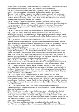 Stadt in einer Römerherberge Unterkunft suchen und auch nehmen. Dort werden sich alsbald
seltsame Gelegenheiten bieten, Mein Reich unter den Heiden auszubreiten.“
[092,06] Als der Hauptmann solches von Mir vernommen hatte, da war er sogleich
mit Mir völlig einverstanden; nur machte er die Bemerkung, daß der bezeichnete
Herbergswirt ein stockfester Heide sei, und daß es in seinem sonst wohl sehr geräumigen
Hause von allen möglichen Götzenbildern derart wimmele, daß man es eher ein förmliches
Pantheon denn eine Herberge nennen könnte. Auch seien in dieser Herberge stets mehrere
Heidenpriester zugegen und machten sich darin breit.
[092,07] Sagte Ich: „Sieh, eben darum habe Ich diese Herberge erwählt für unsere
Unterkunft, und es wird sich darin vieles bewirken und bewerkstelligen lassen! Darum gehen
wir nun nur raschen Schrittes dahin, auf daß wir in derselben Aufnahme finden mögen!“
[092,08] Darauf gingen wir raschen Schrittes der Stadt zu und erreichten sie noch vor
der Torsperre.
[092,09] Als wir ans Tor kamen, stand da eine römische Wache und hielt uns an.
[092,10] Da aber trat der Hauptmann vor und verlangte den, der über die Wachen zu
befehlen hatte; als dieser kam, da erkannte er alsbald den Hauptmann und befahl der Wache,
uns ungehindert in die Stadt einziehen zu lassen, da solches der Hauptmann von ihm verlangt
hatte.
[092,11] Wir kamen bei schon ziemlicher Dunkelheit vor die schon bezeichnete
Herberge, und der Hauptmann sandte sogleich einen Unterdiener in die Herberge, der dem
Wirte zu sagen hatte, sich alsbald zu uns heraus zu begeben, was denn auch sogleich geschah.
[092,12] Als der Wirt zu uns kam, da fragte ihn der Hauptmann, ob wir bei ihm eine
gute Unterkunft haben könnten.
[092,13] Sagte der Wirt: „So gut ich's habe, will ich sie euch geben; doch mit der
nötigen Bedienung für die Gäste, die mit dir, hoher Gebieter, kommen, wird es für diesmal
freilich ganz schwach aussehen, denn mehr denn zwei Dritteile liegen krank danieder. Die
große Angst, die sie in der vorigen Nacht während des heftigen Sturmes und Erdbebens zu
bestehen hatten, und die Furcht vor einer Wiederkehr von solch einer Kalamität hat besonders
meine weibliche Dienerschaft völlig dienstuntauglich gemacht.
[092,14] Es haben sich wohl unsere Priester alle Mühe gegeben, meine Leute teils
durch Reden und teils auch durch andere Mittel zu heilen, aber bis jetzt war alles vergeblich.
Die Zeit wird sicher noch der beste Arzt meiner kranken Diener und Dienerinnen werden.
[092,15] Wir alle haben erst vor einer Stunde es gewagt, ins Haus zu treten; denn die
ganze halbe Nacht befanden wir uns im Freien, aus begreiflicher Furcht vor dem sehr leicht
möglichen Einsturz unserer Häuser. Denn wenn die aufeinandergelegten Steine einmal ganz
gewaltig zu klaffen und zu klappern anfangen, dann ist es auch schon die höchste Zeit, sich
aus den Häusern ins Freie zu begeben.
[092,16] Ich sage es in aller Untertänigkeit dir, du hoher Gebieter, daß jetzt noch
mehr als drei Vierteile der Bewohner dieser Stadt sich im Freien befinden, und so auch
mehrere meiner bravsten Diener und Dienerinnen; nur wenige haben den Mut gehabt, sich mit
mir und meiner Familie erst vor einer Stunde ins Haus zu begeben. Und so sieht es mit schon
bereiteten Speisen bei mir für heute sehr schlimm aus; aber mit Brot, Salz und Wein kann ich
euch schon aufwarten.
[092,17] Ja, hoher Gebieter, diese Nacht hat mir einen großen Schaden zugefügt!
Aber was vermag der schwache und sterbliche Mensch gegen die Allmacht der unsterblichen
Götter und ihrer Elemente!
[092,18] Die Priester – ich sollte es zwar freilich nicht sagen – haben durch ihre Bußund
Opferreden vor dem ohnehin schon überaus verzagten Volke zu der großen Wirrnis
dieses Tages wohl sehr vieles beigetragen. Jetzt, gegen Ende des Tages, haben sie ihre Lyren
freilich wohl mit besseren Saiten zu beziehen angefangen; aber es fruchtet das wenig, weil das
Volk noch immer die Götter als viel zuwenig versöhnt wähnt und somit eine Wiederkehr der
schrecklichen Kalamität befürchtet.
[092,19] Und daran schulden auch wieder unsere äußerst habgierigen Priester, die
dem Volke laut vorpredigten, daß die Götter, so sie einmal derart über die losen Menschen
 