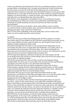 erzürnt sind, daß darob die Grundfesten der Erde sich zu erschüttern anfangen, nicht mit
geringen Opfern zu besänftigen seien. Sie gäben auf die Bitten der Priester wohl auf eine
kurze Zeit nach; wenn aber das Volk dann auf die Mahnworte der von den Göttern
inspirierten Diener irgend zu wenig achtet und nicht alsbald beinahe mit seiner ganzen Habe
herbeieilt und sie vor die Füße der Stellvertreter aller Götter niederlegt, und ganz besonders
möglichst viel Gold und Silber, so werden die Götter noch zorniger denn ehedem und lassen
dem Volke dann ums Hundertfache ärger ihren Zorn fühlen.
[092,20] Nun, unsere Bergstadt ist zum größten Teil arm, und die Menschen konnten
den Anforderungen der Priester bei weitem nicht nachkommen, befürchten darum eine
Wiederkehr der großen Kalamität und sind um keinen Preis der Welt in die Stadt
hereinzubringen.
[092,21] Also stehen bei uns die Sachen, und du, hoher Gebieter, wirst es einsehen,
aus welchem Grunde ich dich und deine sicher auch hohe Gesellschaft in dieser Nacht nur
sehr karg und mager werde zu bewirten imstande sein.
[092,22] Tretet denn wohlgefällig in dies mein großes Haus, und wir werden schon
sehen, was sich im selben noch alles wird tun lassen!“

93. Kapitel
[093,01] Auf diese ganz triftige Entschuldigungsrede des Wirtes gingen wir ins Haus
und wurden sogleich in den größten und am zierlichsten eingerichteten Saal geführt, der bis
jetzt nur ganz spärlich mit einer Lampe erleuchtet war, aber alsogleich besser und mit
mehreren Lampen genügend erleuchtet wurde.
[093,02] Nun bemerkte der Wirt, daß wir in der Gesellschaft des Hauptmanns bis auf
sein Gefolge alle Juden waren. Er fragte darum den Hauptmann, wie es käme, daß er, als
sonst bekannt nicht ein besonderer Freund der Juden, nun in ihrer Gesellschaft eine
Bereisung, und zu Fuß auch noch dazu, mache. Und wie werde er, als ein Römerwirt, der den
Juden ein Greuel ist, nun diese zufriedenzustellen imstande sein?
[093,03] Sagte der Hauptmann: „Kümmere du dich jetzt um nichts anderes, als daß
du uns bringest Brot, Salz und Wein in rechter Menge; dann wird sich dir alles andere schon
wie von selbst zu enthüllen anfangen.“
[093,04] Da ward sogleich Brot, Salz und Wein in rechter und genügender Menge
herbeigeschafft. Wir setzten uns an einen großen Tisch, der ganz aus Stein angefertigt war,
und nahmen etwas Brot mit Salz zu uns und tranken darauf den Wein.
[093,05] Es fiel aber dem Wirte auf, daß des Hauptmanns Tochter Mir, als Ich zu
trinken begehrte, sogleich den Mir in Pella kredenzten goldenen Becher, mit Wein gefüllt,
vorsetzte und Ich denselben auch an Meinen Mund führte und daraus trank, während alle
andern Anwesenden den Wein aus tönernen Krügen tranken.
[093,06] Der Wirt und auch ein paar seiner Diener betrachteten Mich aus einer
kleinen Ferne vom Kopfe bis zu den Füßen und wußten nicht, was sie aus Mir machen sollten.
[093,07] Der Wirt sagte bei sich: „Der muß etwas Hohes sein, ansonst ihm unser
Hauptmann nicht also huldigen würde!“
[093,08] Als wir uns alle mit Brot und Wein hinreichend gestärkt hatten, da sagte Ich
zum Wirte: „Siehe, du Wirt, deinem Hause ist ein großes Heil widerfahren! Ihr meisten
Römer und Griechen seid nicht unbewandert in den Schriften der Juden, und daß ihnen und
durch sie auch euch Heiden ein Messias von dem einen, allein wahren Gott, dem Schöpfer
Himmels und der Erde und alles dessen, was auf ihr, in ihr und über ihr war, ist und sein wird,
schon vom Anbeginn der Menschen durch den Mund der Propheten ist verheißen worden!
Und siehe, dieser verheißene Messias bin Ich und bin denn nun auch zu euch Heiden
gekommen, um auch unter euch das Reich Gottes zu gründen und auszubreiten!
[093,09] Ich bin aus den Himmeln von Gott dem Vater gesandt, und der Vater, der
Mich gesandt hat, ist die ewige Liebe, und Mein Herz ist ihr Thron; sie ist in Mir und Ich in
ihr. In Mir wohnt demnach denn auch alle Macht, Kraft und Gewalt über alles im Himmel
und auf Erden; Ich bin das Leben, das Licht, der Weg und die ewige Wahrheit Selbst.
[093,10] Wer an Mich glaubt, Mich mehr denn alles in der Welt liebt und nach
 