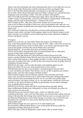 Meiner Lehre lebt und handelt und seinen Nebenmenschen liebt wie sich selbst, der wird von
Mir das ewige Leben überkommen, und Ich werde ihn erwecken am Jüngsten Tage.
[093,11] Du hast Mich ehedem betrachtet vom Kopfe bis zu den Füßen und sagtest
bei dir selbst: ,Hinter diesem Menschen muß etwas Hohes verborgen sein, ansonst ihm unser
Hauptmann nicht also huldigen würde!‘ Und siehe, du hattest recht geurteilt!
[093,12] Auf daß du dich aber auch überzeugen magst, daß es sich mit Mir auch also
verhält, wie Ich es dir gesagt habe, so lasse nun alle Kranken in deinem Hause zu Mir hierher
bringen, und Ich werde sie gesund machen! – Glaubst du das wohl?“
[093,13] Sagte der Wirt: „Herr, Herr, Deine Worte drangen tief in meine Seele und
riefen in ihr ein früher nie gefühltes Leben wach, und es muß demnach alles wahr sein, was
Du zu mir gesagt hast! Ich glaube denn auch ungezweifelt, daß Du alle meine Kranken sicher
heilen wirst.“
[093,14] Hierauf wurden die vielen Kranken in unseren großen Speisesaal gebracht.
Darunter waren etliche von bösen Fiebern geplagt, einige von der Fallsucht, andere von der
Gicht, und einer war ein Blinder, und zwei hatten durch die Angst während des Erdbebens
Stimme und Sprache verloren.

94. Kapitel
[094,01] Als in der Zeit von einer halben Stunde alle Kranken, bei dreißig an der
Zahl, in den Saal geschafft worden waren, da sagte der Wirt: „Siehe, o Herr, Herr, da sind nun
die Kranken meines Hauses! So Du sie heilen willst, so tue Du das, und mein ganzes Haus
wird an Dich glauben und Dich über alle die Maßen ehren und lieben!“
[094,02] Sagte Ich: „So geschehe ihnen denn nach deinem Glauben!“
[094,03] Als Ich dieses ausgesprochen hatte, da wurden plötzlich alle so vollkommen
gesund, als hätte ihnen niemals irgend etwas gefehlt.
[094,04] Es wollte aber darauf das Loben und Preisen Meines Wesens kein Ende
nehmen, und die Geheilten hielten Mich für einen Gott nach ihrer Heidenlehre und baten
Mich, auf den Knien liegend, es ihnen gnädigst kundtun zu wollen, ob Ich etwa gar der Jupiter
selbst oder ein anderer Gott wäre, auf daß sie dann solch einem Gott stets die größte Ehre und
Dankbarkeit bezeigen könnten.
[094,05] Ich aber sagte: „Ich bin weder der Jupiter noch irgendein anderer aus der
Reihe eurer Götter, die nie waren, nicht sind und auch nie sein werden!
[094,06] Gehet aber nun alle in eure Gemächer, und nehmet Speise und etwas Wein
zu euch und stärket eure Glieder! Alles Weitere, was ihr von Mir zu glauben und zu halten
haben werdet, wird euch schon morgen verkündet werden!“
[094,07] Darauf begaben sich die Geheilten sogleich in ihre Gemächer, und etliche
gingen auch zu etwelchen Priestern, die in einem andern Saale dieser Herberge beisammen
waren und noch immer untereinander berieten, wie sie vom Volke noch größere Opfer
erpressen könnten, und sagten es ihnen, wie sie von einem Manne, welcher der Tracht nach
ein Jude sei, aber durch sein Wort und Willen so gewirkt habe, wie ein wahrer lebendiger
Gott, wunderbar geheilt worden seien.
[094,08] Als die Priester solches über Mich vernommen hatten und sahen, daß die
ihnen wohlbekannten Kranken nun völlig geheilt vor ihnen sich befanden, da wußten sie
nicht, was da zu tun sein werde.
[094,09] Einer aus der Zahl der Priester sagte: „Gehen wir selbst hin zu dem
sonderbaren Menschen, und es wird sich wohl zeigen, was sich hinter ihm verbirgt; denn das
dumme Volk kann über derlei Dinge nicht urteilen! Doch nur einer von uns gehe zuerst hin
und fühle dem Wundermanne auf den Zahn und sage es uns dann, was es mit ihm für eine
Bewandtnis hat! Am Ende ist er einer aus der Zahl der Essäer, die in aller Zauberei
bestbewandert sind!“
[094,10] Darauf begab sich einer, und zwar ein in vielen Künsten und
Wissenschaften wohlbewanderter Römer, zu uns in den großen Speisesaal, grüßte den
Hauptmann und fragte darauf gleich nach Mir.
[094,11] Da sagte zu ihm der Hauptmann so ganz barsch: „Hier an meiner rechten
 