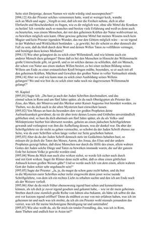 Seite sitzt Derjenige, dessen Namen wir nicht würdig sind auszusprechen!“
[094,12] Als der Priester solches vernommen hatte, ward er weniger keck, wandte
sich an Mich und sagte: „Vergib es mir, daß ich mir die Freiheit nehme, dich in aller
Ehrfurcht und Bescheidenheit zu fragen, wie es dir möglich war, ohne alle Mittel die Kranken
zu heilen! Ich verstehe auch so manches und besitze viele Erfahrung und weiß es denn auch
zu beurteilen, was einem Menschen, der mit den geheimen Kräften der Natur wohlvertraut ist,
zu bewirken möglich sein kann. Ohne gewisse geheime Mittel hat meines Wissens noch kein
Magier und kein Priester irgendein Wunder, das nur den Göttern möglich wäre – so sie irgend
in der Wahrheit und Wirklichkeit bestünden –, je gewirkt; bei dir scheint es aber dennoch der
Fall zu sein, daß du bloß durch dein Wort und deinen Willen Taten zu vollführen vermagst,
und benötigst dazu keines Mediums?
[094,13] Wie aber gelangtest du zu solch einer Willenskraft, und wie könnte auch ein
anderer Mensch dazu gelangen? Denn daß es bei den Menschen in Hinsicht der Willensmacht
große Unterschiede gibt, ist gewiß, und es ist solches daraus zu schließen, daß ein Mensch,
der schon von Natur aus einen starken Willen besitzt, es bei einer rechten Bildung seines
Willens am Ende zu einer erstaunlichen Kraft bringen müßte, besonders, so er auch mit all
den geheimen Kräften, Mächten und Gewalten der großen Natur in voller Vertrautheit stünde.
[094,14] Aber wo und wie kann man zu solch einer Ausbildung seines Willens
gelangen? Wo und wie bist du zu solch einer nahe noch nie dagewesenen Willensmacht
gelangt?“

95. Kapitel
[095,01] Sagte Ich: „Du hast ja auch der Juden Schriften durchstudiert, und das
einmal schon in Rom und um fünf Jahre später, als du nach Oberägypten als Priester des
Zeus, des Mars, der Minerva und des Merkur unter Kaiser Augustus bist beordert worden, zu
Theben, wo du dich auch in die alten Mysterien hast einweihen lassen.
[095,02] Von Moses an hast du besonders den vier großen Propheten deine
Aufmerksamkeit gewidmet; da sie dir aber trotz deines Lesens und Grübelns unverständlich
geblieben sind, so hast du dich abermals um fünf Jahre später, als du als Volks- und
Militärpriester hierher bist übersetzt worden, geheim an einen jüdischen Schriftgelehrten
gewandt und verlangtest von ihm die Aufhellung dessen, was dir dunkel war. Da aber der
Schriftgelehrte sie dir nicht zu geben vermochte, so schobst du der Juden Schrift ebenso zur
Seite, wie du eure Schriften schon lange vorher zur Seite geschoben hattest.
[095,03] Aber da du der Juden Schrift dennoch stets im Gedächtnis behalten hast, so
müssen dir ja doch die Taten des Moses, Aaron, des Josua, des Elias und der andern
Propheten gezeigt haben, daß diese Menschen nur durch die Hilfe des einen, allein wahren
Gottes der Juden solche Dinge und Taten zu bewirken imstande waren, die auf der ganzen
Erde bei keinem Volke je gewirkt worden sind.
[095,04] Wenn du Mich nun auch also wirken siehst, so werde Ich sicher auch durch
und mit Gott wirken. Saget ihr Römer denn nicht selbst, daß es ohne einen göttlichen
Anhauch keinen großen Weisen gäbe? Und so werde auch Ich von dem einen, allein wahren
Gott der Juden schier sehr angehaucht sein!“
[095,05] Sagte der Priester: „Ja, ja, du magst da schon ganz recht haben, und du bist
in die Mysterien eurer Schriften sicher tiefer eingeweiht denn jener weise tuende
Schriftgelehrte, von dem ich ein rechtes Licht zu erhalten suchte und den ich am Ende noch
als der Weisere verließ.
[095,06] Aber da du mich früher ebensowenig irgend hast sehen und kennenlernen
können, als ich dich je zuvor irgend gesehen und gekannt habe, – wie ist dir mein geheimes
Streben durch eine ziemlich große Reihe von Jahren also bekannt, als hätte ich selbst dir das
erst vor kurzem irgend eröffnet? Denn du müßtest es nur von mir erfahren haben, was ich im
geheimen tat und nach was ich strebte, da ich als ein Priester wohl niemals jemandem das
verriet, was ich für meine höchsteigene Beruhigung tat und unternahm!
[095,07] Wie also weißt du, als für mich ein totaler Fremdling, das, was ich in Rom,
dann Theben und endlich hier in Asien tat?“
 