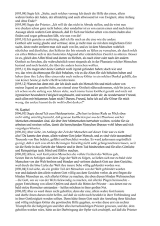 [095,08] Sagte Ich: „Siehe, auch solches vermag Ich durch die Hilfe des einen, allein
wahren Gottes der Juden, der allmächtig und auch allwissend ist von Ewigkeit, ohne Anfang
und ohne Ende!“
[095,09] Sagte der Priester: „Ich will dir das nicht in Abrede stellen, und du wirst nun
wie ehedem schon ganz recht haben; aber sonderbar ist es von eurem einen und nach deiner
Aussage allein wahren Gott dennoch, daß Er Sich nur höchst selten von einem Juden also
finden und sogar gebrauchen läßt, wie nun von dir!
[095,10] Ich gestehe es aufrichtig, daß ich für mich an die eine wie die andere
Gottheit sehr wenig glaube und vertraue; denn je mehr man sie mit dem möglichsten Eifer
sucht, desto mehr entfernt man sich auch von ihr, und es ist dem Menschen wahrlich
nützlicher und dienlicher, den Schleier der Isis niemals zu lüften zu versuchen, als durch solch
ein eitles Mühen sich in den finstersten Abgrund aller erdenklichen Zweifel zu stürzen. Besser
ist es, gleich den Affen blind und dumm zu bleiben, als nach einer oder nach der andern
Gottheit zu forschen, die wahrscheinlich sonst nirgends als in der Phantasie solcher Menschen
bestand und noch besteht, die über die andern herrschen wollten.
[095,11] Du magst aber deine Gottheit wohl irgend gefunden haben; doch wie und
wo, das wirst du ebensogut für dich behalten, wie es die Alten für sich behalten haben und
haben dann ihre Lehre über einen oder auch mehrere Götter in ein solches Dunkel gehüllt, das
von keiner Sonne je mehr erhellt werden kann.
[095,12] Warum hat denn mir, der ich doch auch ein Mensch bin und mich schon von
meiner Jugend an gesehnt habe, nur einmal einer Gottheit näherzukommen, sich bis jetzt, wo
ich schon an die siebzig von Jahren stehe, noch immer keine Gottheit genaht und mich mit
irgendeiner besonderen Fähigkeit angehaucht, und warum außer dir, du wundersamer Freund,
auch allen mir bekannten Juden nicht? Darum, Freund, halte ich auf alle Götter für mich
wenig; das andere kannst du dir wohl selbst denken!“

96. Kapitel
[096,01] Sagte darauf Ich zum Heidenpriester: „Du hast in deiner Rede an Mich eben
nicht völlig unrichtig bemerkt, daß gewisse Gottheiten pur aus der Phantasie solcher
Menschen entstanden sind, die über ihre Mitmenschen herrschen wollten, welche für sie
arbeiten und streiten sollen, damit die herrschenden Menschen überaus wohl leben und sich
vergnügen könnten.
[096,02] Aber siehe, im Anfange der Zeit der Menschen auf dieser Erde war es nicht
also! Da kannte den einen, allein wahren Gott jeder Mensch, und es sind viele tausendmal
Tausende von Ihm belehrt, geführt und beschützt worden. Es ward jedermann urgründlich
gezeigt, daß er sich von all den Reizungen freiwillig nicht solle gefangennehmen lassen, weil
sie die Seele in das Gericht der Materie und in ihren Tod hinabziehen und für alles Göttliche
und Reingeistige taub, blind und fühllos machen.
[096,03] Allein, weil Gott jedem Menschen die vollste Freiheit des Willens gab,
Seinen Rat zu befolgen oder dem Zuge der Welt zu folgen, so ließen sich nur zu bald viele
Menschen von der Welt betören und blenden und verloren dadurch Gott aus dem Gesichte,
weil durch die böse Liebe der Welt ihre innere Sehe völlig geblendet worden war.
[096,04] Und siehe, als ein großer Teil der Menschen von der Welt geblendet worden
war und dadurch den allein wahren Gott völlig aus dem Gesichte verlor, da erst fingen die
blinden Menschen an, sich allerlei Götter zu machen, die eben diesen blinden Weltmenschen
– die Gott, um sie von der Welt rückwendig zu machen, mit allerlei Plagen heimsuchte –
gegen Entrichtung von allerei Opfern und durch die Bitten der Priester – aus denen nur zu
bald stolze Herrscher entstanden – helfen möchten in ihrer großen Not.
[096,05] Aber es ward ihnen nicht geholfen; denn der eine, allein wahre Gott konnte
und durfte ihnen darum nicht helfen, auf daß sie nicht noch bestärkt in ihrer Verblendung und
in ihrer Gottlosigkeit werden sollten. Denn hätte ihnen Gott nach der Anrufung ihrer falschen
und völlig nichtigen Götter die gewünschte Hilfe gegeben, so wäre diese erst ein rechter
Triumph für die habgierigen und über alles herrschsüchtigen Priester gewesen, und der, dem
geholfen worden wäre, hätte an der Darbringung der Opfer sich erschöpft, auf daß die Priester
 
