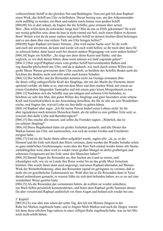 vorbezeichnete Schiff in der gleichen Not und Bedrängnis. Nun erst gab Ich dem Raphael
einen Wink, das Schiff ans Ufer zu befördern. Dieser bestieg nun, um den Ankommenden
nicht auffällig zu werden, ein Boot und ruderte rasch hinaus zum großen Schiff.
[004,08] Als er dort ankam, da fragten ihn die Schiffer, ganz erstaunt über seinen
Mut: „Was willst denn du schwacher Junge hier? Bist du uns zu Hilfe gekommen? Da wird
uns wenig geholfen sein; denn du hast ja nicht einmal ein Seil, noch einen Haken in deinem
Boot! Womit wirst du da unser starkes und großes Schiff an deinem leichten Boot befestigen
und es uns dann über eine sichere Tiefe ans Ufer bringen helfen?“
[004,09] Sagte Raphael mit lauter Stimme: „Das wird meine Sache sein! So ihr wollt
und euch mir anvertraut, da kann und werde ich euch wohl helfen; so ihr mich aber dazu für
zu schwach haltet, dann lasset euch bei diesem starken Wogengang von wem andern helfen!“
[004,10] Sagte ein Schiffer: „So zeige uns denn deine Kunst und Stärke, und das
sogleich, so wir dich darum bitten; denn sonst müssen wir bald zugrunde gehen!“
[004,11] Hier ergriff Raphael einen vom großen Schiff hervorstehenden Balken und
zog dasselbe pfeilschnell ans Ufer; und da er dadurch, wie auch durch seinen Willen eine
große Masse Wasser gewisserart dem Ufer zuschob, so berührte des Schiffes Boden auch die
Seichten des Bodens nicht und erlitt sohin auch keinen Schaden.
[004,12] Die Schiffer und die Reisenden konnten nicht zur Genüge erstaunen über
die ihnen völlig unbegreifliche Kraft des Jünglings, der mit der Macht der Elemente derart
spielend verfuhr, als hätte er es, statt mit dem Meer und dem starken Wind, mit einem an
einem Grashalme hängenden Tautropfen und mit einem ganz leisen Morgenhauch zu tun.
[004,13] Nachdem sich die Schiffer nun am ruhigen und sicheren Ufer befanden, so
belobten sie sehr den Mut, den guten Willen des Jünglings und ganz besonders seine seltene
Kraft und Geschicklichkeit in der Anwendung derselben, die für sie alle ans rein Wunderbare
reiche, und fragten ihn, wieviel Lohn sie ihm dafür zu geben hätten.
[004,14] Raphael aber sagte: „Ich für meine Person bedarf eures Lohnes nicht. So ihr
aber irgendeinen noch ärmeren Menschen findet, als ihr selbst es zum größten Teile seid, so
erweiset ihm dafür Liebe und Barmherzigkeit!“
[004,15] Das machte alle stutzen, und selbst die Fremden sagten: „Wahrlich, das ist
ein seltener Jüngling!“
[004,16] Diese Begebenheit hatte ein großes Aufsehen gemacht, und alle Diener des
Markus kamen ans Ufer, um nachzusehen, was sich da wieder Großes und Unerhörtes
ereignet habe.
[004,17] Und als die Sache ihnen näher aufgeklärt wurde, sagten alle: „Ja, ja, so der
Himmel und die Erde sich durch den Herrn vereinen, dann werden die Wunder beinahe schon
zu ganz natürlichen Erscheinungen; wenn aber der Herr Sich einmal wieder hinter alle Sterne
zurückbegeben wird, dann wird es wieder einen großen Mangel an derlei großartigen und
seltensten Ereignissen auf der Erde unter den Menschen haben!“
[004,18] Darauf fingen die Reisenden an, ihre Sachen ans Land zu setzen, und
erkundigten sich, wie sie zu Lande ihre Reise weiter bis an das große Meer fortsetzen
könnten. Das wurde ihnen denn auch angezeigt, und unser Raphael übernahm auf Meinen
Wink die Weiterbeförderung, ohne den Reisenden irgend im geringsten zu verraten, daß er
mehr als ein gewöhnlicher Erdenmensch sei. Wohl aber hat er die Reisenden dann in Tyrus
darauf aufmerksam gemacht, in wessen Nähe sie sich dort befunden haben, wo er sie auf eine
wunderbare Weise gerettet hatte.
[004,19] Als die Reisenden das vernommen hatten, da wollten sie wieder umkehren,
um Mich Selbst persönlich kennenzulernen, und boten dem Raphael große Summen darum.
Da aber verschwand Raphael urplötzlich vor ihren Augen und befand sich wieder bei uns.

5. Kapitel
[005,01] Es war aber nun schon der achte Tag, den Ich mit Meinen Jüngern in der
Ruhe bei Markus zugebracht hatte; und es fragten Mich Markus und auch die Jünger, warum
Ich denn diese etlichen Tage nahezu in einer völligen Ruhe zugebracht habe, was sie bei Mir
noch nicht erlebt hätten.
 