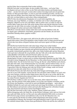 und die Götter ihm ja nimmerdar feind werden möchten.
[096,06] Und siehe, weil die Juden, als das erwählte Volk Gottes – weil seine Väter
am längsten sich aus Liebe zu Ihm von der Welt nicht haben betören und blenden lassen
wollen –, mit der Zeit sich auch von dem allein wahren Gott abgewandt und sich gleich den
Heiden zur Welt gewendet haben, so sind sie auch taub und blind geworden, und das nun
ärger denn die Heiden; denn diese haben das Verlorene doch wieder zu suchen angefangen,
und viele von ihnen haben es auch schon völlig wiedergefunden.
[096,07] Aber den allermeisten Hauptjuden ist es noch nicht eingefallen, das
Verlorene, die ewige Wahrheit, zu suchen; sie befinden sich in ihrer Lebensnacht ganz
behaglich. Obgleich sie bei sich wohl fühlen, daß sie gottlos sind, so wollen sie aber der
reichen Opfer wegen davon das Volk nichts merken lassen und sind die bittersten Feinde
gegen den, der dem Volke ein rechtes Licht gäbe, ihm den rechten Weg zu Gott zeigte und
Ihn wirkungsvoll suchen und auch sicher finden hülfe.
[096,08] Es wird aber darum solchen Juden denn auch noch das bißchen Licht, das
sie irgend, ganz verkümmert, noch haben, genommen und den Heiden, die sich nach
demselben lebendig sehnen, gegeben werden.“

97. Kapitel
[097,01] (Der Herr:) „Du sagtest auch, daß du bei dir selbst auf gar keine Gottheit
irgend mehr achtest, dieweil du irgendeine wahre Gottheit schon so lange gesucht hast und
sich dir aber trotz deines eifrigsten Suchens doch noch keine irgend von ferne nur genaht
habe.
[097,02] Du hast freilich für dich wohl schon lange eifrigst eine rechte Gottheit
gesucht, und es ist dir noch keine zu Gesicht gekommen; aber du mußt auch bedenken, daß du
die wahre Gottheit nur ganz einseitig und egoistisch gesucht hast. Du wolltest nur für dich, als
ein großer Lebensfreund, gesichert sein, daß es eine wahre Gottheit gibt und des Menschen
Seele nach dem Leibestode für ewig fortlebe; aber das Volk solle in der alten Dummheit und
vollen Blindheit schmachten und euch Priestern opfern wie zuvor!
[097,03] Bei dem einen, allein wahren Gott aber hat der Priester nicht den
allergeringsten Vorzug vor einem noch so nichtig scheinenden Menschen aus dem Volke. Bei
Gott gibt es keine Ranggrade für die Menschen; vor Ihm stehen Kaiser und Bettler auf ein und
derselben Stufe. Nur der hat bei Gott einen Vorzug, der Ihn der vollen Wahrheit nach erkennt,
dann über alles liebt, seinen Nebenmenschen wie sich selbst, und die Gebote Gottes, wie sie
dem Moses gegeben worden sind, beachtet, in allem demütig ist und von niemandem etwas
Ungerechtes wider die Ordnung und wider den Willen Gottes verlangt, weder mit Gewalt
noch mit List; denn alle solche Tat ist vor Gott ein Greuel.
[097,04] Ihr Priester aber habt allzeit das Volk derbst belogen und betrogen, und so
wirst du es nun wohl einsehen, warum Sich die eine und allein wahre Gottheit von euch, trotz
alles eures Suchens, nicht hat wollen finden lassen; denn Sie sah es nur zu klar, daß ihr das
Volk aus lauter Weltrücksichten dennoch hättet in der alten Finsternis belassen, wie das auch
bei vielen Priestern Ägyptens der Fall war.
[097,05] Diese wußten es wohl, wie sie mit dem einen, allein wahren Gott daran
waren, aber das gemeine Volk mußte glauben, was sie ihm zum Glauben vorstellten; und da
die Priester also handelten, so hat Gott sie auch mit Blindheit geschlagen, – und in dieser
Blindheit befindet ihr euch noch und werdet euch noch lange hin befinden, so ihr nicht von
der Welt ablasset und nach dem rechten und nach allen Richtungen hin vollwahren Grunde
Gott, Sein Geistreich und dessen reinste Gerechtigkeit suchet.
[097,06] Wer Gott nicht in aller Liebe, Sanftmut, Demut, Geduld und vollster
Selbstverleugnung sucht, der findet Ihn, als das höchste Lebensgut, nicht; und wer Gott nicht
also sucht und findet, der hat von Ihm auch eine außerordentliche Hilfe nicht zu erwarten.
[097,07] Gott sorgt in Seiner unermeßlichen Liebe zwar für alle Menschen also, wie
Er auch sorgt für alle Kreatur im endlos großen Allgemeinen nach Seiner ewigen,
unwandelbaren Ordnung; aber besonders und außerordentlich sorgt Er Sich nur um jene, die
Ihn wahrhaft erkannt haben, Seinen ihnen geoffenbarten Willen tun und Ihn also wahrhaft in
 